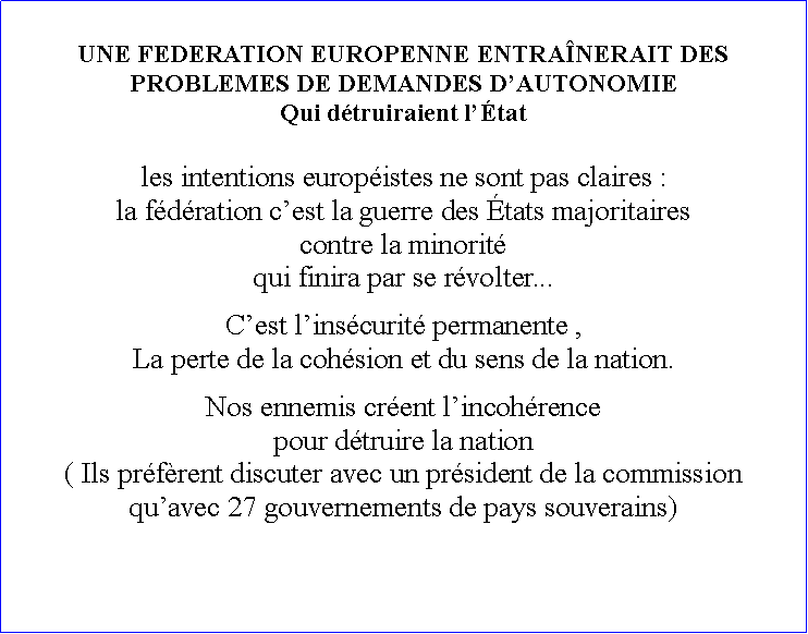 Zone de Texte: UNE FEDERATION EUROPENNE ENTRANERAIT DES PROBLEMES DE DEMANDES DAUTONOMIEQui dtruiraient ltat  les intentions europistes ne sont pas claires :la fdration cest la guerre des tats majoritaires contre la minorit qui finira par se rvolter... Cest linscurit permanente ,La perte de la cohsion et du sens de la nation.Nos ennemis crent lincohrencepour dtruire la nation( Ils prfrent discuter avec un prsident de la commission quavec 27 gouvernements de pays souverains)