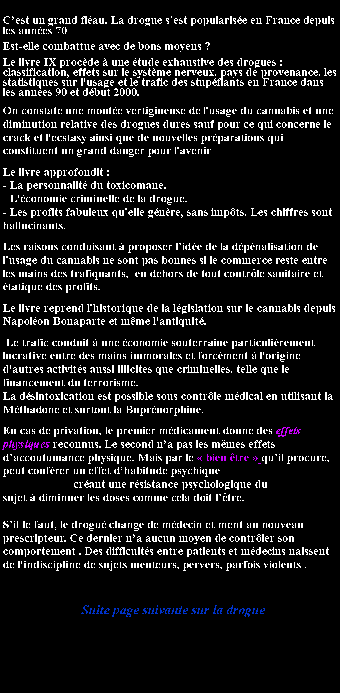 Zone de Texte: Cest un grand flau. La drogue sest popularise en France depuis les annes 70 Est-elle combattue avec de bons moyens ?Le livre IX procde  une tude exhaustive des drogues : classification, effets sur le systme nerveux, pays de provenance, les statistiques sur l'usage et le trafic des stupfiants en France dans les annes 90 et dbut 2000.
On constate une monte vertigineuse de l'usage du cannabis et une diminution relative des drogues dures sauf pour ce qui concerne le crack et l'ecstasy ainsi que de nouvelles prparations qui constituent un grand danger pour l'avenir
Le livre approfondit :- La personnalit du toxicomane.- L'conomie criminelle de la drogue. - Les profits fabuleux qu'elle gnre, sans impts. Les chiffres sont hallucinants.Les raisons conduisant  proposer lide de la dpnalisation de l'usage du cannabis ne sont pas bonnes si le commerce reste entre les mains des trafiquants,  en dehors de tout contrle sanitaire et tatique des profits.Le livre reprend l'historique de la lgislation sur le cannabis depuis Napolon Bonaparte et mme l'antiquit.  Le trafic conduit  une conomie souterraine particulirement lucrative entre des mains immorales et forcment  l'origine d'autres activits aussi illicites que criminelles, telle que le financement du terrorisme. Cette situation anormale (voir La dsintoxication est possible sous contrle mdical en utilisant la Mthadone et surtout la Buprnorphine. En cas de privation, le premier mdicament donne des effets physiques reconnus. Le second na pas les mmes effets daccoutumance physique. Mais par le  bien tre  quil procure, peut confrer un effet dhabitude psychiquecrant une rsistance psychologique du sujet  diminuer les doses comme cela doit ltre.        Sil le faut, le drogu change de mdecin et ment au nouveau prescripteur. Ce dernier na aucun moyen de contrler son comportement . Des difficults entre patients et mdecins naissent de l'indiscipline de sujets menteurs, pervers, parfois violents . Suite page suivante sur la drogue