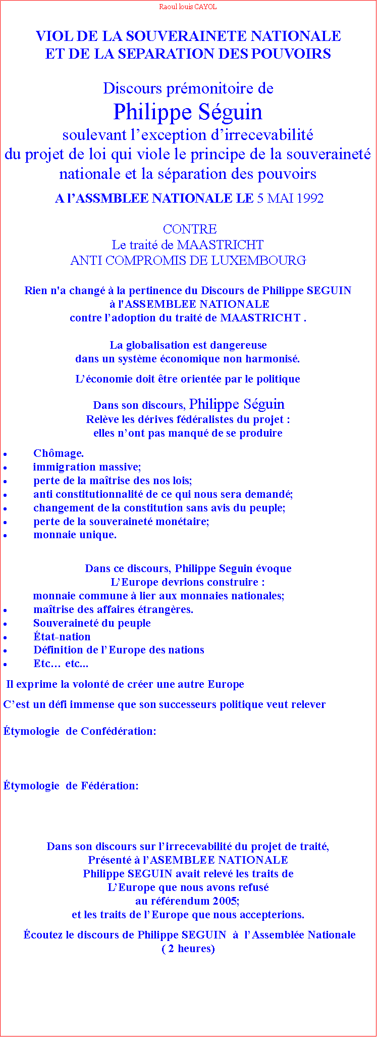 Zone de Texte: Raoul louis CAYOLVIOL DE LA SOUVERAINETE NATIONALE ET DE LA SEPARATION DES POUVOIRS Discours prmonitoire de Philippe Sguinsoulevant lexception dirrecevabilitdu projet de loi qui viole le principe de la souverainet nationale et la sparation des pouvoirs   A lASSMBLEE NATIONALE LE 5 MAI 1992  CONTRE Le trait de MAASTRICHT ANTI COMPROMIS DE LUXEMBOURGRien n'a chang  la pertinence du Discours de Philippe SEGUIN  l'ASSEMBLEE NATIONALE contre ladoption du trait de MAASTRICHT .La globalisation est dangereuse dans un systme conomique non harmonis.Lconomie doit tre oriente par le politique Dans son discours, Philippe SguinRelve les drives fdralistes du projet : elles nont pas manqu de se produireChmage.immigration massive;perte de la matrise des nos lois;anti constitutionnalit de ce qui nous sera demand;changement de la constitution sans avis du peuple;perte de la souverainet montaire;monnaie unique.  Dans ce discours, Philippe Seguin voque LEurope devrions construire :          monnaie commune  lier aux monnaies nationales;matrise des affaires trangres.Souverainet du peupletat-nationDfinition de lEurope des nationsEtc etc...  Il exprime la volont de crer une autre EuropeCest un dfi immense que son successeurs politique veut relever         tymologie  de Confdration: tymologie  de Fdration: Dans son discours sur lirrecevabilit du projet de trait, Prsent  lASEMBLEE NATIONALEPhilippe SEGUIN avait relev les traits de LEurope que nous avons refus au rfrendum 2005; et les traits de lEurope que nous accepterions.  coutez le discours de Philippe SEGUIN    lAssemble Nationale ( 2 heures)