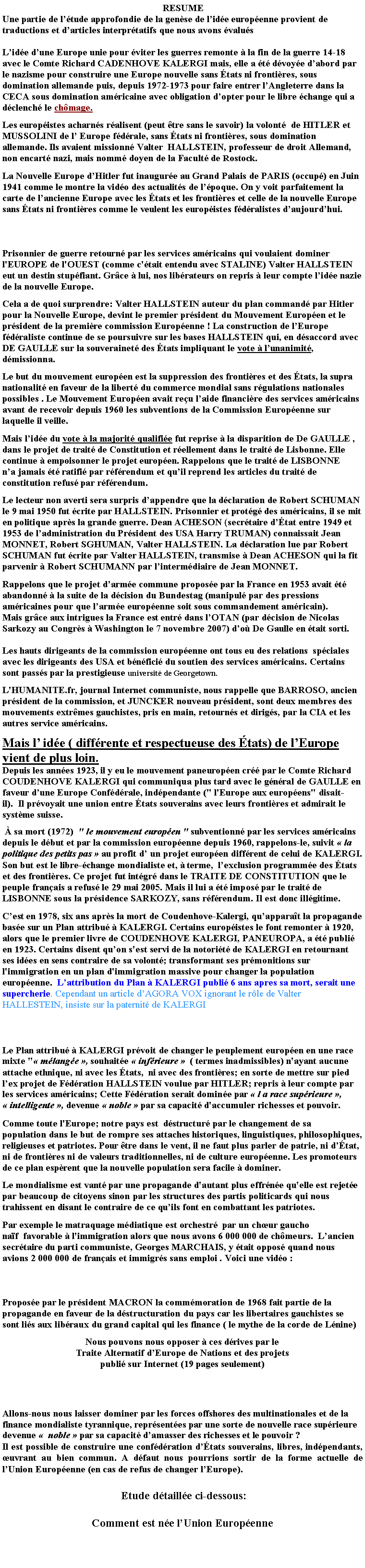 Zone de Texte:  RESUMEUne partie de ltude approfondie de la gense de lide europenne provient de traductions et darticles interprtatifs que nous avons valusLide dune Europe unie pour viter les guerres remonte  la fin de la guerre 14-18 avec le Comte Richard CADENHOVE KALERGI mais, elle a t dvoye dabord par le nazisme pour construire une Europe nouvelle sans tats ni frontires, sous domination allemande puis, depuis 1972-1973 pour faire entrer lAngleterre dans la CECA sous domination amricaine avec obligation dopter pour le libre change qui a dclench le chmage. Les europistes acharns ralisent (peut tre sans le savoir) la volont  de HITLER et MUSSOLINI de l Europe fdrale, sans tats ni frontires, sous domination allemande. Ils avaient missionn Valter  HALLSTEIN, professeur de droit Allemand, non encart nazi, mais nomm doyen de la Facult de Rostock.  La Nouvelle Europe dHitler fut inaugure au Grand Palais de PARIS (occup) en Juin 1941 comme le montre la vido des actualits de lpoque. On y voit parfaitement la carte de lancienne Europe avec les tats et les frontires et celle de la nouvelle Europe sans tats ni frontires comme le veulent les europistes fdralistes daujourdhui.    Prisonnier de guerre retourn par les services amricains qui voulaient dominer l'EUROPE de l'OUEST (comme c'tait entendu avec STALINE) Valter HALLSTEIN eut un destin stupfiant. Grce  lui, nos librateurs on repris  leur compte lide nazie de la nouvelle Europe. Cela a de quoi surprendre: Valter HALLSTEIN auteur du plan command par Hitler pour la Nouvelle Europe, devint le premier prsident du Mouvement Europen et leprsident de la premire commission Europenne ! La construction de lEurope fdraliste continue de se poursuivre sur les bases HALLSTEIN qui, en dsaccord avec DE GAULLE sur la souverainet des tats impliquant le vote  lunanimit, dmissionna.       Le but du mouvement europen est la suppression des frontires et des tats, la supra nationalit en faveur de la libert du commerce mondial sans rgulations nationales possibles . Le Mouvement Europen avait reu laide financire des services amricains  avant de recevoir depuis 1960 les subventions de la Commission Europenne sur laquelle il veille.  Mais lide du vote  la majorit qualifie fut reprise  la disparition de De GAULLE , dans le projet de trait de Constitution et rellement dans le trait de Lisbonne. Elle continue  empoisonner le projet europen. Rappelons que le trait de LISBONNE na jamais t ratifi par rfrendum et quil reprend les articles du trait de constitution refus par rfrendum.  Le lecteur non averti sera surpris dappendre que la dclaration de Robert SCHUMAN le 9 mai 1950 fut crite par HALLSTEIN. Prisonnier et protg des amricains, il se mit en politique aprs la grande guerre. Dean ACHESON (secrtaire dtat entre 1949 et 1953 de ladministration du Prsident des USA Harry TRUMAN) connaissait Jean MONNET, Robert SGHUMAN, Valter HALLSTEIN. La dclaration lue par Robert SCHUMAN fut crite par Valter HALLSTEIN, transmise  Dean ACHESON qui la fit parvenir  Robert SCHUMANN par lintermdiaire de Jean MONNET. Rappelons que le projet darme commune propose par la France en 1953 avait t abandonn  la suite de la dcision du Bundestag (manipul par des pressions amricaines pour que larme europenne soit sous commandement amricain).Mais grce aux intrigues la France est entr dans lOTAN (par dcision de Nicolas Sarkozy au Congrs  Washington le 7 novembre 2007) do De Gaulle en tait sorti. Les hauts dirigeants de la commission europenne ont tous eu des relations  spciales avec les dirigeants des USA et bnfici du soutien des services amricains. Certains sont passs par la prestigieuse universit de Georgetown.  L'HUMANITE.fr, journal Internet communiste, nous rappelle que BARROSO, ancien prsident de la commission, et JUNCKER nouveau prsident, sont deux membres des mouvements extrmes gauchistes, pris en main, retourns et dirigs, par la CIA et les autres service amricains. Mais l ide ( diffrente et respectueuse des tats) de lEurope vient de plus loin. Depuis les annes 1923, il y eu le mouvement paneuropen cr par le Comte Richard COUDENHOVE KALERGI qui communiqua plus tard avec le gnral de GAULLE en faveur dune Europe Confdrale, indpendante (" l'Europe aux europens" disait-il).  Il prvoyait une union entre tats souverains avec leurs frontires et admirait le systme suisse.   sa mort (1972)  " le mouvement europen " subventionn par les services amricains depuis le dbut et par la commission europenne depuis 1960, rappelons-le, suivit  la politique des petits pas  au profit d un projet europen diffrent de celui de KALERGI. Son but est le libre-change mondialiste et,  terme,  lexclusion programme des tats et des frontires. Ce projet fut intgr dans le TRAITE DE CONSTITUTION que le peuple franais a refus le 29 mai 2005. Mais il lui a t impos par le trait de LISBONNE sous la prsidence SARKOZY, sans rfrendum. Il est donc illgitime.   Cest en 1978, six ans aprs la mort de Coudenhove-Kalergi, quapparat la propagande base sur un Plan attribu  KALERGI. Certains europistes le font remonter  1920, alors que le premier livre de COUDENHOVE KALERGI, PANEUROPA, a t publi en 1923. Certains disent quon s'est servi de la notorit de KALERGI en retournant ses ides en sens contraire de sa volont; transformant ses prmonitions sur l'immigration en un plan d'immigration massive pour changer la population europenne.  Lattribution du Plan  KALERGI publi 6 ans apres sa mort, serait une supercherie. Cependant un article dAGORA VOX ignorant le rle de Valter HALLESTEIN, insiste sur la paternit de KALERGI  Le Plan attribu  KALERGI prvoit de changer le peuplement europen en une race mixte " mlange , souhaite  infrieure   ( termes inadmissibles) n'ayant aucune attache ethnique, ni avec les tats,  ni avec des frontires; en sorte de mettre sur pied lex projet de Fdration HALLSTEIN voulue par HITLER; repris  leur compte par les services amricains; Cette Fdration serait domine par  l a race suprieure ,  intelligente , devenue  noble  par sa capacit d'accumuler richesses et pouvoir. Comme toute l'Europe; notre pays est  dstructur par le changement de sa population dans le but de rompre ses attaches historiques, linguistiques, philosophiques, religieuses et patriotes. Pour tre dans le vent, il ne faut plus parler de patrie, ni dtat, ni de frontires ni de valeurs traditionnelles, ni de culture europenne. Les promoteurs de ce plan esprent que la nouvelle population sera facile  dominer.  Le mondialisme est vant par une propagande d'autant plus effrne qu'elle est rejete par beaucoup de citoyens sinon par les structures des partis politicards qui nous trahissent en disant le contraire de ce quils font en combattant les patriotes.Par exemple le matraquage mdiatique est orchestr  par un chur gaucho naf  favorable  l'immigration alors que nous avons 6 000 000 de chmeurs.  Lancien secrtaire du parti communiste, Georges MARCHAIS, y tait oppos quand nous avions 2 000 000 de franais et immigrs sans emploi . Voici une vido :     Propose par le prsident MACRON la commmoration de 1968 fait partie de la propagande en faveur de la dstructuration du pays car les libertaires gauchistes se sont lis aux libraux du grand capital qui les finance ( le mythe de la corde de Lnine) Nous pouvons nous opposer  ces drives par le Traite Alternatif dEurope de Nations et des projets publi sur Internet (19 pages seulement)                                                                                                       Allons-nous nous laisser dominer par les forces offshores des multinationales et de la finance mondialiste tyrannique, reprsentes par une sorte de nouvelle race suprieure devenue   noble  par sa capacit damasser des richesses et le pouvoir ? Il est possible de construire une confdration dtats souverains, libres, indpendants,  uvrant au bien commun. A dfaut nous pourrions sortir de la forme actuelle de lUnion Europenne (en cas de refus de changer lEurope). Etude dtaille ci-dessous:Comment est ne lUnion Europenne