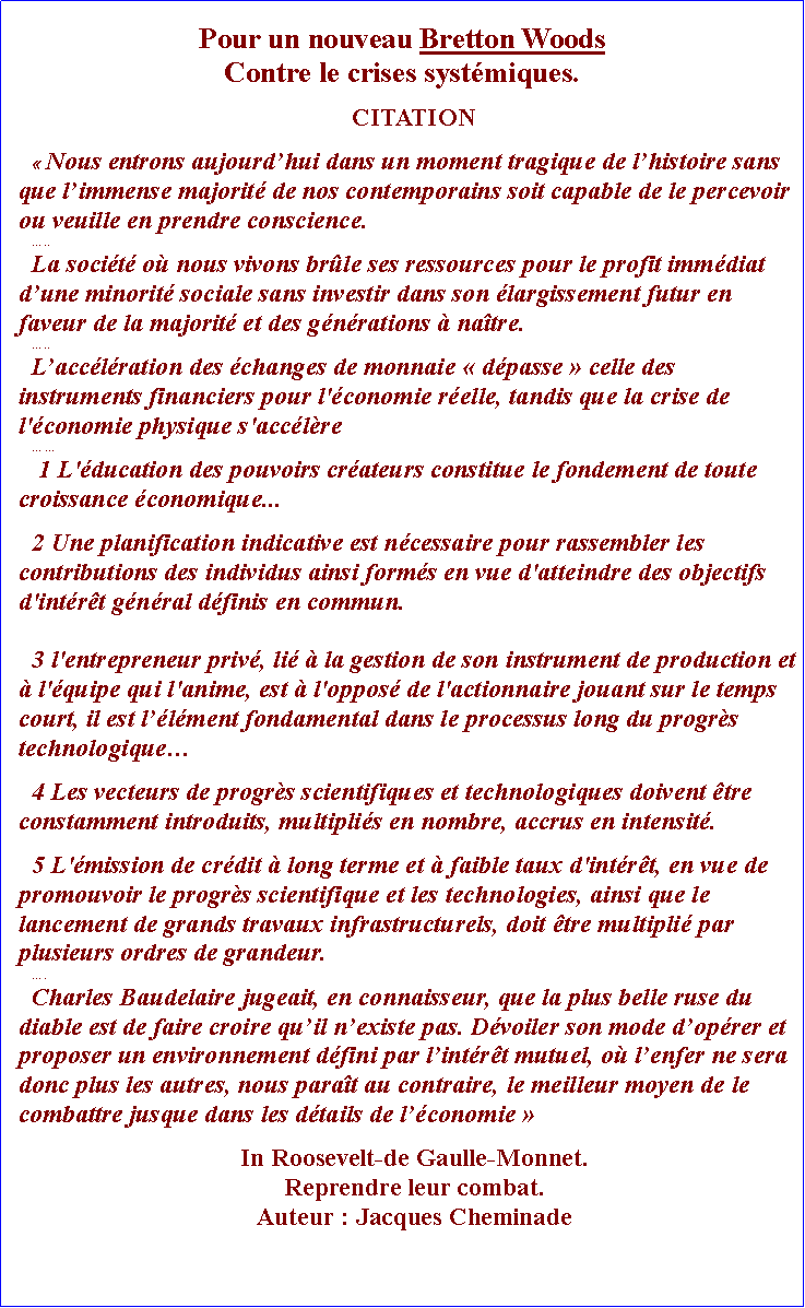Zone de Texte: Pour un nouveau Bretton WoodsContre le crises systmiques.CITATION Nous entrons aujourdhui dans un moment tragique de lhistoire sans que limmense majorit de nos contemporains soit capable de le percevoir ou veuille en prendre conscience...La socit o nous vivons brle ses ressources pour le profit immdiat dune minorit sociale sans investir dans son largissement futur en faveur de la majorit et des gnrations  natre. ..Lacclration des changes de monnaie  dpasse  celle des instruments financiers pour l'conomie relle, tandis que la crise de l'conomie physique s'acclre 1 L'ducation des pouvoirs crateurs constitue le fondement de toute croissance conomique...2 Une planification indicative est ncessaire pour rassembler les contributions des individus ainsi forms en vue d'atteindre des objectifs d'intrt gnral dfinis en commun.3 l'entrepreneur priv, li  la gestion de son instrument de production et  l'quipe qui l'anime, est  l'oppos de l'actionnaire jouant sur le temps court, il est llment fondamental dans le processus long du progrs technologique4 Les vecteurs de progrs scientifiques et technologiques doivent tre constamment introduits, multiplis en nombre, accrus en intensit.5 L'mission de crdit  long terme et  faible taux d'intrt, en vue de promouvoir le progrs scientifique et les technologies, ainsi que le lancement de grands travaux infrastructurels, doit tre multipli par plusieurs ordres de grandeur.. Charles Baudelaire jugeait, en connaisseur, que la plus belle ruse du diable est de faire croire quil nexiste pas. Dvoiler son mode doprer et proposer un environnement dfini par lintrt mutuel, o lenfer ne sera donc plus les autres, nous parat au contraire, le meilleur moyen de le combattre jusque dans les dtails de lconomie In Roosevelt-de Gaulle-Monnet. Reprendre leur combat.Auteur : Jacques Cheminade