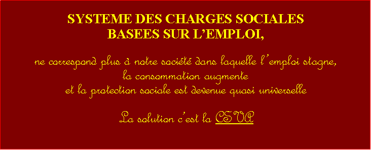 Zone de Texte: SYSTEME DES CHARGES SOCIALES BASEES SUR LEMPLOI,ne correspond plus  notre socit dans laquelle lemploi stagne, la consommation augmenteet la protection sociale est devenue quasi universelle La solution cest la CSVA 