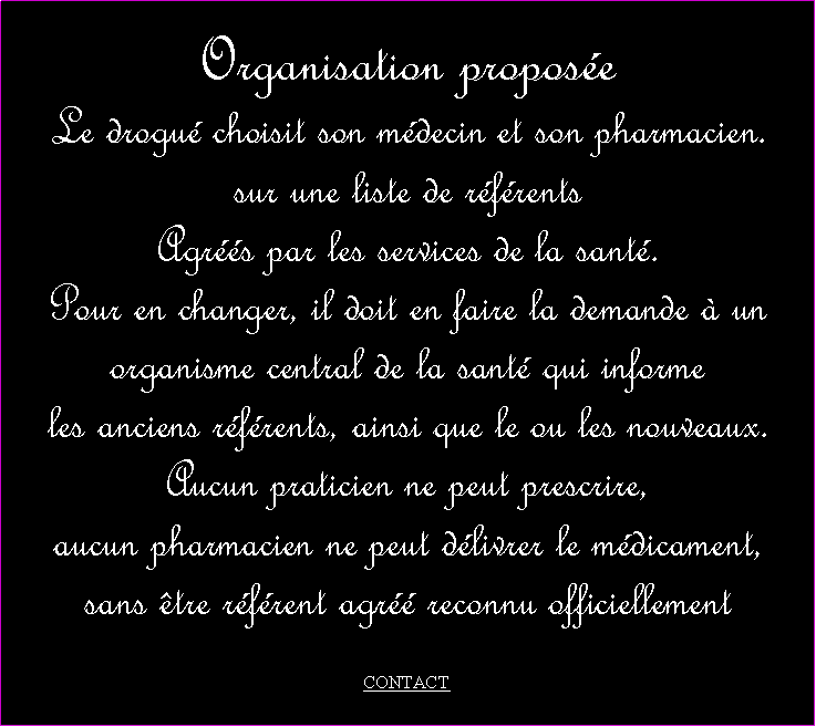 Zone de Texte: Organisation proposeLe drogu choisit son mdecin et son pharmacien.sur une liste de rfrents Agrs par les services de la sant. Pour en changer, il doit en faire la demande  un organisme central de la sant qui informe les anciens rfrents, ainsi que le ou les nouveaux. Aucun praticien ne peut prescrire, aucun pharmacien ne peut dlivrer le mdicament, sans tre rfrent agr reconnu officiellement CONTACT