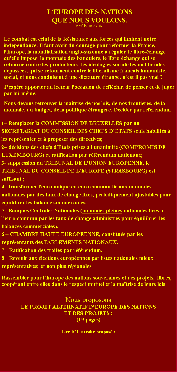 Zone de Texte: LEUROPE DES NATIONSQUE NOUS VOULONS.Raoul louis CAYOLLe combat est celui de la Rsistance aux forces qui limitent notre indpendance. Il faut avoir du courage pour rformer la France, lEurope, la mondialisation anglo-saxonne  rguler, le libre-change qu'elle impose, la monnaie des banquiers, le libre-change qui se retourne contre les producteurs, les idologies socialistes ou librales dpasses, qui se retournent contre le libralisme franais humaniste, social, et nous conduisent  une dictature trange, nest-il pas vrai ?Jespre apporter au lecteur l'occasion de rflchir, de penser et de juger par lui-mme. Nous devons retrouver la matrise de nos lois, de nos frontires, de la monnaie, du budget, de la politique trangre. Dcider par rfrendum 1 Remplacer la COMMISSION DE BRUXELLES par un SECRETARIAT DU CONSEIL DES CHEFS DETATS seuls habilits  les reprsenter et  proposer des directives;2 dcisions des chefs d'tats prises  l'unanimit (COMPROMIS DE LUXEMBOURG) et ratification par rfrendum nationaux;3- suppression du TRIBUNAL DE L'UNION EUROPENNE, le TRIBUNAL DU CONSEIL DE L'EUROPE (STRASBOURG) est suffisant ;4 transformer l'euro unique en euro commun li aux monnaies nationales par des taux de change fixes, priodiquement ajustables pour quilibrer les balance commerciales.5 Banques Centrales Nationales (monnaies pleines nationales lies  leuro commun par les taux de change administrs pour quilibrer les balances commerciales).6  CHAMBRE HAUTE EUROPEENNE, constitue par les reprsentants des PARLEMENTS NATIONAUX.7 - Ratification des traits par rfrendum.8 - Revenir aux lections europennes par listes nationales mieux reprsentatives; et non plus rgionalesRassembler pour lEurope des nations souveraines et des projets,  libres, cooprant entre elles dans le respect mutuel et la matrise de leurs lois Nous proposons LE PROJET ALTERNATIF DEUROPE DES NATIONSET DES PROJETS :(19 pages)Lire ICI le trait propos : 