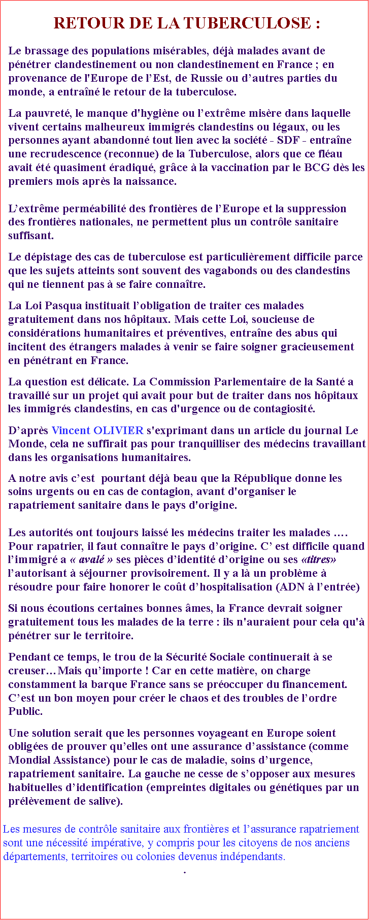 Zone de Texte: RETOUR DE LA TUBERCULOSE :Le brassage des populations misrables, dj malades avant de pntrer clandestinement ou non clandestinement en France ; en provenance de l'Europe de lEst, de Russie ou dautres parties du monde, a entran le retour de la tuberculose.  La pauvret, le manque d'hygine ou lextrme misre dans laquelle vivent certains malheureux immigrs clandestins ou lgaux, ou les personnes ayant abandonn tout lien avec la socit - SDF - entrane une recrudescence (reconnue) de la Tuberculose, alors que ce flau avait t quasiment radiqu, grce  la vaccination par le BCG ds les premiers mois aprs la naissance. Lextrme permabilit des frontires de lEurope et la suppression des frontires nationales, ne permettent plus un contrle sanitaire suffisant. Le dpistage des cas de tuberculose est particulirement difficile parce que les sujets atteints sont souvent des vagabonds ou des clandestins qui ne tiennent pas  se faire connatre.La Loi Pasqua instituait lobligation de traiter ces malades gratuitement dans nos hpitaux. Mais cette Loi, soucieuse de considrations humanitaires et prventives, entrane des abus qui incitent des trangers malades  venir se faire soigner gracieusement en pntrant en France. La question est dlicate. La Commission Parlementaire de la Sant a travaill sur un projet qui avait pour but de traiter dans nos hpitaux les immigrs clandestins, en cas d'urgence ou de contagiosit. Daprs Vincent OLIVIER s'exprimant dans un article du journal Le Monde, cela ne suffirait pas pour tranquilliser des mdecins travaillant dans les organisations humanitaires. A notre avis cest  pourtant dj beau que la Rpublique donne les soins urgents ou en cas de contagion, avant d'organiser le rapatriement sanitaire dans le pays d'origine. Les autorits ont toujours laiss les mdecins traiter les malades .Pour rapatrier, il faut connatre le pays dorigine. C est difficile quand limmigr a  aval  ses pices didentit dorigine ou ses titres lautorisant  sjourner provisoirement. Il y a l un problme  rsoudre pour faire honorer le cot dhospitalisation (ADN  lentre)Si nous coutions certaines bonnes mes, la France devrait soigner gratuitement tous les malades de la terre : ils n'auraient pour cela qu' pntrer sur le territoire. Pendant ce temps, le trou de la Scurit Sociale continuerait  se creuserMais quimporte ! Car en cette matire, on charge constamment la barque France sans se proccuper du financement. Cest un bon moyen pour crer le chaos et des troubles de lordre Public.Une solution serait que les personnes voyageant en Europe soient obliges de prouver quelles ont une assurance dassistance (comme Mondial Assistance) pour le cas de maladie, soins durgence, rapatriement sanitaire. La gauche ne cesse de sopposer aux mesures habituelles didentification (empreintes digitales ou gntiques par un prlvement de salive). Les mesures de contrle sanitaire aux frontires et lassurance rapatriement sont une ncessit imprative, y compris pour les citoyens de nos anciens dpartements, territoires ou colonies devenus indpendants. . 