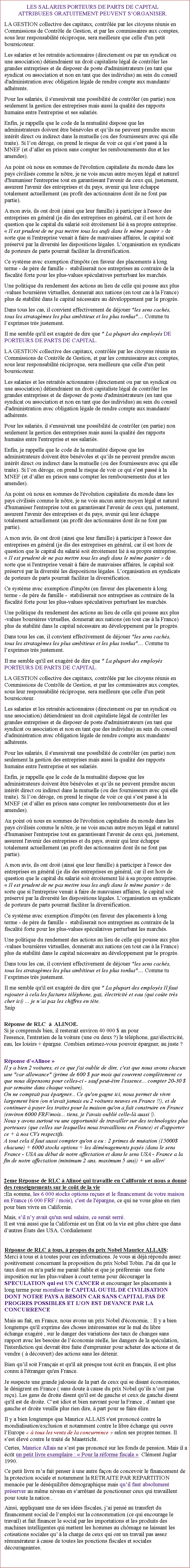 Zone de Texte: LES SALARIES PORTEURS DE PARTS DE CAPITAL                          ATTRIBUEES GRATUITEMENT PEUVENT SORGANISER. LA GESTION collective des capitaux, contrle par les citoyens runis en Commissions de Contrle de Gestion, et par les commissaires aux comptes, sous leur responsabilit rciproque, sera meilleure que celle d'un petit boursicoteur. Les salaries et les retraits actionnaires (directement ou par un syndicat ou une association) dtiendraient un droit capitaliste lgal de contrler les grandes entreprises et de disposer de poste d'administrateurs (en tant que syndicat ou association et non en tant que des individus) au sein du conseil d'administration avec obligation lgale de rendre compte aux mandants/adhrents. Pour les salaris, il s'ensuivrait une possibilit de contrler (en partie) non seulement la gestion des entreprises mais aussi la qualit des rapports humains entre l'entreprise et ses salaris. Enfin, je rappelle que le code de la mutualit dispose que les administrateurs doivent tre bnvoles et quils ne peuvent prendre aucun intrt direct ou indirect dans la mutuelle (ou des fournisseurs avec qui elle traite). Si lon droge, on prend le risque de voir ce qui sest pass  la MNEF (et daller en prison sans compter les remboursements dus et les amendes). Au point o nous en sommes de l'volution capitaliste du monde dans les pays civiliss comme le ntre, je ne vois aucun autre moyen lgal et naturel d'humaniser l'entreprise tout en garantissant l'avenir de ceux qui, justement, assurent l'avenir des entreprises et du pays, avenir qui leur chappe totalement actuellement (au profit des actionnaires dont ils ne font pas partie). A mon avis, ils ont droit (ainsi que leur famille)  participer  l'essor des entreprises en gnral (je dis des entreprises en gnral, car il est hors de question que le capital du salari soit troitement li  sa propre entreprise.  Il est prudent de ne pas mettre tous les ufs dans le mme panier  de sorte que si l'entreprise venait  faire de mauvaises affaires, le capital soit prserv par la diversit les dispositions lgales. Lorganisation en syndicats de porteurs de parts pourrait faciliter la diversification.Ce systme avec exemption d'impts (en faveur des placements  long terme - de pre de famille -  stabiliserait nos entreprises au contraire de la fiscalit forte pour les plus-values spculatives perturbant les marchs.Une politique du rendement des actions au lieu de celle qui pousse aux plus-values boursires virtuelles, donnerait aux nations (en tout cas  la France) plus de stabilit dans le capital ncessaire au dveloppement par le progrs. Dans tous les cas, il convient effectivement de djouer "les sens cachs, tous les stratagmes les plus ambitieux et les plus tordus".... Comme tu lexprimes trs justement. Il me semble qu'il est exagr de dire que " La plupart des employs DE PORTEURS DE PARTS DE CAPITAL. LA GESTION collective des capitaux, contrle par les citoyens runis en Commissions de Contrle de Gestion, et par les commissaires aux comptes, sous leur responsabilit rciproque, sera meilleure que celle d'un petit boursicoteur. Les salaries et les retraits actionnaires (directement ou par un syndicat ou une association) dtiendraient un droit capitaliste lgal de contrler les grandes entreprises et de disposer de poste d'administrateurs (en tant que syndicat ou association et non en tant que des individus) au sein du conseil d'administration avec obligation lgale de rendre compte aux mandants/adhrents. Pour les salaris, il s'ensuivrait une possibilit de contrler (en partie) non seulement la gestion des entreprises mais aussi la qualit des rapports humains entre l'entreprise et ses salaris. Enfin, je rappelle que le code de la mutualit dispose que les administrateurs doivent tre bnvoles et quils ne peuvent prendre aucun intrt direct ou indirect dans la mutuelle (ou des fournisseurs avec qui elle traite). Si lon droge, on prend le risque de voir ce qui sest pass  la MNEF (et daller en prison sans compter les remboursements dus et les amendes). Au point o nous en sommes de l'volution capitaliste du monde dans les pays civiliss comme le ntre, je ne vois aucun autre moyen lgal et naturel d'humaniser l'entreprise tout en garantissant l'avenir de ceux qui, justement, assurent l'avenir des entreprises et du pays, avenir qui leur chappe totalement actuellement (au profit des actionnaires dont ils ne font pas partie). A mon avis, ils ont droit (ainsi que leur famille)  participer  l'essor des entreprises en gnral (je dis des entreprises en gnral, car il est hors de question que le capital du salari soit troitement li  sa propre entreprise.  Il est prudent de ne pas mettre tous les ufs dans le mme panier  de sorte que si l'entreprise venait  faire de mauvaises affaires, le capital soit prserv par la diversit les dispositions lgales. Lorganisation en syndicats de porteurs de parts pourrait faciliter la diversification.Ce systme avec exemption d'impts (en faveur des placements  long terme - de pre de famille -  stabiliserait nos entreprises au contraire de la fiscalit forte pour les plus-values spculatives perturbant les marchs.Une politique du rendement des actions au lieu de celle qui pousse aux plus-values boursires virtuelles, donnerait aux nations (en tout cas  la France) plus de stabilit dans le capital ncessaire au dveloppement par le progrs. Dans tous les cas, il convient effectivement de djouer "les sens cachs, tous les stratagmes les plus ambitieux et les plus tordus".... Comme tu lexprimes trs justement. Il me semble qu'il est exagr de dire que " La plupart des employs PORTEURS DE PARTS DE CAPITAL. LA GESTION collective des capitaux, contrle par les citoyens runis en Commissions de Contrle de Gestion, et par les commissaires aux comptes, sous leur responsabilit rciproque, sera meilleure que celle d'un petit boursicoteur. Les salaries et les retraits actionnaires (directement ou par un syndicat ou une association) dtiendraient un droit capitaliste lgal de contrler les grandes entreprises et de disposer de poste d'administrateurs (en tant que syndicat ou association et non en tant que des individus) au sein du conseil d'administration avec obligation lgale de rendre compte aux mandants/adhrents. Pour les salaris, il s'ensuivrait une possibilit de contrler (en partie) non seulement la gestion des entreprises mais aussi la qualit des rapports humains entre l'entreprise et ses salaris. Enfin, je rappelle que le code de la mutualit dispose que les administrateurs doivent tre bnvoles et quils ne peuvent prendre aucun intrt direct ou indirect dans la mutuelle (ou des fournisseurs avec qui elle traite). Si lon droge, on prend le risque de voir ce qui sest pass  la MNEF (et daller en prison sans compter les remboursements dus et les amendes). Au point o nous en sommes de l'volution capitaliste du monde dans les pays civiliss comme le ntre, je ne vois aucun autre moyen lgal et naturel d'humaniser l'entreprise tout en garantissant l'avenir de ceux qui, justement, assurent l'avenir des entreprises et du pays, avenir qui leur chappe totalement actuellement (au profit des actionnaires dont ils ne font pas partie). A mon avis, ils ont droit (ainsi que leur famille)  participer  l'essor des entreprises en gnral (je dis des entreprises en gnral, car il est hors de question que le capital du salari soit troitement li  sa propre entreprise.  Il est prudent de ne pas mettre tous les ufs dans le mme panier  de sorte que si l'entreprise venait  faire de mauvaises affaires, le capital soit prserv par la diversit les dispositions lgales. Lorganisation en syndicats de porteurs de parts pourrait faciliter la diversification.Ce systme avec exemption d'impts (en faveur des placements  long terme - de pre de famille -  stabiliserait nos entreprises au contraire de la fiscalit forte pour les plus-values spculatives perturbant les marchs.Une politique du rendement des actions au lieu de celle qui pousse aux plus-values boursires virtuelles, donnerait aux nations (en tout cas  la France) plus de stabilit dans le capital ncessaire au dveloppement par le progrs. Dans tous les cas, il convient effectivement de djouer "les sens cachs, tous les stratagmes les plus ambitieux et les plus tordus".... Comme tu lexprimes trs justement. Il me semble qu'il est exagr de dire que " La plupart des employs Il faut rajouter  cela les factures tlphone, gaz, lectricit et eau (qui cote trs cher ici) ... je nai pas les chiffres en tte. 
Snip                           Rponse de RLC    ALINOE.
Si je comprends bien, il resterait environ 40 000 $ an pour 
l'essence, l'entretien de la voiture (une ou deux ?) le tlphone, gaz/lectricit, eau, les loisirs + pargne. Combien estimez-vous pouvoir pargner, au juste ? Rponse dAlinoe  Il y a bien 2 voitures, et ce que j'ai oublie de dire, c'est que nous avons chacun une "car allowance" (prime de 600 $ par mois qui couvrent compltement ce que nous dpensons pour celles-ci - sauf peut-tre l'essence... compter 20-30 $ par semaine dans chaque voiture). 
On ne comptait pas pargner... Ce qu'on gagne ici, nous permet de vivre largement bien (on n'avait jamais eu 2 voitures neuves en France !!), et de continuer  payer les traites pour la maison qu'on a fait construire en France (environ 6000 FRF/mois... tiens, je l'avais oubli celle-l aussi !). 
Nous y avons surtout vu une opportunit de travailler sur des technologies plus porteuses (que celles sur lesquelles nous travaillions en France) et d'apporter ce +  nos CVs respectifs. 
A tout cela il faut aussi compter qu'on a eu : 2 primes de mutation (15000$ chacune) + 6000 stocks options + les dmnagements pays (dans le sens France - USA au dbut de notre affectation et dans le sens USA - France a la fin de notre affectation (minimum 2 ans, maximum 5 ans)) + un aller/2eme Rponse de RLC  Alino qui travaille en Californie et nous a donn des renseignements sur le cot de la vie:En somme, les 6 000 stocks options reues et le financement de votre maison en France (6 000 FRF / mois), c'est de l'pargne, ce qui ne vous gne en rien pour bien vivre en Californie.Mais, sil ny avait qu'un seul salaire, ce serait serr.Il est vrai aussi que la Californie est un tat o la vie est plus chre que dans dautres tats des USA. Cordialement Rponse de RLC  tous,  propos du prix Nobel Maurice ALLAIS: Merci  tous et  toutes pour ces informations. Je vous ai dj rpondu assez positivement concernant la proposition du prix Nobel Tobin. J'ai dit que le taux dont on m'a parl me parait faible et que je prfrerais   une forte imposition sur les plus-values  court terme pour dcourager la SPECULATION qui est UN CANCER et encourager les placements  long terme pour moraliser le CAPITAL OUTIL DE CIVILISATION DONT NOTRE PAYS A BESOIN CAR SANS CAPITAL PAS DE PROGRES POSSIBLES ET LON EST DEVANCE PAR LA CONCURRENCEMais au fait, en France, nous avons un prix Nobel d'conomie, : Il y a bien longtemps qu'il exprime des choses intressantes sur le mal du libre change exagr , sur le danger des variations des taux de changes sans rapport avec les besoins de lconomie relle, les dangers de la spculation, l'interdiction qui devrait tre faite d'emprunter pour acheter des actions et de vendre (  dcouvert) des actions sans les dtenir. Bien quil soit Franais et qu'il ait presque tout crit en franais, il est plus connu  l'tranger qu'en France. Je suspecte une grande jalousie de la part de ceux qui se disant conomistes, le dnigrent en France ( sans doute  cause du prix Nobel quils nont pas reu). Les gens de droite disent qu'il est de gauche et ceux de gauche disent qu'il est de droite. Cest idiot et bien navrant pour la France , dautant que gauche et droite veuille plus rien dire,  part pour se faire lire.Il y a bien longtemps que Maurice ALLAIS s'est prononc contre la mondialisation/exclusion et notamment contre le libre change qui ouvre lEurope   tous les vents de la concurrence  selon ses propres termes. Il sest lev contre le trait de Maastricht.  Certes, Maurice Allais ne sest pas prononc sur les fonds de pension. Mais il a crit un petit livre exemplaire :  Pour la rforme fiscale   Clment Juglar 1990. Ce petit livre ma fait penser  une autre faon de concevoir le financement de la protection sociale et notamment la RETRAITE PAR REPARTITION menace par le dsquilibre dmographique mais quil faut absolument prserver au mme niveau en sarrtant de ponctionner ceux qui travaillent pour toute la nation .Ainsi, appliquant une de ses ides fiscales, jai pens au transfert du financement social de lemploi sur la consommation (ce qui encourage le travail) et fait financer le social par les importations et les produits des machines intelligentes qui mettent les hommes au chmage ne laissant les cotisations sociales qu  la charge de ceux qui ont un travail pas assez rmunrateur  cause de toutes les ponctions fiscales et sociales dcourageantes. 