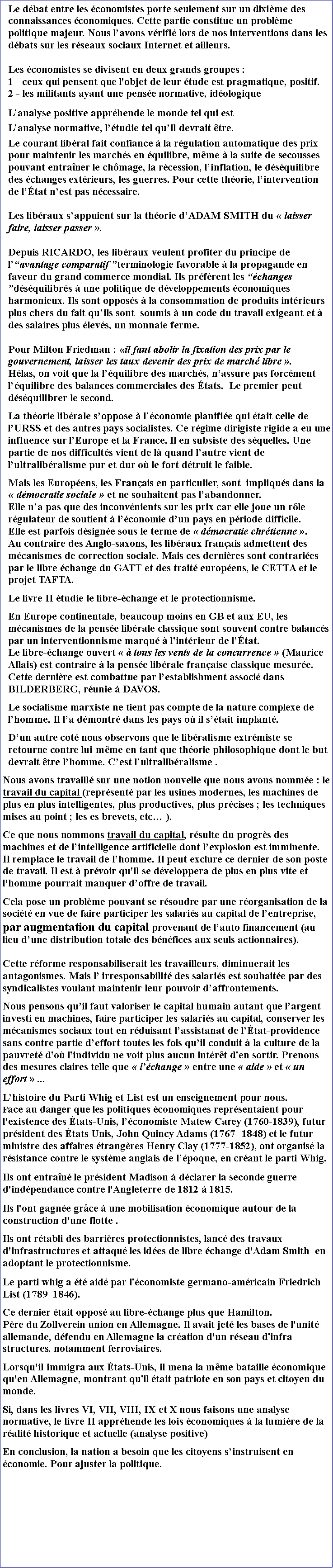 Zone de Texte: Le dbat entre les conomistes porte seulement sur un dixime des connaissances conomiques. Cette partie constitue un problme politique majeur. Nous lavons vrifi lors de nos interventions dans les dbats sur les rseaux sociaux Internet et ailleurs.Les conomistes se divisent en deux grands groupes : 1 - ceux qui pensent que l'objet de leur tude est pragmatique, positif.2 - les militants ayant une pense normative, idologiqueLanalyse positive apprhende le monde tel qui estLanalyse normative, ltudie tel quil devrait tre.Le courant libral fait confiance  la rgulation automatique des prix pour maintenir les marchs en quilibre, mme  la suite de secousses pouvant entraner le chmage, la rcession, linflation, le dsquilibre des changes extrieurs, les guerres. Pour cette thorie, lintervention de ltat nest pas ncessaire.Les libraux sappuient sur la thorie dADAM SMITH du  laisser faire, laisser passer .Depuis RICARDO, les libraux veulent profiter du principe de lavantage comparatif terminologie favorable  la propagande en faveur du grand commerce mondial. Ils prfrent les changes dsquilibrs  une politique de dveloppements conomiques harmonieux. Ils sont opposs  la consommation de produits intrieurs plus chers du fait quils sont  soumis  un code du travail exigeant et  des salaires plus levs, un monnaie ferme.Pour Milton Friedman : il faut abolir la fixation des prix par le gouvernement, laisser les taux devenir des prix de march libre . Hlas, on voit que la lquilibre des marchs, nassure pas forcment lquilibre des balances commerciales des tats.  Le premier peut dsquilibrer le second.La thorie librale soppose  lconomie planifie qui tait celle de lURSS et des autres pays socialistes. Ce rgime dirigiste rigide a eu une influence sur lEurope et la France. Il en subsiste des squelles. Une partie de nos difficults vient de l quand lautre vient de lultralibralisme pur et dur o le fort dtruit le faible. Mais les Europens, les Franais en particulier, sont  impliqus dans la  dmocratie sociale  et ne souhaitent pas labandonner. Elle na pas que des inconvnients sur les prix car elle joue un rle rgulateur de soutient  lconomie dun pays en priode difficile. Elle est parfois dsigne sous le terme de  dmocratie chrtienne . Au contraire des Anglo-saxons, les libraux franais admettent des mcanismes de correction sociale. Mais ces dernires sont contraries par le libre change du GATT et des trait europens, le CETTA et le projet TAFTA.Le livre II tudie le libre-change et le protectionnisme.En Europe continentale, beaucoup moins en GB et aux EU, les mcanismes de la pense librale classique sont souvent contre balancs par un interventionnisme marqu  l'intrieur de ltat. Le libre-change ouvert   tous les vents de la concurrence  (Maurice Allais) est contraire  la pense librale franaise classique mesure.  Cette dernire est combattue par lestablishment associ dans BILDERBERG, runie  DAVOS.Le socialisme marxiste ne tient pas compte de la nature complexe de lhomme. Il la dmontr dans les pays o il stait implant.Dun autre cot nous observons que le libralisme extrmiste se retourne contre lui-mme en tant que thorie philosophique dont le but devrait tre lhomme. Cest lultralibralisme .Nous avons travaill sur une notion nouvelle que nous avons nomme : le travail du capital (reprsent par les usines modernes, les machines de plus en plus intelligentes, plus productives, plus prcises ; les techniques mises au point ; les es brevets, etc ).Ce que nous nommons travail du capital, rsulte du progrs des machines et de lintelligence artificielle dont lexplosion est imminente.Il remplace le travail de lhomme. Il peut exclure ce dernier de son poste de travail. Il est  prvoir qu'il se dveloppera de plus en plus vite et l'homme pourrait manquer doffre de travail.Cela pose un problme pouvant se rsoudre par une rorganisation de la socit en vue de faire participer les salaris au capital de lentreprise, par augmentation du capital provenant de lauto financement (au lieu dune distribution totale des bnfices aux seuls actionnaires).Cette rforme responsabiliserait les travailleurs, diminuerait les antagonismes. Mais l irresponsabilit des salaris est souhaite par des syndicalistes voulant maintenir leur pouvoir daffrontements.  Nous pensons quil faut valoriser le capital humain autant que largent investi en machines, faire participer les salaris au capital, conserver les mcanismes sociaux tout en rduisant lassistanat de ltat-providence sans contre partie deffort toutes les fois quil conduit  la culture de la pauvret d'o l'individu ne voit plus aucun intrt d'en sortir. Prenons des mesures claires telle que  lchange  entre une  aide  et  un effort  ... Lhistoire du Parti Whig et List est un enseignement pour nous. Face au danger que les politiques conomiques reprsentaient pour l'existence des tats-Unis, lconomiste Matew Carey (1760-1839), futur prsident des tats Unis, John Quincy Adams (1767 -1848) et le futur ministre des affaires trangres Henry Clay (1777-1852), ont organis la rsistance contre le systme anglais de lpoque, en crant le parti Whig. Ils ont entran le prsident Madison  dclarer la seconde guerre d'indpendance contre l'Angleterre de 1812  1815. Ils l'ont gagne grce  une mobilisation conomique autour de la construction d'une flotte . Ils ont rtabli des barrires protectionnistes, lanc des travaux d'infrastructures et attaqu les ides de libre change d'Adam Smith  en adoptant le protectionnisme.Le parti whig a t aid par l'conomiste germano-amricain Friedrich List (17891846). Ce dernier tait oppos au libre-change plus que Hamilton. Pre du Zollverein union en Allemagne. Il avait jet les bases de l'unit allemande, dfendu en Allemagne la cration d'un rseau d'infra structures, notamment ferroviaires.Lorsqu'il immigra aux tats-Unis, il mena la mme bataille conomique qu'en Allemagne, montrant qu'il tait patriote en son pays et citoyen du monde. Si, dans les livres VI, VII, VIII, IX et X nous faisons une analyse  normative, le livre II apprhende les lois conomiques  la lumire de la ralit historique et actuelle (analyse positive) En conclusion, la nation a besoin que les citoyens sinstruisent en conomie. Pour ajuster la politique. 