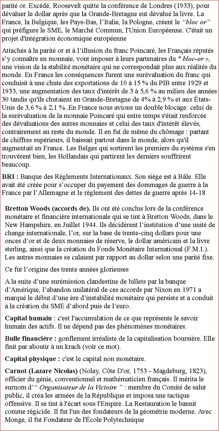 Zone de Texte: parit or. Excd, Roosevelt quitte la confrence de Londres (1933), pour dvaluer le dollar aprs que la Grande-Bretagne eut dvalu la livre. La France, la Belgique, les Pays-Bas, lItalie, la Pologne, crent le bloc or qui prfigure le SME, le March Commun, l'Union Europenne. C'tait un projet d'intgration conomique europenne Attachs  la parit or et  lillusion du franc Poincar, les Franais rputs sy connatre en monnaie, vont imposer  leurs partenaires du " bloc-or , une vision de la stabilit montaire qui ne correspondait plus aux ralits du monde. En France les consquences furent une survaluation du franc qui conduisit  une chute des exportations de 10  15 % du PIB entre 1929 et 1933, une augmentation des taux d'intrt de 3  5,6 % au milieu des annes 30 tandis qu'ils chutaient en Grande-Bretagne de 4%  2,9 % et aux tats-Unis de 3,6 %  2,1 %..En France nous avions un double blocage: celui de la survaluation de la monnaie Poincar qui entre temps s'tait renforce des dvaluations des autres monnaies et celui des taux d'intrt levs, contrairement au reste du monde. Il en fut de mme du chmage : partant de chiffres suprieurs, il baissait partout dans le monde, alors qu'il augmentait en France. Les Belges qui sortirent les premiers du systme s'en trouvrent bien, les Hollandais qui partirent les derniers souffrirent beaucoup.BRI : Banque des Rglements Internationaux. Son sige est  Ble. Elle avait t cre pour soccuper du payement des dommages de guerre  la France par lAllemagne et le rglement des dettes de guerre aprs 14-18Bretton Woods (accords de). Ils ont t conclus lors de la confrence montaire et financire internationale qui se tint  Bretton Woods, dans le New Hampshire, en Juillet 1944. Ils dcidrent linstitution dune unit de change internationale, lor, sur la base de trente-cinq dollars pour une onces dor et de deux monnaies de rserve, le dollar amricain et la livre sterling, ainsi que la cration du Fonds Montaire International (F.M.I.). Les autres monnaies se calaient par rapport au dollar selon une parit fixe. Ce fut lorigine des trente annes glorieuses A la suite dune surmission clandestine de billets par la banque dAmrique, labandon unilatral de ces accords par Nixon en 1971 a marqu le dbut dune re dinstabilit montaire qui persiste et a conduit  la cration du SME dabord puis de leuro.Capital humain : c'est l'accumulation de ce que reprsente le savoir humain des actifs. Il ne dpend pas des phnomnes montaires.Bulle financire : gonflement irraliste de la capitalisation boursire. Elle finit par aboutir  un krach (voir ce mot).Capital physique : c'est le capital non montaire.Carnot (Lazare Nicolas) (Nolay, Cte D'or, 1753  Magdeburg, 1823), officier du gnie, conventionnel et mathmaticien franais. Il mrita le surnom d Organisateur de la Victoire  : membre du Comit de salut public, il cra les armes de la Rpublique et imposa une tactique offensive. Il se tint  l'cart sous l'Empire. La Restauration le bannit comme rgicide. Il fut l'un des fondateurs de la gomtrie moderne. Avec Monge, il fut Fondateur de l'cole Polytechnique
