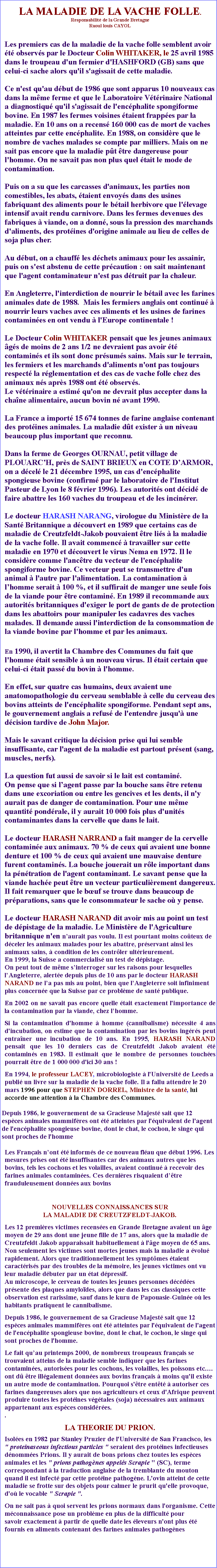 Zone de Texte: LA MALADIE DE LA VACHE FOLLE.Responsabilit de la Grande BretagneRaoul louis CAYOLLes premiers cas de la maladie de la vache folle semblent avoir t observs par le Docteur Colin WHITAKER, le 25 avril 1985 dans le troupeau d'un fermier d'HASHFORD (GB) sans que celui-ci sache alors qu'il s'agissait de cette maladie.Ce n'est qu'au dbut de 1986 que sont apparus 10 nouveaux cas dans la mme ferme et que le Laboratoire Vtrinaire National a diagnostiqu qu'il s'agissait de l'encphalite spongiforme bovine. En 1987 les fermes voisines taient frappes par la maladie. En 10 ans on a recens 160 000 cas de mort de vaches atteintes par cette encphalite. En 1988, on considre que le nombre de vaches malades se compte par milliers. Mais on ne sait pas encore que la maladie pt tre dangereuse pour l'homme. On ne savait pas non plus quel tait le mode de contamination. Puis on a su que les carcasses d'animaux, les parties non comestibles, les abats, taient envoys dans des usines fabriquant des aliments pour le btail herbivore que l'levage intensif avait rendu carnivore. Dans les fermes devenues des fabriques  viande, on a donn, sous la pression des marchands d'aliments, des protines d'origine animale au lieu de celles de soja plus cher.Au dbut, on a chauff les dchets animaux pour les assainir, puis on s'est abstenu de cette prcaution : on sait maintenant que l'agent contaminateur n'est pas dtruit par la chaleur.En Angleterre, l'interdiction de nourrir le btail avec les farines animales date de 1988.  Mais les fermiers anglais ont continu  nourrir leurs vaches avec ces aliments et les usines de farines contamines en ont vendu  l'Europe continentale !Le Docteur Colin WHITAKER pensait que les jeunes animaux gs de moins de 2 ans 1/2 ne devraient pas avoir t contamins et ils sont donc prsums sains. Mais sur le terrain, les fermiers et les marchands d'aliments n'ont pas toujours respect la rglementation et des cas de vache folle chez des animaux ns aprs 1988 ont t observs. Le vtrinaire a estim qu'on ne devrait plus accepter dans la chane alimentaire, aucun bovin n avant 1990.La France a import 15 674 tonnes de farine anglaise contenant des protines animales. La maladie dt exister  un niveau beaucoup plus important que reconnu.Dans la ferme de Georges OURNAU, petit village de PLOUARCH, prs de SAINT BRIEUX en COTE DARMOR, on a dcel le 21 dcembre 1995, un cas d'encphalite spongieuse bovine (confirm par le laboratoire de l'Institut Pasteur de Lyon le 8 fvrier 1996). Les autorits ont dcid de faire abattre les 160 vaches du troupeau et de les incinrer.Le docteur HARASH NARANG, virologue du Ministre de la Sant Britannique a dcouvert en 1989 que certains cas de maladie de Creutzfeldt-Jakob pouvaient tre lis  la maladie de la vache folle. Il avait commenc  travailler sur cette maladie en 1970 et dcouvert le virus Nema en 1972. Il le considre comme l'anctre du vecteur de l'encphalite spongiforme bovine. Ce vecteur peut se transmettre d'un animal  l'autre par l'alimentation. La contamination  lhomme serait  100 %, et il suffirait de manger une seule fois de la viande pour tre contamin. En 1989 il recommande aux autorits britanniques d'exiger le port de gants de de protection dans les abattoirs pour manipuler les cadavres des vaches malades. Il demande aussi l'interdiction de la consommation de la viande bovine par l'homme et par les animaux.                     En 1990, il avertit la Chambre des Communes du fait que l'homme tait sensible  un nouveau virus. Il tait certain que celui-ci tait pass du bovin  l'homme. En effet, sur quatre cas humains, deux avaient une anatomopathologie du cerveau semblable  celle du cerveau des bovins atteints de l'encphalite spongiforme. Pendant sept ans, le gouvernement anglais a refus de l'entendre jusqu' une dcision tardive de John Major. Mais le savant critique la dcision prise qui lui semble insuffisante, car l'agent de la maladie est partout prsent (sang, muscles, nerfs).La question fut aussi de savoir si le lait est contamin.On pense que si lagent passe par la bouche sans tre retenu dans une excoriation ou entre les gencives et les dents, il n'y aurait pas de danger de contamination. Pour une mme quantit pondrale, il y aurait 10 000 fois plus d'units contaminantes dans la cervelle que dans le lait.Le docteur HARASH NARRAND a fait manger de la cervelle contamine aux animaux. 70 % de ceux qui avaient une bonne denture et 100 % de ceux qui avaient une mauvaise denture furent contamins. La bouche jouerait un rle important dans la pntration de l'agent contaminant. Le savant pense que la viande hache peut tre un vecteur particulirement dangereux. Il fait remarquer que le buf se trouve dans beaucoup de prparations, sans que le consommateur le sache o y pense. Le docteur HARASH NARAND dit avoir mis au point un test de dpistage de la maladie. Le Ministre de l'Agriculture britannique n'en naurait pas voulu. Il est pourtant moins coteux de dceler les animaux malades pour les abattre, prservant ainsi les animaux sains,  condition de les contrler ultrieurement. En 1999, la Suisse a commercialis un test de dpistage. On peut tout de mme sinterroger sur les raisons pour lesquelles lAngleterre, alerte depuis plus de 10 ans par le docteur HARASH NARAND ne la pas mis au point, bien que lAngleterre soit infiniment plus concerne que la Suisse par ce problme de sant publique. En 2002 on ne savait pas encore quelle tait exactement l'importance de la contamination par la viande, chez lhomme.Si la contamination d'homme  homme (cannibalisme) ncessite 4 ans d'incubation, on estime que la contamination par les bovins ingrs peut entraner une incubation de 10 ans. En 1995, HARASH NARAND pensait que les 10 derniers cas de Creutzfeldt Jakob avaient t contamins en 1983. Il estimait que le nombre de personnes touches pourrait tre de 1 000 000 d'ici 30 ans !En 1994, le professeur LACEY, microbiologiste  l'Universit de Leeds a publi un livre sur la maladie de la vache folle. Il a fallu attendre le 20 mars 1996 pour que STEPHEN DORREL, Ministre de la sant, lui accorde une attention  la Chambre des Communes.Depuis 1986, le gouvernement de sa Gracieuse Majest sait que 12 espces animales mammifres ont t atteintes par l'quivalent de l'agent de l'encphalite spongieuse bovine, dont le chat, le cochon, le singe qui sont proches de l'hommeLes Franais nont t informs de ce nouveau flau que dbut 1996. Les mesures prises ont t insuffisantes car des animaux autres que les bovins, tels les cochons et les volailles, avaient continu  recevoir des farines animales contamines. Ces dernires risquaient dtre frauduleusement donnes aux bovinsNOUVELLES CONNAISSANCES SUR LA MALADIE DE CREUTZFELDT-JAKOB.Les 12 premires victimes recenses en Grande Bretagne avaient un ge moyen de 29 ans dont une jeune fille de 17 ans, alors que la maladie de Creutzfeldt Jakob apparaissait habituellement  l'ge moyen de 65 ans. Non seulement les victimes sont mortes jeunes mais la maladie a volu rapidement. Alors que traditionnellement les symptmes taient caractriss par des troubles de la mmoire, les jeunes victimes ont vu leur maladie dbuter par un tat dpressif. Au microscope, le cerveau de toutes les jeunes personnes dcdes prsente des plaques amylodes, alors que dans les cas classiques cette observation est rarissime, sauf dans le kuru de Papouasie-Guine o les habitants pratiquent le cannibalisme. Depuis 1986, le gouvernement de sa Gracieuse Majest sait que 12 espces animales mammifres ont t atteintes par l'quivalent de l'agent de l'encphalite spongieuse bovine, dont le chat, le cochon, le singe qui sont proches de l'homme.Le fait quau printemps 2000, de nombreux troupeaux franais se trouvaient atteins de la maladie semble indiquer que les farines contamines, autorises pour les cochons, les volailles, les poissons etc. ont d tre illgalement donnes aux bovins franais  moins qu'il existe un autre mode de contamination. Pourquoi s'tre entt  autoriser ces farines dangereuses alors que nos agriculteurs et ceux d'Afrique peuvent produire toutes les protines vgtales (soja) ncessaires aux animaux appartenant aux espces considres. . LA THEORIE DU PRION.Isoles en 1982 par Stanley Pruzier de l'Universit de San Francisco, les " proteinaseous infectious particles " seraient des protines infectieuses dnommes Prions. Il y aurait de bons prions chez toutes les espces animales et les " prions pathognes appels Scrapie " (SC), terme correspondant  la traduction anglaise de la tremblante du mouton quand il est infect par cette protine pathogne. L'ovin atteint de cette maladie se frotte sur des objets pour calmer le prurit qu'elle provoque, d'o le vocable " Scrapie ".On ne sait pas  quoi servent les prions normaux dans l'organisme. Cette mconnaissance pose un problme en plus de la difficult pour savoir exactement  partir de quelle date les leveurs n'ont plus t fournis en aliments contenant des farines animales pathognes  