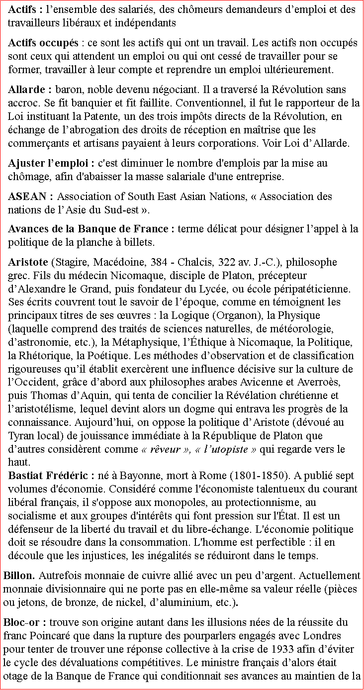 Zone de Texte: Actifs : lensemble des salaris, des chmeurs demandeurs demploi et des travailleurs libraux et indpendantsActifs occups : ce sont les actifs qui ont un travail. Les actifs non occups sont ceux qui attendent un emploi ou qui ont cess de travailler pour se former, travailler  leur compte et reprendre un emploi ultrieurement.Allarde : baron, noble devenu ngociant. Il a travers la Rvolution sans accroc. Se fit banquier et fit faillite. Conventionnel, il fut le rapporteur de la Loi instituant la Patente, un des trois impts directs de la Rvolution, en change de labrogation des droits de rception en matrise que les commerants et artisans payaient  leurs corporations. Voir Loi dAllarde. Ajuster lemploi : c'est diminuer le nombre d'emplois par la mise au chmage, afin d'abaisser la masse salariale d'une entreprise.ASEAN : Association of South East Asian Nations,  Association des nations de lAsie du Sud-est . Avances de la Banque de France : terme dlicat pour dsigner lappel  la politique de la planche  billets.Aristote (Stagire, Macdoine, 384  Chalcis, 322 av. J.-C.), philosophe grec. Fils du mdecin Nicomaque, disciple de Platon, prcepteur dAlexandre le Grand, puis fondateur du Lyce, ou cole pripatticienne. Ses crits couvrent tout le savoir de lpoque, comme en tmoignent les principaux titres de ses uvres : la Logique (Organon), la Physique (laquelle comprend des traits de sciences naturelles, de mtorologie, dastronomie, etc.), la Mtaphysique, lthique  Nicomaque, la Politique, la Rhtorique, la Potique. Les mthodes dobservation et de classification rigoureuses quil tablit exercrent une influence dcisive sur la culture de lOccident, grce dabord aux philosophes arabes Avicenne et Averros, puis Thomas dAquin, qui tenta de concilier la Rvlation chrtienne et laristotlisme, lequel devint alors un dogme qui entrava les progrs de la connaissance. Aujourdhui, on oppose la politique dAristote (dvou au Tyran local) de jouissance immdiate  la Rpublique de Platon que dautres considrent comme  rveur ,  lutopiste  qui regarde vers le haut.Bastiat Frdric : n  Bayonne, mort  Rome (1801-1850). A publi sept volumes d'conomie. Considr comme l'conomiste talentueux du courant libral franais, il s'oppose aux monopoles, au protectionnisme, au socialisme et aux groupes d'intrts qui font pression sur l'tat. Il est un dfenseur de la libert du travail et du libre-change. L'conomie politique doit se rsoudre dans la consommation. L'homme est perfectible : il en dcoule que les injustices, les ingalits se rduiront dans le temps.Billon. Autrefois monnaie de cuivre alli avec un peu dargent. Actuellement monnaie divisionnaire qui ne porte pas en elle-mme sa valeur relle (pices ou jetons, de bronze, de nickel, daluminium, etc.).Bloc-or : trouve son origine autant dans les illusions nes de la russite du franc Poincar que dans la rupture des pourparlers engags avec Londres pour tenter de trouver une rponse collective  la crise de 1933 afin dviter le cycle des dvaluations comptitives. Le ministre franais dalors tait otage de la Banque de France qui conditionnait ses avances au maintien de la 