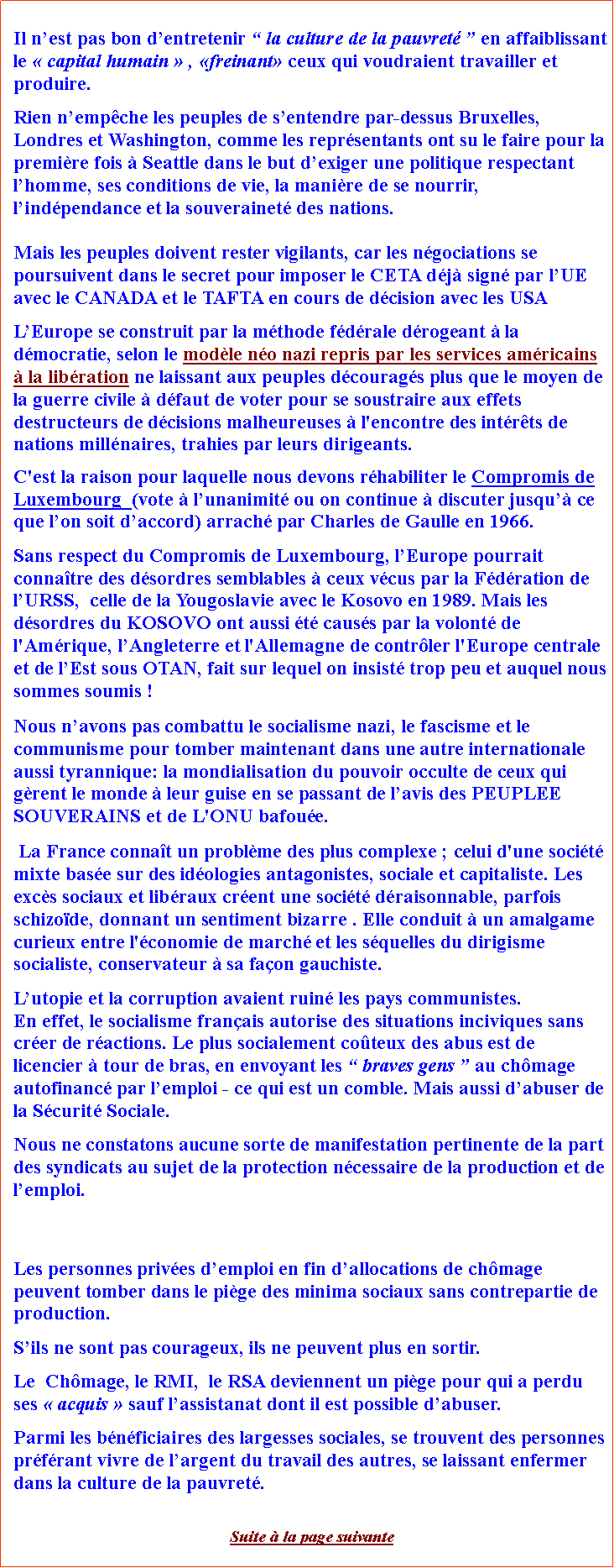 Zone de Texte: Il nest pas bon dentretenir  la culture de la pauvret  en affaiblissant le  capital humain  , freinant ceux qui voudraient travailler et produire. Rien nempche les peuples de sentendre par-dessus Bruxelles, Londres et Washington, comme les reprsentants ont su le faire pour la premire fois  Seattle dans le but dexiger une politique respectant lhomme, ses conditions de vie, la manire de se nourrir, lindpendance et la souverainet des nations. Mais les peuples doivent rester vigilants, car les ngociations se poursuivent dans le secret pour imposer le CETA dj sign par lUE avec le CANADA et le TAFTA en cours de dcision avec les USALEurope se construit par la mthode fdrale drogeant  la dmocratie, selon le modle no nazi repris par les services amricains  la libration ne laissant aux peuples dcourags plus que le moyen de la guerre civile  dfaut de voter pour se soustraire aux effets destructeurs de dcisions malheureuses  l'encontre des intrts de nations millnaires, trahies par leurs dirigeants. C'est la raison pour laquelle nous devons rhabiliter le Compromis de Luxembourg  (vote  lunanimit ou on continue  discuter jusqu ce que lon soit daccord) arrach par Charles de Gaulle en 1966.             Sans respect du Compromis de Luxembourg, lEurope pourrait connatre des dsordres semblables  ceux vcus par la Fdration de lURSS,  celle de la Yougoslavie avec le Kosovo en 1989. Mais les dsordres du KOSOVO ont aussi t causs par la volont de l'Amrique, lAngleterre et l'Allemagne de contrler l'Europe centrale et de lEst sous OTAN, fait sur lequel on insist trop peu et auquel nous sommes soumis ! Nous navons pas combattu le socialisme nazi, le fascisme et le communisme pour tomber maintenant dans une autre internationale aussi tyrannique: la mondialisation du pouvoir occulte de ceux qui grent le monde  leur guise en se passant de lavis des PEUPLEE SOUVERAINS et de L'ONU bafoue. La France connat un problme des plus complexe ; celui d'une socit mixte base sur des idologies antagonistes, sociale et capitaliste. Les excs sociaux et libraux crent une socit draisonnable, parfois schizode, donnant un sentiment bizarre . Elle conduit  un amalgame curieux entre l'conomie de march et les squelles du dirigisme socialiste, conservateur  sa faon gauchiste. Lutopie et la corruption avaient ruin les pays communistes. En effet, le socialisme franais autorise des situations inciviques sans crer de ractions. Le plus socialement coteux des abus est de licencier  tour de bras, en envoyant les  braves gens  au chmage autofinanc par lemploi - ce qui est un comble. Mais aussi dabuser de la Scurit Sociale.Nous ne constatons aucune sorte de manifestation pertinente de la part des syndicats au sujet de la protection ncessaire de la production et de lemploi.  Les personnes prives demploi en fin dallocations de chmage peuvent tomber dans le pige des minima sociaux sans contrepartie de production. Sils ne sont pas courageux, ils ne peuvent plus en sortir.   Le  Chmage, le RMI,  le RSA deviennent un pige pour qui a perdu ses  acquis  sauf lassistanat dont il est possible dabuser. Parmi les bnficiaires des largesses sociales, se trouvent des personnes prfrant vivre de largent du travail des autres, se laissant enfermer dans la culture de la pauvret. Suite  la page suivante