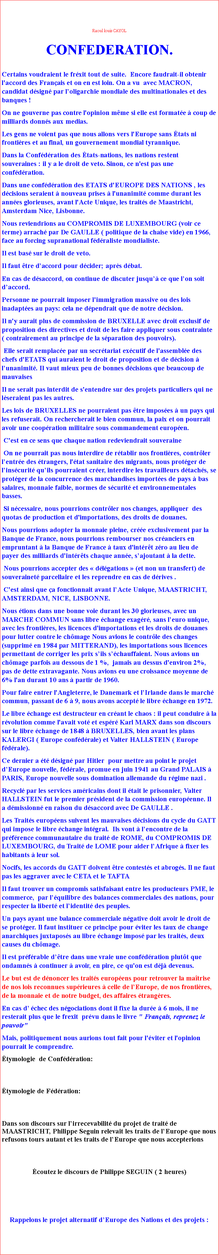 Zone de Texte: Raoul louis CAYOLCONFEDERATION.Certains voudraient le frxit tout de suite.  Encore faudrait-il obtenir l'accord des Franais et on en est loin. On a vu  avec MACRON, candidat dsign par loligarchie mondiale des multinationales et des banques !On ne gouverne pas contre l'opinion mme si elle est formate  coup de milliards donns aux medias.Les gens ne voient pas que nous allons vers l'Europe sans tats ni frontires et au final, un gouvernement mondial tyrannique.Dans la Confdration des tats-nations, les nations restent souveraines : il y a le droit de veto. Sinon, ce n'est pas une confdration.Dans une confdration des ETATS d'EUROPE DES NATIONS , les dcisions seraient  nouveau prises  l'unanimit comme durant les annes glorieuses, avant l'Acte Unique, les traits de Maastricht, Amsterdam Nice, Lisbonne. Nous reviendrions au COMPROMIS DE LUXEMBOURG (voir ce terme) arrach par De GAULLE ( politique de la chaise vide) en 1966, face au forcing supranational fdraliste mondialiste. Il est bas sur le droit de veto.Il faut tre daccord pour dcider; aprs dbat.En cas de dsaccord, on continue de discuter jusqu ce que lon soit daccord.Personne ne pourrait imposer l'immigration massive ou des lois inadaptes au pays: cela ne dpendrait que de notre dcision.Il n'y aurait plus de commission de BRUXELLE avec droit exclusif de proposition des directives et droit de les faire appliquer sous contrainte ( contrairement au principe de la sparation des pouvoirs). Elle serait remplace par un secrtariat excutif de l'assemble des chefs d'ETATS qui auraient le droit de proposition et de dcision  lunanimit. Il vaut mieux peu de bonnes dcisions que beaucoup de mauvaisesIl ne serait pas interdit de s'entendre sur des projets particuliers qui ne lseraient pas les autres.Les lois de BRUXELLES ne pourraient pas tre imposes  un pays qui les refuserait. On rechercherait le bien commun, la paix et on pourrait avoir une coopration militaire sous commandement europen. C'est en ce sens que chaque nation redeviendrait souveraine On ne pourrait pas nous interdire de rtablir nos frontires, contrler lentre des trangers, l'tat sanitaire des migrants, nous protger de linscurit quils pourraient crer, interdire les travailleurs dtachs, se protger de la concurrence des marchandises importes de pays  bas salaires, monnaie faible, normes de scurit et environnementales basses. Si ncessaire, nous pourrions contrler nos changes, appliquer  des quotas de production et d'importations, des droits de douanes.Nous pourrions adopter la monnaie pleine, cre exclusivement par la Banque de France, nous pourrions rembourser nos cranciers en  empruntant  la Banque de France  taux d'intrt zro au lieu de payer des milliards d'intrts chaque anne, sajoutant  la dette. Nous pourrions accepter des  dlgations  (et non un transfert) de souverainet parcellaire et les reprendre en cas de drives . C'est ainsi que a fonctionnait avant lActe Unique, MAASTRICHT,  AMSTERDAM, NICE, LISBONNE. Nous tions dans une bonne voie durant les 30 glorieuses, avec un MARCHE COMMUN sans libre change exagr, sans leuro unique, avec les frontires, les licences d'importations et les droits de douanes pour lutter contre le chmage Nous avions le contrle des changes (supprim en 1984 par MITTERAND), les importations sous licences permettant de corriger les prix sils schauffaient. Nous avions un chmage parfois au dessous de 1 %,  jamais au dessus d'environ 2%, pas de dette extravagante. Nous avions eu une croissance moyenne de 6% l'an durant 10 ans  partir de 1960. Pour faire entrer l'Angleterre, le Danemark et lIrlande dans le march commun, passant de 6  9, nous avons accept le libre change en 1972.Le libre change est destructeur en crant le chaos : il peut conduire  la rvolution comme l'avait vot et espr Karl MARX dans son discours sur le libre change de 1848  BRUXELLES, bien avant les plans KALERGI ( Europe confdrale) et Valter HALLSTEIN ( Europe fdrale). Ce dernier a t dsign par Hitler  pour mettre au point le projet dEurope nouvelle, fdrale, promue en juin 1941 au Grand PALAIS  PARIS, Europe nouvelle sous domination allemande du rgime nazi .Recycl par les services amricains dont il tait le prisonnier, Valter HALLSTEIN fut le premier prsident de la commission europenne. Il a dmissionn en raison du dsaccord avec De GAULLE . Les Traits europens suivent les mauvaises dcisions du cycle du GATT qui impose le libre change intgral.  Ils vont  lencontre de la prfrence communautaire du trait de ROME, du COMPROMIS DE LUXEMBOURG, du Trait de LOME pour aider lAfrique  fixer les habitants  leur sol.Nocifs, les accords du GATT doivent tre contests et abrogs. Il ne faut pas les aggraver avec le CETA et le TAFTAIl faut trouver un compromis satisfaisant entre les producteurs PME, le commerce,  par lquilibre des balances commerciales des nations, pour respecter la libert et lidentit des peuples.Un pays ayant une balance commerciale ngative doit avoir le droit de se protger. Il faut instituer ce principe pour viter les taux de change anarchiques juxtaposs au libre change impos par les traits, deux causes du chmage. Il est prfrable dtre dans une vraie une confdration plutt que ondamns  continuer  avoir, en pire, ce qu'on est dj devenus.Le but est de dnoncer les traits europens pour retrouver la matrise de nos lois reconnues suprieures  celle de lEurope, de nos frontires, de la monnaie et de notre budget, des affaires trangres. En cas d chec des ngociations dont il fixe la dure  6 mois, il ne resterait plus que le frexit  prvu dans le livre " Franais, reprenez le pouvoir" Mais, politiquement nous aurions tout fait pour l'viter et l'opinion pourrait le comprendre.tymologie  de Confdration: tymologie de Fdration: Dans son discours sur lirrecevabilit du projet de trait de MAASTRICHT, Philippe Seguin relevait les traits de lEurope que nous refusons tours autant et les traits de lEurope que nous accepterions  coutez le discours de Philippe SEGUIN ( 2 heures)Rappelons le projet alternatif dEurope des Nations et des projets : 