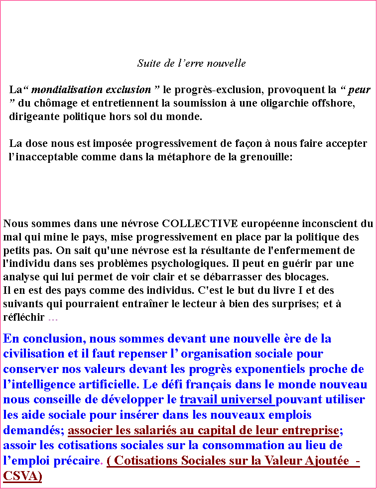 Zone de Texte: Suite de lerre nouvelleLa mondialisation exclusion  le progrs-exclusion, provoquent la  peur  du chmage et entretiennent la soumission  une oligarchie offshore,   dirigeante politique hors sol du monde.La dose nous est impose progressivement de faon  nous faire accepter linacceptable comme dans la mtaphore de la grenouille: Nous sommes dans une nvrose COLLECTIVE europenne inconscient du mal qui mine le pays, mise progressivement en place par la politique des petits pas. On sait qu'une nvrose est la rsultante de l'enfermement de l'individu dans ses problmes psychologiques. Il peut en gurir par une analyse qui lui permet de voir clair et se dbarrasser des blocages.                 Il en est des pays comme des individus. C'est le but du livre I et des suivants qui pourraient entraner le lecteur  bien des surprises; et  rflchir En conclusion, nous sommes devant une nouvelle re de la civilisation et il faut repenser l organisation sociale pour conserver nos valeurs devant les progrs exponentiels proche de lintelligence artificielle. Le dfi franais dans le monde nouveau nous conseille de dvelopper le travail universel pouvant utiliser les aide sociale pour insrer dans les nouveaux emplois demands; associer les salaris au capital de leur entreprise; assoir les cotisations sociales sur la consommation au lieu de lemploi prcaire. ( Cotisations Sociales sur la Valeur Ajoute  - CSVA)