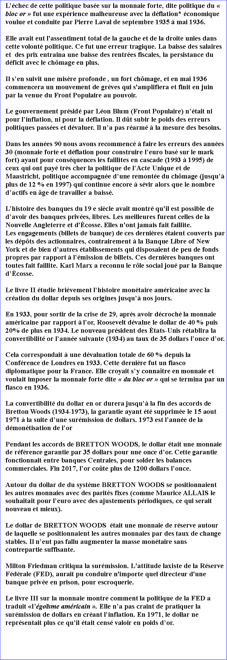 Zone de Texte: Lchec de cette politique base sur la monnaie forte, dite politique du  bloc or  fut une exprience malheureuse avec la dflation* conomique voulue et conduite par Pierre Laval de septembre 1935  mai 1936. Elle avait eut l'assentiment total de la gauche et de la droite unies dans cette volont politique. Ce fut une erreur tragique. La baisse des salaires et  des prix entraina une baisse des rentres fiscales, la persistance du dficit avec le chmage en plus.Il sen suivit une misre profonde , un fort chmage, et en mai 1936 commencera un mouvement de grves qui s'amplifiera et finit en juin par la venue du Front Populaire au pouvoir.Le gouvernement prsid par Lon Blum (Front Populaire) ntait ni pour linflation, ni pour la dflation. Il dt subir le poids des erreurs politiques passes et dvaluer. Il na pas rarm  la mesure des besoins.Dans les annes 90 nous avons recommenc  faire les erreurs des annes 30 (monnaie forte et dflation pour construire leuro bas sur le mark fort) ayant pour consquences les faillites en cascade (1993  1995) de ceux qui ont pay trs cher la politique de lActe Unique et de Maastricht, politique accompagne dune remonte du chmage (jusqu plus de 12 % en 1997) qui continue encore  svir alors que le nombre dactifs en ge de travailler a baiss.Lhistoire des banques du 19 e sicle avait montr qu'il est possible de davoir des banques prives, libres. Les meilleures furent celles de la Nouvelle Angleterre et d'cosse. Elles n'ont jamais fait faillite. Les engagements (billets de banque) de ces dernires taient couverts par les dpts des actionnaires, contrairement  la Banque Libre of New York et de bien dautres tablissements qui disposaient de peu de fonds propres par rapport  lmission de billets. Ces dernires banques ont toutes fait faillite. Karl Marx a reconnu le rle social jou par la Banque dcosse.Le livre II tudie brivement lhistoire montaire amricaine avec la cration du dollar depuis ses origines jusqu nos jours.En 1933, pour sortir de la crise de 29, aprs avoir dcroch la monnaie amricaine par rapport  lor, Roosevelt dvalue le dollar de 40 % puis 20% de plus en 1934. Le nouveau prsident des tats-Unis rtablira la convertibilit or lanne suivante (1934) au taux de 35 dollars lonce dor. Cela correspondait  une dvaluation totale de 60 % depuis la Confrence de Londres en 1933. Cette dernire fut un fiasco diplomatique pour la France. Elle croyait sy connatre en monnaie et voulait imposer la monnaie forte dite  du bloc or  qui se termina par un fiasco en 1936.La convertibilit du dollar en or durera jusqu la fin des accords de Bretton Woods (1934-1973), la garantie ayant t supprime le 15 aout 1971  la suite dune surmission de dollars. 1973 est lanne de la dmontisation de lorPendant les accords de BRETTON WOODS, le dollar tait une monnaie de rfrence garantie par 35 dollars pour une once dor. Cette garantie  fonctionnait entre banques Centrales, pour solder les balances commerciales. Fin 2017, lor cote plus de 1200 dollars lonce.Autour du dollar de du systme BRETTON WOODS se positionnaient les autres monnaies avec des parits fixes (comme Maurice ALLAIS le souhaitait pour leuro avec des ajustements priodiques, ce qui serait nouveau et mieux). Le dollar de BRETTON WOODS  tait une monnaie de rserve autour de laquelle se positionnaient les autres monnaies par des taux de change stables. Il neut pas fallu augmenter la masse montaire sans contrepartie suffisante.Milton Friedman critiqua la surmission. L'attitude laxiste de la Rserve Fdrale (FED), aurait pu conduire n'importe quel directeur d'une banque prive en prison, pour escroquerie. Le livre III sur la monnaie montre comment la politique de la FED a traduit lgosme amricain . Elle na pas craint de pratiquer la surmission de dollars en crant linflation. En 1971, le dollar ne reprsentait plus ce quil tait cens valoir en poids dor. 