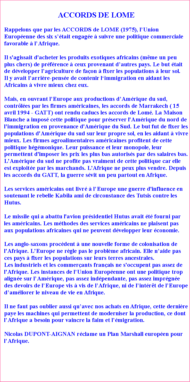 Zone de Texte: ACCORDS DE LOME Rappelons que par les ACCORDS de LOME (1975), lUnion Europenne des six stait engage  suivre une politique commerciale favorable  lAfrique. Il s'agissait d'acheter les produits exotiques africains (mme un peu plus chers) de prfrence  ceux provenant dautres pays. Le but tait de dvelopper lagriculture de faon  fixer les populations  leur sol. Il y avait larrire-pense de contenir limmigration en aidant les Africains  vivre mieux chez eux. Mais, en ouvrant lEurope aux productions dAmrique du sud, contrles par les firmes amricaines, les accords de Marrakech ( 15 avril 1994 - GATT) ont rendu caducs les accords de Lom. La Maison Blanche a impos cette politique pour prserver l'Amrique du nord de l'immigration en provenance d'Amrique du Sud. Le but fut de fixer les populations d'Amrique du sud sur leur propre sol, en les aidant  vivre mieux. Les firmes agroalimentaires amricaines profitent de cette politique hgmonique. Leur puissance et leur monopole, leur permettent d'imposer les prix les plus bas autoriss par des salaires bas. L'Amrique du sud ne profite pas vraiment de cette politique car elle est exploite par les marchands. L'Afrique ne peux plus vendre. Depuis les accords du GATT, la guerre svit un peu partout en Afrique. Les services amricains ont livr  lEurope une guerre d'influence en soutenant le rebelle Kabila ami de circonstance des Tutsis contre les Hutus. Le missile qui a abattu l'avion prsidentiel Hutus avait t fourni par les amricains. Les mthodes des services amricains ne plaisent pas aux populations africaines qui ne peuvent dvelopper leur conomie. Les anglo-saxons procdent  une nouvelle forme de colonisation de l'Afrique. L'Europe ne rgle pas le problme africain. Elle naide pas ces pays  fixer les populations sur leurs terres ancestrales. Les industriels et les commerants franais ne s'occupent pas assez de l'Afrique. Les instances de lUnion Europenne ont une politique trop aligne sur lAmrique, pas assez indpendante, pas assez imprgne des devoirs de lEurope vis  vis de lAfrique, ni de lintrt de lEurope damliorer le niveau de vie en Afrique. Il ne faut pas oublier aussi quavec nos achats en Afrique, cette dernire paye les machines qui permettent de moderniser la production, ce dont lAfrique a besoin pour vaincre la faim et lmigration. Nicolas DUPONT-AIGNAN rclame un Plan Marshall europen pour lAfrique.
