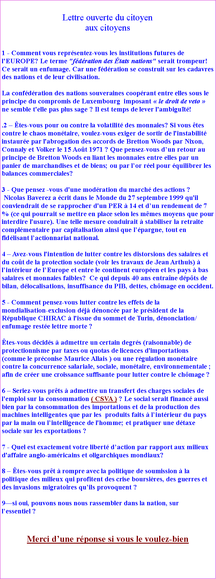 Zone de Texte: Lettre ouverte du citoyenaux citoyens 1 - Comment vous reprsentez-vous les institutions futures de l'EUROPE? Le terme "fdration des tats nations" serait trompeur! Ce serait un enfumage. Car une fdration se construit sur les cadavres des nations et de leur civilisation. La confdration des nations souveraines cooprant entre elles sous le principe du compromis de Luxembourg  imposant  le droit de veto  ne semble t'elle pas plus sage ? Il est temps de lever l'ambigut!.2  tes-vous pour ou contre la volatilit des monnaies? Si vous tes contre le chaos montaire, voulez-vous exiger de sortir de l'instabilit  instaure par l'abrogation des accords de Bretton Woods par Nixon, Connaly et Volker le 15 Aot 1971 ? Que pensez-vous dun retour au principe de Bretton Woods en liant les monnaies entre elles par un panier de marchandises et de biens; ou par lor rel pour quilibrer les balances commerciales?
3 - Que pensez -vous d'une modration du march des actions ? Nicolas Baverez a crit dans le Monde du 27 septembre 1999 qu'il conviendrait de se rapprocher d'un PER  14 et dun rendement de 7 % (ce qui pourrait se mettre en place selon les mmes moyens que pour interdire l'usure). Une telle mesure conduirait  stabiliser la retraite complmentaire par capitalisation ainsi que lpargne, tout en fidlisant lactionnariat national.
4  Avez-vous l'intention de lutter contre les distorsions des salaires et du cot de la protection sociale (voir les travaux de Jean Arthuis)  lintrieur de lEurope et entre le continent europen et les pays  bas salaires et monnaies faibles?  Ce qui depuis 40 ans entrane dpts de bilan, dlocalisations, insuffisance du PIB, dettes, chmage en occident.5 - Comment pensez-vous lutter contre les effets de la
mondialisation-exclusion dj dnonce par le prsident de la Rpublique CHIRAC  l'issue du sommet de Turin, dnonciation/enfumage reste lettre morte ? tes-vous dcids  admettre un certain degrs (raisonnable) de protectionnisme par taxes ou quotas de licences d'importations (comme le prconise Maurice Allais ) ou une rgulation montaire contre la concurrence salariale, sociale, montaire, environnementale ; afin de crer une croissance suffisante pour lutter contre le chmage ?
6  Seriez-vous prts  admettre un transfert des charges sociales de l'emploi sur la consommation ( CSVA ) ? Le social serait financ aussi bien par la consommation des importations et de la production des machines intelligentes que par les  produits faits  lintrieur du pays par la main ou lintelligence de l'homme; et pratiquer une dtaxe sociale sur les exportations ?
7 - Quel est exactement votre libert daction par rapport aux milieux d'affaire anglo-amricains et oligarchiques mondiaux?
8  tes-vous prt  rompre avec la politique de soumission  la politique des milieux qui profitent des crise boursires, des guerres et des invasions migratoires quils provoquent ? 9si oui, pouvons nous nous rassembler dans la nation, sur lessentiel ? Merci dune rponse si vous le voulez-bien