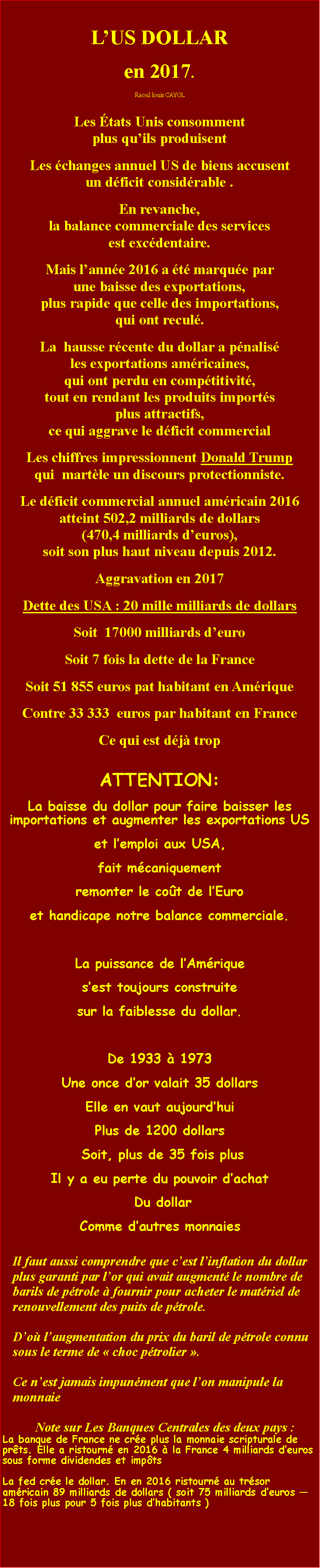 Zone de Texte: LUS DOLLAR en 2017. Raoul louis CAYOLLes tats Unis consomment                                             plus quils produisent Les changes annuel US de biens accusent                        un dficit considrable . En revanche,                                                                   la balance commerciale des services                                                  est excdentaire. Mais lanne 2016 a t marque par                                une baisse des exportations,                                   plus rapide que celle des importations,                           qui ont recul. La  hausse rcente du dollar a pnalis                       les exportations amricaines,                                            qui ont perdu en comptitivit,                                         tout en rendant les produits imports                        plus attractifs,                                                                         ce qui aggrave le dficit commercial Les chiffres impressionnent Donald Trump                  qui  martle un discours protectionniste. Le dficit commercial annuel amricain 2016 atteint 502,2 milliards de dollars                               (470,4 milliards deuros),                                                soit son plus haut niveau depuis 2012.  Aggravation en 2017Dette des USA : 20 mille milliards de dollarsSoit  17000 milliards deuroSoit 7 fois la dette de la France Soit 51 855 euros pat habitant en AmriqueContre 33 333  euros par habitant en FranceCe qui est dj tropATTENTION:                                          La baisse du dollar pour faire baisser les importations et augmenter les exportations US et lemploi aux USA,fait mcaniquementremonter le cot de lEuro et handicape notre balance commerciale.La puissance de lAmrique sest toujours construite sur la faiblesse du dollar.  De 1933  1973Une once dor valait 35 dollarsElle en vaut aujourdhui Plus de 1200 dollars  Soit, plus de 35 fois plus Il y a eu perte du pouvoir dachat Du dollar Comme dautres monnaiesIl faut aussi comprendre que cest linflation du dollar plus garanti par lor qui avait augment le nombre de barils de ptrole  fournir pour acheter le matriel de renouvellement des puits de ptrole.Do laugmentation du prix du baril de ptrole connu sous le terme de  choc ptrolier .Ce nest jamais impunment que lon manipule la monnaieNote sur Les Banques Centrales des deux pays : La banque de France ne cre plus la monnaie scripturale de prts. Elle a ristourn en 2016  la France 4 milliards deuros sous forme dividendes et impts La fed cre le dollar. En en 2016 ristourn au trsor amricain 89 milliards de dollars ( soit 75 milliards deuros 18 fois plus pour 5 fois plus dhabitants ) 