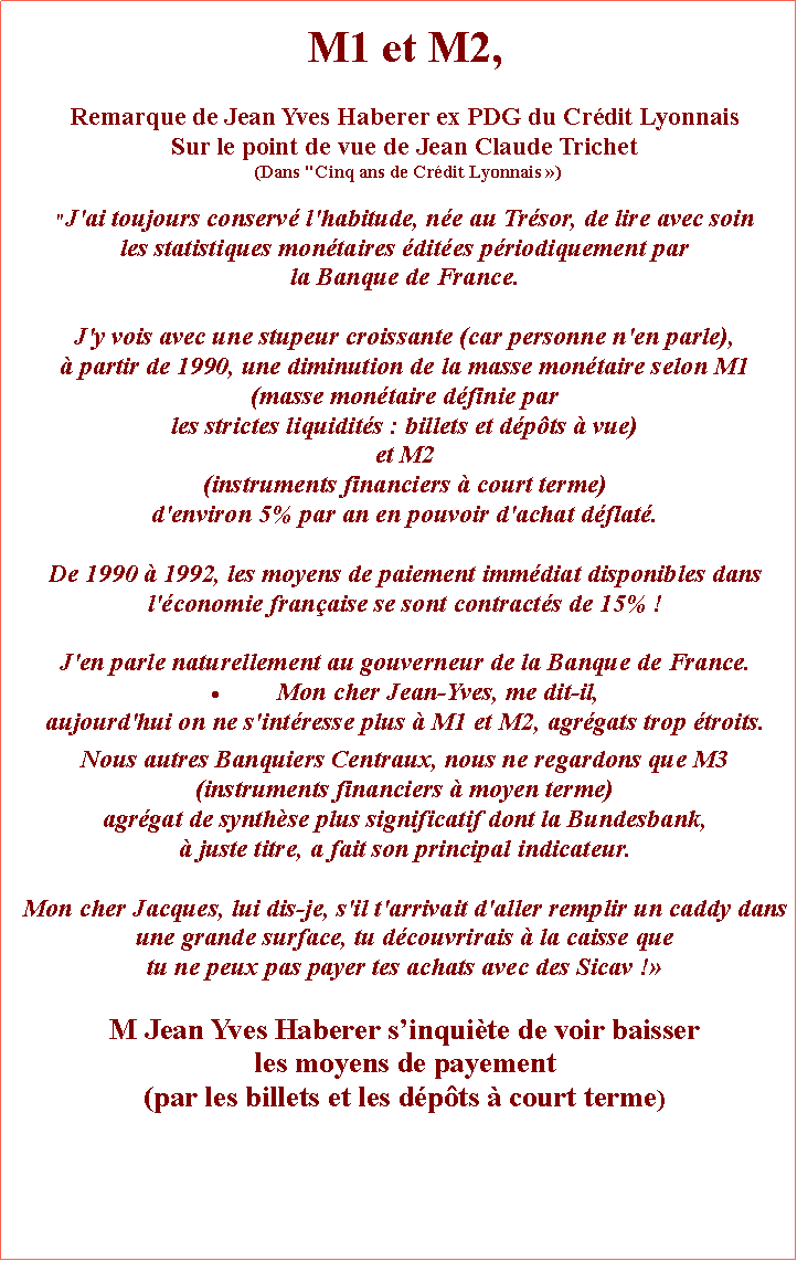 Zone de Texte: M1 et M2,Remarque de Jean Yves Haberer ex PDG du Crdit Lyonnais Sur le point de vue de Jean Claude Trichet  (Dans "Cinq ans de Crdit Lyonnais ) "J'ai toujours conserv l'habitude, ne au Trsor, de lire avec soin les statistiques montaires dites priodiquement par la Banque de France. J'y vois avec une stupeur croissante (car personne n'en parle),  partir de 1990, une diminution de la masse montaire selon M1 (masse montaire dfinie par les strictes liquidits : billets et dpts  vue) et M2 (instruments financiers  court terme) d'environ 5% par an en pouvoir d'achat dflat. De 1990  1992, les moyens de paiement immdiat disponibles dans l'conomie franaise se sont contracts de 15% ! J'en parle naturellement au gouverneur de la Banque de France. Mon cher Jean-Yves, me dit-il, aujourd'hui on ne s'intresse plus  M1 et M2, agrgats trop troits. Nous autres Banquiers Centraux, nous ne regardons que M3 (instruments financiers  moyen terme) agrgat de synthse plus significatif dont la Bundesbank,  juste titre, a fait son principal indicateur. Mon cher Jacques, lui dis-je, s'il t'arrivait d'aller remplir un caddy dans une grande surface, tu dcouvrirais  la caisse que tu ne peux pas payer tes achats avec des Sicav !M Jean Yves Haberer sinquite de voir baisser les moyens de payement (par les billets et les dpts  court terme) 