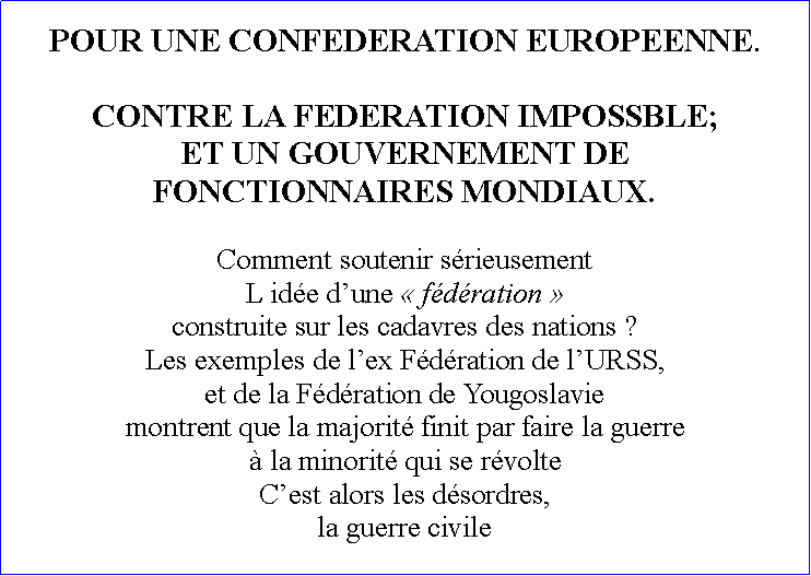 Zone de Texte: POUR UNE CONFEDERATION EUROPEENNE.CONTRE LA FEDERATION IMPOSSBLE;ET UN GOUVERNEMENT DE FONCTIONNAIRES MONDIAUX.Comment soutenir srieusement L ide dune  fdration  construite sur les cadavres des nations ? Les exemples de lex Fdration de lURSS, et de la Fdration de Yougoslavie montrent que la majorit finit par faire la guerre  la minorit qui se rvolteCest alors les dsordres, la guerre civile