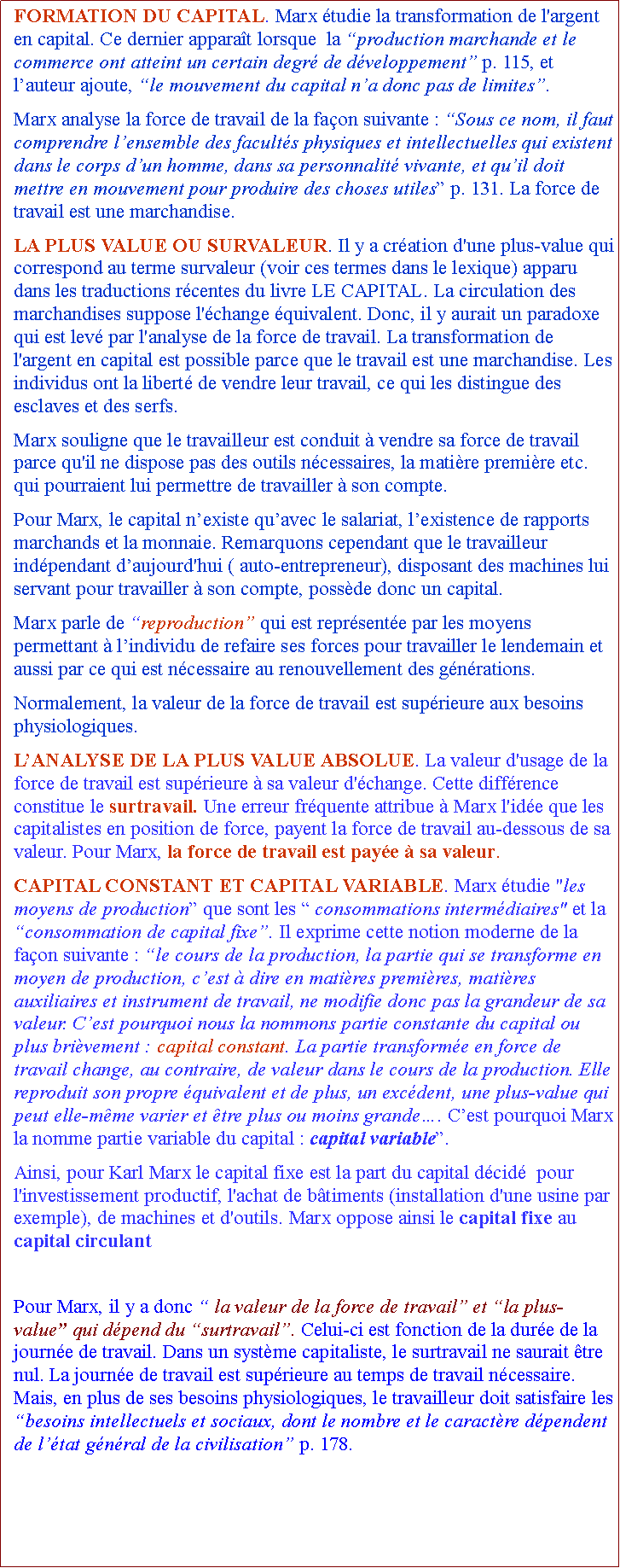 Zone de Texte: FORMATION DU CAPITAL. Marx tudie la transformation de l'argent en capital. Ce dernier apparat lorsque  la production marchande et le commerce ont atteint un certain degr de dveloppement p. 115, et lauteur ajoute, le mouvement du capital na donc pas de limites. Marx analyse la force de travail de la faon suivante : Sous ce nom, il faut comprendre lensemble des facults physiques et intellectuelles qui existent dans le corps dun homme, dans sa personnalit vivante, et quil doit mettre en mouvement pour produire des choses utiles p. 131. La force de travail est une marchandise.LA PLUS VALUE OU SURVALEUR. Il y a cration d'une plus-value qui correspond au terme survaleur (voir ces termes dans le lexique) apparu dans les traductions rcentes du livre LE CAPITAL. La circulation des marchandises suppose l'change quivalent. Donc, il y aurait un paradoxe qui est lev par l'analyse de la force de travail. La transformation de l'argent en capital est possible parce que le travail est une marchandise. Les individus ont la libert de vendre leur travail, ce qui les distingue des esclaves et des serfs. Marx souligne que le travailleur est conduit  vendre sa force de travail parce qu'il ne dispose pas des outils ncessaires, la matire premire etc. qui pourraient lui permettre de travailler  son compte. Pour Marx, le capital nexiste quavec le salariat, lexistence de rapports marchands et la monnaie. Remarquons cependant que le travailleur indpendant daujourd'hui ( auto-entrepreneur), disposant des machines lui servant pour travailler  son compte, possde donc un capital.Marx parle de reproduction qui est reprsente par les moyens permettant  lindividu de refaire ses forces pour travailler le lendemain et aussi par ce qui est ncessaire au renouvellement des gnrations. Normalement, la valeur de la force de travail est suprieure aux besoins physiologiques.LANALYSE DE LA PLUS VALUE ABSOLUE. La valeur d'usage de la force de travail est suprieure  sa valeur d'change. Cette diffrence constitue le surtravail. Une erreur frquente attribue  Marx l'ide que les capitalistes en position de force, payent la force de travail au-dessous de sa valeur. Pour Marx, la force de travail est paye  sa valeur. CAPITAL CONSTANT ET CAPITAL VARIABLE. Marx tudie "les moyens de production que sont les  consommations intermdiaires" et la consommation de capital fixe. Il exprime cette notion moderne de la faon suivante : le cours de la production, la partie qui se transforme en moyen de production, cest  dire en matires premires, matires auxiliaires et instrument de travail, ne modifie donc pas la grandeur de sa valeur. Cest pourquoi nous la nommons partie constante du capital ou plus brivement : capital constant. La partie transforme en force de travail change, au contraire, de valeur dans le cours de la production. Elle reproduit son propre quivalent et de plus, un excdent, une plus-value qui peut elle-mme varier et tre plus ou moins grande. Cest pourquoi Marx  la nomme partie variable du capital : capital variable. Ainsi, pour Karl Marx le capital fixe est la part du capital dcid  pour l'investissement productif, l'achat de btiments (installation d'une usine par exemple), de machines et d'outils. Marx oppose ainsi le capital fixe au capital circulant correspondant  l'achat des matires premires ( Pour Marx, il y a donc  la valeur de la force de travail et la plus-value qui dpend du surtravail. Celui-ci est fonction de la dure de la journe de travail. Dans un systme capitaliste, le surtravail ne saurait tre nul. La journe de travail est suprieure au temps de travail ncessaire. Mais, en plus de ses besoins physiologiques, le travailleur doit satisfaire les besoins intellectuels et sociaux, dont le nombre et le caractre dpendent de ltat gnral de la civilisation p. 178. 