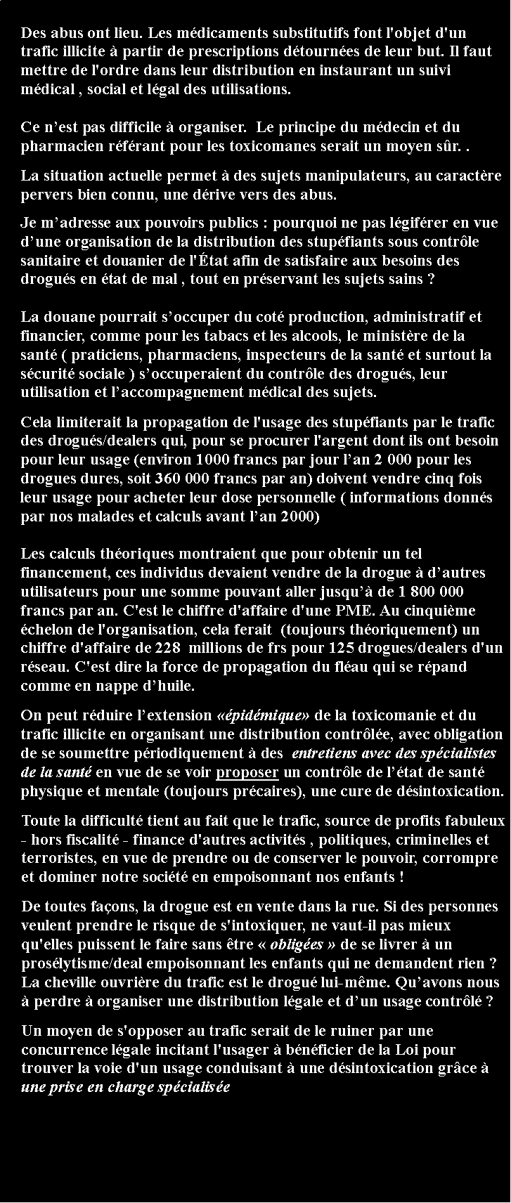 Zone de Texte: Des abus ont lieu. Les mdicaments substitutifs font l'objet d'un trafic illicite  partir de prescriptions dtournes de leur but. Il faut mettre de l'ordre dans leur distribution en instaurant un suivi mdical , social et lgal des utilisations. Ce nest pas difficile  organiser.  Le principe du mdecin et du pharmacien rfrant pour les toxicomanes serait un moyen sr. .La situation actuelle permet  des sujets manipulateurs, au caractre pervers bien connu, une drive vers des abus. Je madresse aux pouvoirs publics : pourquoi ne pas lgifrer en vue dune organisation de la distribution des stupfiants sous contrle sanitaire et douanier de l'tat afin de satisfaire aux besoins des drogus en tat de mal , tout en prservant les sujets sains ? La douane pourrait soccuper du cot production, administratif et financier, comme pour les tabacs et les alcools, le ministre de la sant ( praticiens, pharmaciens, inspecteurs de la sant et surtout la scurit sociale ) soccuperaient du contrle des drogus, leur utilisation et laccompagnement mdical des sujets.  Cela limiterait la propagation de l'usage des stupfiants par le trafic des drogus/dealers qui, pour se procurer l'argent dont ils ont besoin pour leur usage (environ 1000 francs par jour lan 2 000 pour les drogues dures, soit 360 000 francs par an) doivent vendre cinq fois leur usage pour acheter leur dose personnelle ( informations donns par nos malades et calculs avant lan 2000) Les calculs thoriques montraient que pour obtenir un tel financement, ces individus devaient vendre de la drogue  dautres utilisateurs pour une somme pouvant aller jusqu de 1 800 000 francs par an. C'est le chiffre d'affaire d'une PME. Au cinquime chelon de l'organisation, cela ferait  (toujours thoriquement) un chiffre d'affaire de 228  millions de frs pour 125 drogues/dealers d'un rseau. C'est dire la force de propagation du flau qui se rpand comme en nappe dhuile.On peut rduire lextension pidmique de la toxicomanie et du trafic illicite en organisant une distribution contrle, avec obligation de se soumettre priodiquement  des  entretiens avec des spcialistes de la sant en vue de se voir proposer un contrle de ltat de sant physique et mentale (toujours prcaires), une cure de dsintoxication.     Toute la difficult tient au fait que le trafic, source de profits fabuleux - hors fiscalit - finance d'autres activits , politiques, criminelles et terroristes, en vue de prendre ou de conserver le pouvoir, corrompre et dominer notre socit en empoisonnant nos enfants !       De toutes faons, la drogue est en vente dans la rue. Si des personnes veulent prendre le risque de s'intoxiquer, ne vaut-il pas mieux qu'elles puissent le faire sans tre  obliges  de se livrer  un proslytisme/deal empoisonnant les enfants qui ne demandent rien ? La cheville ouvrire du trafic est le drogu lui-mme. Quavons nous  perdre  organiser une distribution lgale et dun usage contrl ?     Un moyen de s'opposer au trafic serait de le ruiner par une concurrence lgale incitant l'usager  bnficier de la Loi pour trouver la voie d'un usage conduisant  une dsintoxication grce  une prise en charge spcialise