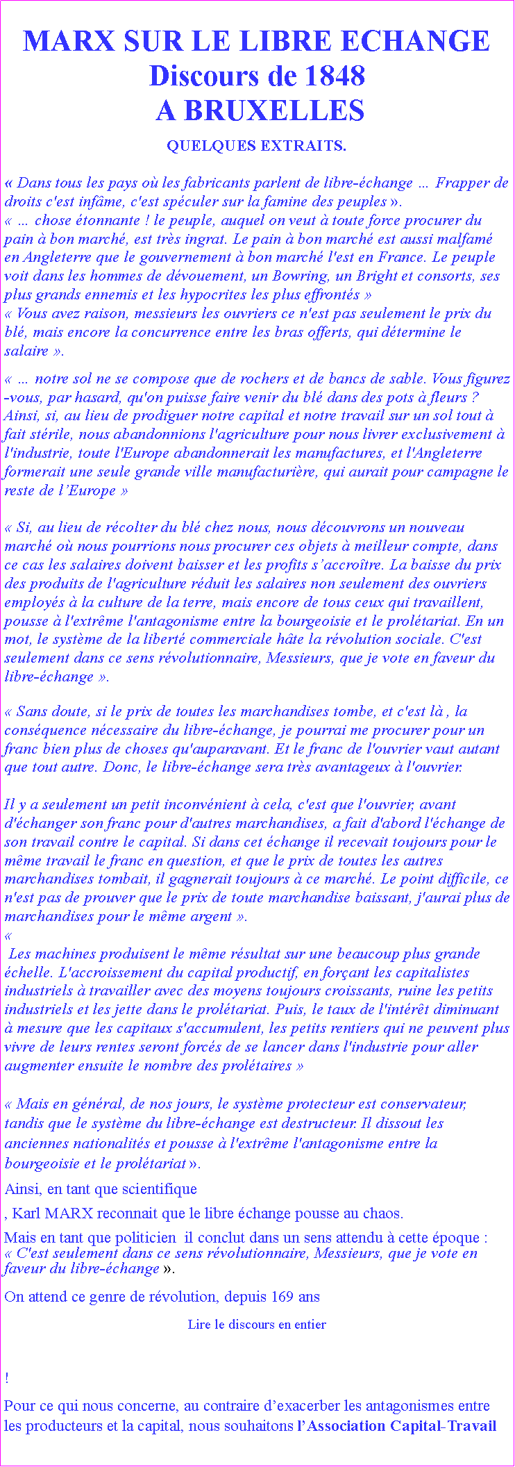 Zone de Texte: MARX SUR LE LIBRE ECHANGEDiscours de 1848  A BRUXELLESQUELQUES EXTRAITS. Dans tous les pays o les fabricants parlent de libre-change  Frapper de droits c'est infme, c'est spculer sur la famine des peuples .  chose tonnante ! le peuple, auquel on veut  toute force procurer du pain  bon march, est trs ingrat. Le pain  bon march est aussi malfam en Angleterre que le gouvernement  bon march l'est en France. Le peuple voit dans les hommes de dvouement, un Bowring, un Bright et consorts, ses plus grands ennemis et les hypocrites les plus effronts  Vous avez raison, messieurs les ouvriers ce n'est pas seulement le prix du bl, mais encore la concurrence entre les bras offerts, qui dtermine le salaire .  notre sol ne se compose que de rochers et de bancs de sable. Vous figurez-vous, par hasard, qu'on puisse faire venir du bl dans des pots  fleurs ? Ainsi, si, au lieu de prodiguer notre capital et notre travail sur un sol tout  fait strile, nous abandonnions l'agriculture pour nous livrer exclusivement  l'industrie, toute l'Europe abandonnerait les manufactures, et l'Angleterre formerait une seule grande ville manufacturire, qui aurait pour campagne le reste de lEurope  Si, au lieu de rcolter du bl chez nous, nous dcouvrons un nouveau march o nous pourrions nous procurer ces objets  meilleur compte, dans ce cas les salaires doivent baisser et les profits saccrotre. La baisse du prix des produits de l'agriculture rduit les salaires non seulement des ouvriers employs  la culture de la terre, mais encore de tous ceux qui travaillent, pousse  l'extrme l'antagonisme entre la bourgeoisie et le proltariat. En un mot, le systme de la libert commerciale hte la rvolution sociale. C'est seulement dans ce sens rvolutionnaire, Messieurs, que je vote en faveur du libre-change . Sans doute, si le prix de toutes les marchandises tombe, et c'est l , la consquence ncessaire du libre-change, je pourrai me procurer pour un franc bien plus de choses qu'auparavant. Et le franc de l'ouvrier vaut autant que tout autre. Donc, le libre-change sera trs avantageux  l'ouvrier. Il y a seulement un petit inconvnient  cela, c'est que l'ouvrier, avant d'changer son franc pour d'autres marchandises, a fait d'abord l'change de son travail contre le capital. Si dans cet change il recevait toujours pour le mme travail le franc en question, et que le prix de toutes les autres marchandises tombait, il gagnerait toujours  ce march. Le point difficile, ce n'est pas de prouver que le prix de toute marchandise baissant, j'aurai plus de marchandises pour le mme argent . Les machines produisent le mme rsultat sur une beaucoup plus grande chelle. L'accroissement du capital productif, en forant les capitalistes industriels  travailler avec des moyens toujours croissants, ruine les petits industriels et les jette dans le proltariat. Puis, le taux de l'intrt diminuant  mesure que les capitaux s'accumulent, les petits rentiers qui ne peuvent plus vivre de leurs rentes seront forcs de se lancer dans l'industrie pour aller augmenter ensuite le nombre des proltaires  Mais en gnral, de nos jours, le systme protecteur est conservateur, tandis que le systme du libre-change est destructeur. Il dissout les anciennes nationalits et pousse  l'extrme l'antagonisme entre la bourgeoisie et le proltariat . Ainsi, en tant que scientifique , Karl MARX reconnait que le libre change pousse au chaos.Mais en tant que politicien  il conclut dans un sens attendu  cette poque :   C'est seulement dans ce sens rvolutionnaire, Messieurs, que je vote en faveur du libre-change .On attend ce genre de rvolution, depuis 169 ans Lire le discours en entier!Pour ce qui nous concerne, au contraire dexacerber les antagonismes entre les producteurs et la capital, nous souhaitons lAssociation Capital-Travail 