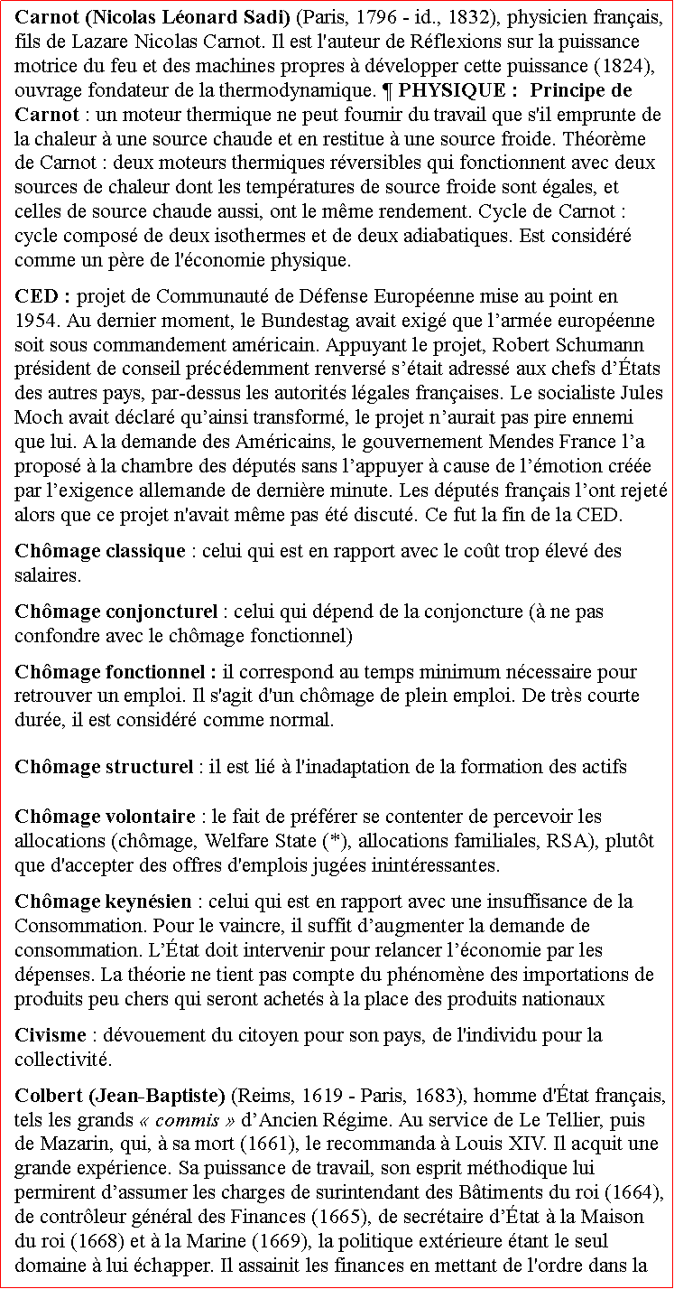 Zone de Texte: Carnot (Nicolas Lonard Sadi) (Paris, 1796  id., 1832), physicien franais, fils de Lazare Nicolas Carnot. Il est l'auteur de Rflexions sur la puissance motrice du feu et des machines propres  dvelopper cette puissance (1824), ouvrage fondateur de la thermodynamique.  PHYSIQUE :  Principe de Carnot : un moteur thermique ne peut fournir du travail que s'il emprunte de la chaleur  une source chaude et en restitue  une source froide. Thorme de Carnot : deux moteurs thermiques rversibles qui fonctionnent avec deux sources de chaleur dont les tempratures de source froide sont gales, et celles de source chaude aussi, ont le mme rendement. Cycle de Carnot : cycle compos de deux isothermes et de deux adiabatiques. Est considr comme un pre de l'conomie physique.  CED : projet de Communaut de Dfense Europenne mise au point en 1954. Au dernier moment, le Bundestag avait exig que larme europenne soit sous commandement amricain. Appuyant le projet, Robert Schumann prsident de conseil prcdemment renvers stait adress aux chefs dtats des autres pays, par-dessus les autorits lgales franaises. Le socialiste Jules Moch avait dclar quainsi transform, le projet naurait pas pire ennemi que lui. A la demande des Amricains, le gouvernement Mendes France la propos  la chambre des dputs sans lappuyer  cause de lmotion cre par lexigence allemande de dernire minute. Les dputs franais lont rejet alors que ce projet n'avait mme pas t discut. Ce fut la fin de la CED. Chmage classique : celui qui est en rapport avec le cot trop lev des salaires.Chmage conjoncturel : celui qui dpend de la conjoncture ( ne pas confondre avec le chmage fonctionnel)  Chmage fonctionnel : il correspond au temps minimum ncessaire pour retrouver un emploi. Il s'agit d'un chmage de plein emploi. De trs courte dure, il est considr comme normal.Chmage structurel : il est li  l'inadaptation de la formation des actifsChmage volontaire : le fait de prfrer se contenter de percevoir les allocations (chmage, Welfare State (*), allocations familiales, RSA), plutt que d'accepter des offres d'emplois juges inintressantes.Chmage keynsien : celui qui est en rapport avec une insuffisance de la Consommation. Pour le vaincre, il suffit daugmenter la demande de consommation. Ltat doit intervenir pour relancer lconomie par les dpenses. La thorie ne tient pas compte du phnomne des importations de produits peu chers qui seront achets  la place des produits nationauxCivisme : dvouement du citoyen pour son pays, de l'individu pour la collectivit.Colbert (Jean-Baptiste) (Reims, 1619  Paris, 1683), homme d'tat franais, tels les grands  commis  dAncien Rgime. Au service de Le Tellier, puis de Mazarin, qui,  sa mort (1661), le recommanda  Louis XIV. Il acquit une grande exprience. Sa puissance de travail, son esprit mthodique lui permirent dassumer les charges de surintendant des Btiments du roi (1664), de contrleur gnral des Finances (1665), de secrtaire dtat  la Maison du roi (1668) et  la Marine (1669), la politique extrieure tant le seul domaine  lui chapper. Il assainit les finances en mettant de l'ordre dans la 