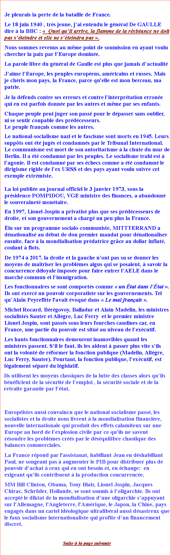 Zone de Texte: Je pleurais la perte de la bataille de France.Le 18 juin 1940 , trs jeune, jai entendu le gnral De GAULLE dire  la BBC :   Quoi quil arrive, la flamme de la rsistance ne doit pas steindre et elle ne steindra pas .Nous sommes revenus au mme point de soumission en ayant voulu chercher la paix par lEurope domine.La parole libre du gnral de Gaulle est plus que jamais dactualitJaime lEurope, les peuples europens, amricains et russes. Mais je chris mon pays, la France, parce qu'elle est mon berceau, ma patrie.  Je la dfends contre ses erreurs et contre linterprtation errone qui en est parfois donne par les autres et mme par ses enfants. Chaque peuple peut juger son pass pour le dpasser sans oublier, ni se sentir coupable des prdcesseurs. Le peuple franais comme les autres.Le national-socialisme nazi et le fascisme sont morts en 1945. Leurs suppts ont t jugs et condamns par le Tribunal International. Le communisme est mort de son autoritarisme  la chute du mur de Berlin. Il a t condamn par les peuples. Le socialisme trahi est  lagonie. Il est condamn par ses checs comme a t condamn le dirigisme rigide de lex URSS et des pays ayant voulu suivre cet exemple extrmiste. La loi publie au journal officiel le 3 janvier 1973, sous la prsidence POMPIDOU, VGE ministre des finances, a abandonn le souverainet montaire.En 1997, Lionel Jospin a privatis plus que ses prdcesseurs de droite, et son gouvernement a charg un peu plus la France. lu sur un programme socialo-communiste, MITTTERRAND a dnationalis au dbut de don premier mandat pour dnationaliser ensuite, face  la mondialisation prdatrice grce au dollar inflat, coulant  flots.De 1974  2017, la droite et la gauche nont pas su se donner les moyens de matriser les problmes aigus qui se posaient,  savoir la concurrence dloyale impose pour faire entrer lAELE dans le march commun et limmigration.Les fonctionnaires se sont comports comme  un tat dans ltat . Ils ont exerc un pouvoir corporatiste sur les gouvernements. Tel quAlain Peyrefitte l'avait voqu dans  Le mal franais . Michel Rocard, Brgovoy, Balladur et Alain Madelin, les ministres socialistes Sauter et Allgre, Luc Ferry  et le premier ministre Lionel Jospin, sont passs sous leurs fourches caudines car, en France, une partie du pouvoir est situ au niveau de lexcutif. Les hauts fonctionnaires demeurent inamovibles quand les ministres passent. Sil le faut, ils les aident  passer plus vite sils ont la volont de rformer la fonction publique (Madelin, Allgre, Luc Ferry, Sauter). Pourtant, la fonction publique, lexcutif, est lgalement spar du lgislatif. Ils utilisent les moyens classiques de la lutte des classes alors quils bnficient de la scurit de lemploi , la scurit sociale et de la retraite garantie par ltat. Europistes aussi convaincu que le national socialisme pass, les socialistes et la droite nous livrent  la mondialisation financire, nouvelle internationale qui produit des effets calamiteux sur une Europe au bord de lexplosion civile par ce quils ne savent rsoudre les problmes crs par le dsquilibre chaotique des balances commerciales.         La France rpond par l'assistanat, habillant Jean en dshabillant Paul, ne songeant pas  augmenter le PIB pour distribuer plus de pouvoir dachat  ceux qui en ont besoin et, en change:  en exigeant quils contribuent  la production concurrence.MM Bill Clinton, Obama, Tony Blair, Lionel Jospin, Jacques Chirac, Schrder, Hollande, se sont soumis  loligarchie. Ils ont accept le diktat de la mondialisation dune oligarchie sappuyant sur l'Allemagne, l'Angleterre, l'Amrique, le Japon, la Chine, pays engags dans un cartel idologique ultralibral aussi dsastreux que le faux socialisme internationaliste qui profite dun financement discret. Suite  la page suivante