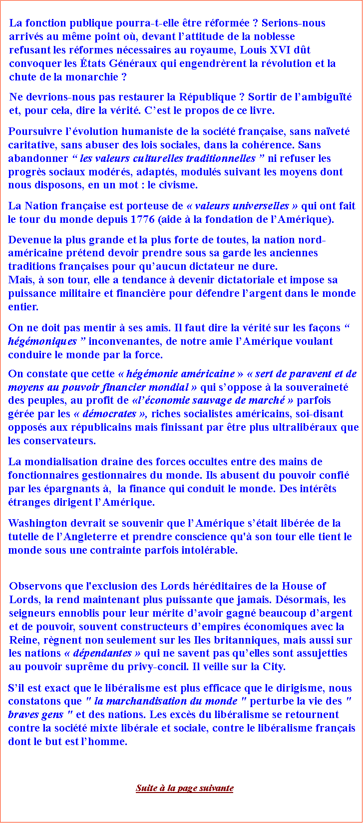 Zone de Texte: La fonction publique pourra-t-elle tre rforme ? Serions-nous arrivs au mme point o, devant lattitude de la noblesse refusant les rformes ncessaires au royaume, Louis XVI dt convoquer les tats Gnraux qui engendrrent la rvolution et la chute de la monarchie ? Ne devrions-nous pas restaurer la Rpublique ? Sortir de lambigut et, pour cela, dire la vrit. Cest le propos de ce livre.Poursuivre lvolution humaniste de la socit franaise, sans navet caritative, sans abuser des lois sociales, dans la cohrence. Sans abandonner  les valeurs culturelles traditionnelles  ni refuser les progrs sociaux modrs, adapts, moduls suivant les moyens dont nous disposons, en un mot : le civisme.La Nation franaise est porteuse de  valeurs universelles  qui ont fait le tour du monde depuis 1776 (aide  la fondation de lAmrique). Devenue la plus grande et la plus forte de toutes, la nation nord-amricaine prtend devoir prendre sous sa garde les anciennes traditions franaises pour quaucun dictateur ne dure. Mais,  son tour, elle a tendance  devenir dictatoriale et impose sa puissance militaire et financire pour dfendre largent dans le monde entier. On ne doit pas mentir  ses amis. Il faut dire la vrit sur les faons  hgmoniques  inconvenantes, de notre amie lAmrique voulant conduire le monde par la force. On constate que cette  hgmonie amricaine   sert de paravent et de moyens au pouvoir financier mondial  qui soppose  la souverainet des peuples, au profit de lconomie sauvage de march  parfois gre par les  dmocrates , riches socialistes amricains, soi-disant opposs aux rpublicains mais finissant par tre plus ultralibraux que les conservateurs. La mondialisation draine des forces occultes entre des mains de fonctionnaires gestionnaires du monde. Ils abusent du pouvoir confi par les pargnants ,  la finance qui conduit le monde. Des intrts tranges dirigent lAmrique. Washington devrait se souvenir que lAmrique stait libre de la tutelle de lAngleterre et prendre conscience qu' son tour elle tient le monde sous une contrainte parfois intolrable.Observons que l'exclusion des Lords hrditaires de la House of Lords, la rend maintenant plus puissante que jamais. Dsormais, les seigneurs ennoblis pour leur mrite davoir gagn beaucoup dargent et de pouvoir, souvent constructeurs dempires conomiques avec la Reine, rgnent non seulement sur les Iles britanniques, mais aussi sur les nations  dpendantes  qui ne savent pas quelles sont assujetties au pouvoir suprme du privy-concil. Il veille sur la City.  Sil est exact que le libralisme est plus efficace que le dirigisme, nous constatons que " la marchandisation du monde " perturbe la vie des " braves gens " et des nations. Les excs du libralisme se retournent contre la socit mixte librale et sociale, contre le libralisme franais dont le but est lhomme. Suite  la page suivante