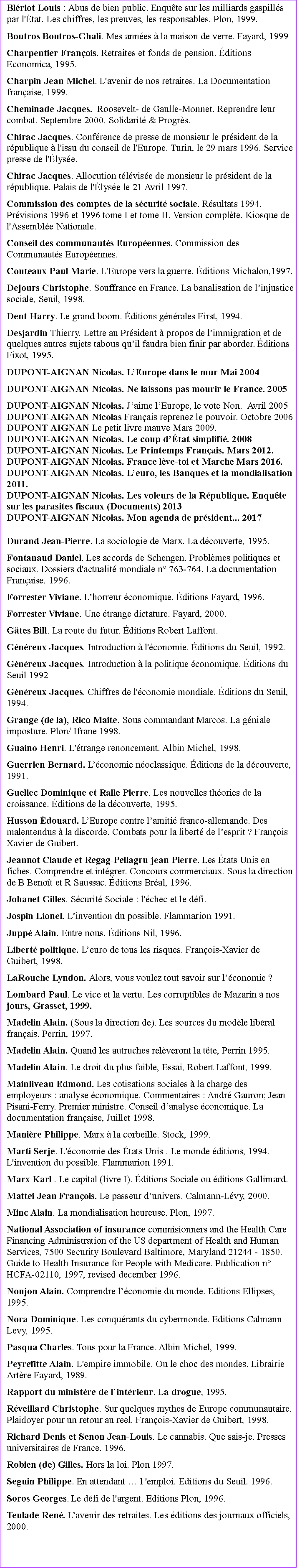 Zone de Texte: Blriot Louis : Abus de bien public. Enqute sur les milliards gaspills par l'tat. Les chiffres, les preuves, les responsables. Plon, 1999.Boutros Boutros-Ghali. Mes annes  la maison de verre. Fayard, 1999Charpentier Franois. Retraites et fonds de pension. ditions Economica, 1995.Charpin Jean Michel. L'avenir de nos retraites. La Documentation franaise, 1999. Cheminade Jacques.  Roosevelt- de Gaulle-Monnet. Reprendre leur combat. Septembre 2000, Solidarit & Progrs.Chirac Jacques. Confrence de presse de monsieur le prsident de la rpublique  l'issu du conseil de l'Europe. Turin, le 29 mars 1996. Service presse de l'lyse.Chirac Jacques. Allocution tlvise de monsieur le prsident de la rpublique. Palais de l'lyse le 21 Avril 1997.Commission des comptes de la scurit sociale. Rsultats 1994. Prvisions 1996 et 1996 tome I et tome II. Version complte. Kiosque de l'Assemble Nationale.Conseil des communauts Europennes. Commission des Communauts Europennes. Couteaux Paul Marie. L'Europe vers la guerre. ditions Michalon,1997.Dejours Christophe. Souffrance en France. La banalisation de linjustice sociale, Seuil, 1998.Dent Harry. Le grand boom. ditions gnrales First, 1994.Desjardin Thierry. Lettre au Prsident  propos de limmigration et de quelques autres sujets tabous quil faudra bien finir par aborder. ditions Fixot, 1995.DUPONT-AIGNAN Nicolas. LEurope dans le mur Mai 2004DUPONT-AIGNAN Nicolas. Ne laissons pas mourir le France. 2005DUPONT-AIGNAN Nicolas. Jaime lEurope, le vote Non.  Avril 2005DUPONT-AIGNAN Nicolas Franais reprenez le pouvoir. Octobre 2006DUPONT-AIGNAN Le petit livre mauve Mars 2009. DUPONT-AIGNAN Nicolas. Le coup dtat simplifi. 2008DUPONT-AIGNAN Nicolas. Le Printemps Franais. Mars 2012.DUPONT-AIGNAN Nicolas. France lve-toi et Marche Mars 2016.DUPONT-AIGNAN Nicolas. Leuro, les Banques et la mondialisation 2011.DUPONT-AIGNAN Nicolas. Les voleurs de la Rpublique. Enqute sur les parasites fiscaux (Documents) 2013DUPONT-AIGNAN Nicolas. Mon agenda de prsident... 2017Durand Jean-Pierre. La sociologie de Marx. La dcouverte, 1995. Fontanaud Daniel. Les accords de Schengen. Problmes politiques et sociaux. Dossiers d'actualit mondiale n 763-764. La documentation Franaise, 1996.Forrester Viviane. Lhorreur conomique. ditions Fayard, 1996. Forrester Viviane. Une trange dictature. Fayard, 2000.Gtes Bill. La route du futur. ditions Robert Laffont.Gnreux Jacques. Introduction  l'conomie. ditions du Seuil, 1992.Gnreux Jacques. Introduction  la politique conomique. ditions du Seuil 1992 Gnreux Jacques. Chiffres de l'conomie mondiale. ditions du Seuil, 1994.Grange (de la), Rico Maite. Sous commandant Marcos. La gniale imposture. Plon/ Ifrane 1998.Guaino Henri. L'trange renoncement. Albin Michel, 1998.Guerrien Bernard. Lconomie noclassique. ditions de la dcouverte, 1991.Guellec Dominique et Ralle Pierre. Les nouvelles thories de la croissance. ditions de la dcouverte, 1995.Husson douard. LEurope contre lamiti franco-allemande. Des malentendus  la discorde. Combats pour la libert de lesprit ? Franois Xavier de Guibert.Jeannot Claude et Regag-Pellagru jean Pierre. Les tats Unis en fiches. Comprendre et intgrer. Concours commerciaux. Sous la direction de B Benot et R Saussac. ditions Bral, 1996.Johanet Gilles. Scurit Sociale : l'chec et le dfi.Jospin Lionel. Linvention du possible. Flammarion 1991.Jupp Alain. Entre nous. ditions Nil, 1996.Libert politique. Leuro de tous les risques. Franois-Xavier de Guibert, 1998.LaRouche Lyndon. Alors, vous voulez tout savoir sur lconomie ? Lombard Paul. Le vice et la vertu. Les corruptibles de Mazarin  nos jours, Grasset, 1999.Madelin Alain. (Sous la direction de). Les sources du modle libral franais. Perrin, 1997. Madelin Alain. Quand les autruches relveront la tte, Perrin 1995.Madelin Alain. Le droit du plus faible, Essai, Robert Laffont, 1999.Mainliveau Edmond. Les cotisations sociales  la charge des employeurs : analyse conomique. Commentaires : Andr Gauron; Jean Pisani-Ferry. Premier ministre. Conseil danalyse conomique. La documentation franaise, Juillet 1998. Manire Philippe. Marx  la corbeille. Stock, 1999.Marti Serje. L'conomie des tats Unis . Le monde ditions, 1994. L'invention du possible. Flammarion 1991.Marx Karl . Le capital (livre I). ditions Sociale ou ditions Gallimard. Mattei Jean Franois. Le passeur dunivers. Calmann-Lvy, 2000.Minc Alain. La mondialisation heureuse. Plon, 1997. National Association of insurance commisionners and the Health Care Financing Administration of the US department of Health and Human Services, 7500 Security Boulevard Baltimore, Maryland 21244 - 1850. Guide to Health Insurance for People with Medicare. Publication n HCFA-02110, 1997, revised december 1996.Nonjon Alain. Comprendre lconomie du monde. Editions Ellipses, 1995.Nora Dominique. Les conqurants du cybermonde. Editions Calmann Levy, 1995.Pasqua Charles. Tous pour la France. Albin Michel, 1999.Peyrefitte Alain. L'empire immobile. Ou le choc des mondes. Librairie Artre Fayard, 1989. Rapport du ministre de lintrieur. La drogue, 1995. Rveillard Christophe. Sur quelques mythes de Europe communautaire. Plaidoyer pour un retour au reel. Franois-Xavier de Guibert, 1998.Richard Denis et Senon Jean-Louis. Le cannabis. Que sais-je. Presses universitaires de France. 1996.                                                                                                                                                           Robien (de) Gilles. Hors la loi. Plon 1997.                                                                                                        Seguin Philippe. En attendant  l 'emploi. Editions du Seuil. 1996.Soros Georges. Le dfi de l'argent. Editions Plon, 1996.Teulade Ren. Lavenir des retraites. Les ditions des journaux officiels, 2000.