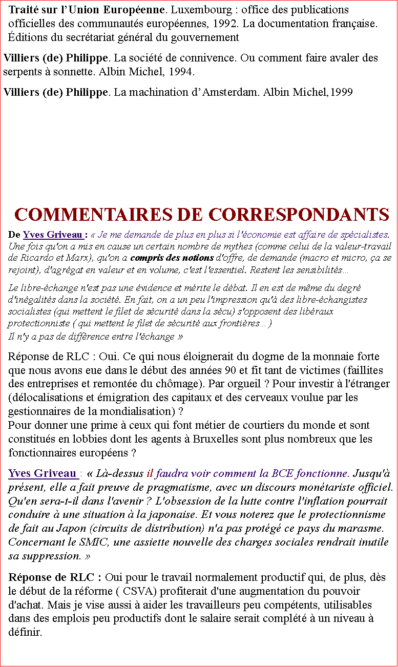 Zone de Texte: Trait sur lUnion Europenne. Luxembourg : office des publications officielles des communauts europennes, 1992. La documentation franaise. ditions du secrtariat gnral du gouvernementVilliers (de) Philippe. La socit de connivence. Ou comment faire avaler des serpents  sonnette. Albin Michel, 1994. Villiers (de) Philippe. La machination dAmsterdam. Albin Michel,1999COMMENTAIRES DE CORRESPONDANTS De Yves Griveau :  Je me demande de plus en plus si l'conomie est affaire de spcialistes. Une fois qu'on a mis en cause un certain nombre de mythes (comme celui de la valeur-travail de Ricardo et Marx), qu'on a compris des notions d'offre, de demande (macro et micro, a se rejoint), d'agrgat en valeur et en volume, c'est l'essentiel. Restent les sensibilitsLe libre-change n'est pas une vidence et mrite le dbat. Il en est de mme du degr d'ingalits dans la socit. En fait, on a un peu l'impression qu' des libre-changistes socialistes (qui mettent le filet de scurit dans la scu) s'opposent des libraux protectionniste ( qui mettent le filet de scurit aux frontires) Il n'y a pas de diffrence entre l'change Rponse de RLC : Oui. Ce qui nous loignerait du dogme de la monnaie forte que nous avons eue dans le dbut des annes 90 et fit tant de victimes (faillites des entreprises et remonte du chmage). Par orgueil ? Pour investir  l'tranger (dlocalisations et migration des capitaux et des cerveaux voulue par les gestionnaires de la mondialisation) ? Pour donner une prime  ceux qui font mtier de courtiers du monde et sont constitus en lobbies dont les agents  Bruxelles sont plus nombreux que les fonctionnaires europens ?
Yves Griveau :  L-dessus il faudra voir comment la BCE fonctionne. Jusqu' prsent, elle a fait preuve de pragmatisme, avec un discours montariste officiel. Qu'en sera-t-il dans l'avenir ? L'obsession de la lutte contre l'inflation pourrait conduire  une situation  la japonaise. Et vous noterez que le protectionnisme de fait au Japon (circuits de distribution) n'a pas protg ce pays du marasme. Concernant le SMIC, une assiette nouvelle des charges sociales rendrait inutile sa suppression. 
 Rponse de RLC : Oui pour le travail normalement productif qui, de plus, ds le dbut de la rforme ( CSVA) profiterait d'une augmentation du pouvoir d'achat. Mais je vise aussi  aider les travailleurs peu comptents, utilisables dans des emplois peu productifs dont le salaire serait complt  un niveau  dfinir. 