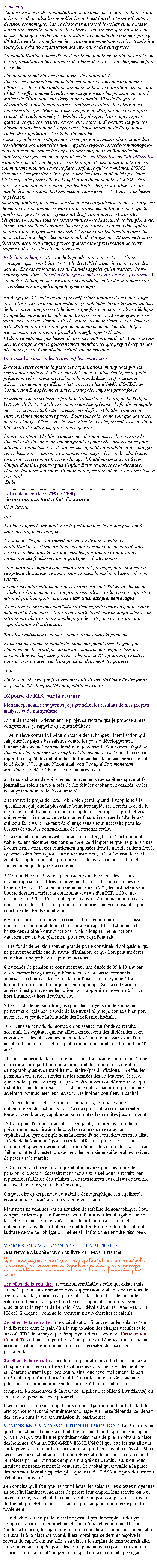Zone de Texte: 2me tape
 La mise en uvre de la mondialisation a commenc le jour o la dcision a t prise de ne plus lier le dollar  l'or. C'est loin de n'avoir t qu'une dcision conomique. Car ce choix a transform le dollar en une masse montaire virtuelle, dont toute la valeur ne repose plus que sur une seule chose : la confiance des oprateurs dans la capacit du systme rpressif d'tat  interdire toute forme de concurrence montaire prive, c'est--dire toute forme d'auto organisation des citoyens et des entreprises.
 La mondialisation repose d'abord sur le monopole montaire des tats, que des organisations internationales de chiens de garde sont charges de faire respecter. Un monopole qui n'a strictement rien de naturel ni de libral : ce communisme montaire est impos  tous par la machine d'tat, car elle est la condition premire de la mondialisation, dcide par l'tat. En effet, comme la valeur de l'argent n'est plus garantie que par les milices de l'tat, pour que l'argent de la mafia (50% de l'argent en circulation) et des fonctionnaires, continue  avoir de la valeur, il est indispensable que l'tat interdise aux pauvres d'organiser leurs propres circuits de crdit mutuel (c'est--dire de fabriquer leur propre argent), quitte   ce que ces derniers en crvent : mais, si d'aventure les pauvres n'avaient plus besoin de l 'argent des riches, la valeur de l'argent des riches dgringolerait: c'est la loi du march.  Dans ce jeu bureaucratique, le secteur priv n'a aucune place, sinon dans des alliances occasionnelles tu-m appuies-et-je-te-concde-ton-monopole-dans-ton-secteur. Toutes les organisations qui, dans un flou artistique entretenu, sont gnralement qualifies de "nolibrales" ou "ultralibrales" n'ont absolument rien de priv : car le propre de ces apparatchiks du no-communisme mondial est de ne faire confiance qu' eux-mmes. L'OMC, c'est qui ? Des fonctionnaires, pays par les tats, et dtachs par leurs tats respectifs pour veiller  l'application du monopole. L'OCDE, c'est qui ? Des fonctionnaires pays par les tats, chargs  dobserver" la marche des oprations. La Commission Europenne, c'est qui ? Pas besoin de prciser...
La manipulation qui consiste  prsenter ces organismes comme des espces de nbuleuses de financiers vreux aux ordres des multinationales, quelle poudre aux yeux ! Car ces types sont des fonctionnaires, et  ce titre bnficient - comme tous les fonctionnaires - de la scurit de l'emploi  vie. Comme tous les fonctionnaires, ils sont pays par le contribuable, qui n'a aucun droit de regard sur leur boulot. Comme tous les fonctionnaires, ils obissent  leurs chefs : les apparatchiks de l'oligarchie. Et comme tous les fonctionnaires, leur unique proccupation est la prservation de leurs propres intrts et de celle de leur caste.
Et le libre-change ! Encore de la poudre aux yeux ! Car ce "libre-change", que veut-il dire ? C'est le droit d'changer du coca contre des dollars. Et c'est absolument tout. Faut-il rappeler qu'en franais, libre-change veut dire : libert d'changer ce qu'on veut contre ce qu'on veut. Y compris dchanger son travail ou ses produits contre des monnaies non contrles par un quelconque Rgime Unique.
 En Belgique,  la suite de quelques dfections notoires dans leurs rangs,
 (ex : http://www.transaction.net/money/book/index.html ) les apparatchiks de la dictature ont pressenti le danger que faisaient courir  leur Idologie Unique les mouvements multi montaristes. Alors, tout en se gavant  en vomir des mots de "dmocratie citoyenne" (comme c'tait le cas dans l'ex-RDA d'ailleurs !) ils les ont, purement et simplement, interdit : http://www.censure.org/politique/pays/belgique/flicage/342b.htm
Et dans ce petit jeu, pas besoin de prciser qu'Euromerde n'est que l'avant-dernire tape avant le gouvernement mondial, tel que prpar depuis des dcennies par la Commission Trilatrale amricaine.Un conseil si vous voulez (vraiment) les emmerder :D'abord, vitez comme la peste ces organisations, manipules par les cercles des Partis et de l'tat, qui rclament (le plus risible, c'est qu'ils prsentent cela comme un remde  la mondialisation !)  Davantage d'tat : car davantage d'tat, c'est (encore) plus d'OMC, d'OCDE, de Commission Europenne et autres monopoles imposs par la force.Et surtout, rclamez haut et fort la privatisation de l'euro, de la BCE, de l'OCDE, de l'OMC, et de la Commission Europenne ; la fin du monopole de ces structures, la fin du communisme du fric, et la libre concurrence entre systmes montaires privs. Pour tout cela, ce ne sont que des textes de loi  changer. C'est tout : le reste, c'est le march, le vrai, c'est--dire le libre choix des citoyens, qui s'en occuperont.La privatisation et la libre concurrence des monnaies, c'est d'abord la libration de l'homme, de son imagination pour crer des systmes plus efficaces et plus justes, et de toutes ses capacits  produire et  changer ses richesses avec autrui. Le communisme du fric  l'chelle plantaire, c'est son asservissement, son esclavage dfinitif vis--vis d'une Secte Unique d'o il ne pourra plus s'enfuir. Entre la libert et la dictature, chacun doit faire son choix. Et maintenant, c'est le mieux. Car aprs il sera trop tard.
 Dobb ..
Lettre de  lectrice  (05 09 2000) : je ne suis pas tout  fait daccord Cher Raoul, snip J'ai bien apprci ton mail avec lequel toutefois, je ne suis pas tout  fait d'accord, je m'explique : Lorsque tu dis que tout salari devrait avoir une retraite par capitalisation, c'est une profonde erreur. Lorsque l'on en connat tous les sens cachs, tous les stratagmes les plus ambitieux et les plus tordus par ses fondateurs on ne peut que se battre contre. La plupart des employs amricains qui ont particip financirement  ce systme de capital, se sont retrouvs dans la misre  l'entre de leur retraite. Je tiens ces informations de sources sres. En effet, j'ai eu la chance de collaborer troitement avec un grand spcialiste sur la question, qui s'est retrouv pendant quatre ans aux tats Unis, aux premires loges. Nous nous sommes tous mobiliss en France, voici deux ans, pour viter qu'une loi prvue passe, Nous avons failli l'avoir par la suppression de la retraite par rpartition au simple profit de cette fameuse retraite par capitalisation  l'amricaine. Tous les syndicats  l'poque, taient tombs dans le panneau. Nous sommes dans un monde de loups, qui jouent avec l'argent par n'importe quelle stratgie, employant sans aucun scrupule, tous les moyens dont ils disposent (fortune, chanes de T.V., journaux, artistes) pour arriver  parier sur leurs gains au dtriment des peuples. snip . Un livre a t crit que je te recommande de lire "la Comdie des fonds de pension "de Jacques Nikonoff, ditions Arla . Rponse de RLC sur la retraite Mon indpendance me permet je juger selon les rsultats de mes propres analyses et de ma synthse. Avant de rappeler brivement le projet de retraite que je propose  mes compatriotes, je rappelle quelques ralits : 1- Je m'lve contre la libration totale des changes, libralisation qui fait jouer les pays  bas salaires contre les pays  dveloppement humain plus avanc comme le ntre et je conseille "un certain degr de libral protectionnisme de l'emploi et du niveau de vie" qui a baiss par rapport  ce qu'il devrait tre dans la foule des 10 annes passes avant le 15 Aot 1971, quand Nixon a fait son " coup dtat montaire mondial  et a dcid la baisse des salaires rels. 2 - Je suis choqu de voir que les mouvements des capitaux spculatifs journaliers soient gaux  prs de dix fois les capitaux ncessits par les changes mondiaux de l'conomie relle. 3 Je trouve le projet de Taxe Tobin bien gentil quand il s'applique  la spculation qui joue la plus-value boursire rapide (et  crdit avec de la monnaie ex nihilo) au dtriment du capital des entreprises productives qui ne voient rien de toute cette manne financire virtuelle (d'ailleurs) qui peut faire varier les taux de change sans aucun ncessit pour les besoins des soldes commerciaux de l'conomie relle. 4- Je souhaite que les investissements  trs long terme (l'actionnariat stable) soient rcompenss par une absence d'impts et que les plus-values  court terme soient trs lourdement imposes dans le monde entier selon le systme Tobin (sans quoi cela ne servira  rien) . Cela viterait le va et vient des capitaux errants qui font varier dangereusement les taux de change ainsi que le prix des actions. 5 Comme Nicolas Baverez, je considre que la valeur des actions devrait reprsenter 14 fois la moyenne des trois dernires annes de bnfice (PER = 14) avec un rendement de 6  7 %, les ordinateurs de la bourse devraient arrter la cotation au-dessus d'un PER  20 et au-dessous d'un PER  10. J'ajoute que ce devrait tre ainsi au moins en ce qui concerne les actions de premire catgorie, seules admissibles pour constituer les fonds de retraite. 6 A court terme, les mauvaises conjonctures conomiques sont aussi nuisibles  l'emploi et donc  la retraite par rpartition (chmage et baisse des salaires) qu'aux actions. Mais  long terme les actions s'avrent tre un bon placement pour ceux qui l'ont fait. 7 Les fonds de pension sont en grande partie constitus d'obligations qui ne peuvent souffrir que du risque d'inflation, ce que l'on peut modrer en mettant une partie du capital en actions. 8 les fonds de pension se constituent sur une dure de 35  40 ans par des versements rguliers qui bnficient de la baisse comme ils subissent les hausses des cours, le tout faisant une moyenne  long terme. Les crises ne durent jamais si longtemps. Sur les 60 dernires annes, il est prouv que les actions ont rapport en moyenne 6  7 % hors inflation et hors dvaluations. 9 Les fonds de pension franais (pour les citoyens qui le souhaitent) peuvent tre rgis par le Code de la Mutualit (que je connais bien pour avoir cr et prsid la Mutuelle des Profession librales). 10 -  Dans sa priode de monte en puissance, un fonds de retraite accumule les capitaux qui travaillent en recevant des dividendes et en engrangeant des plus-values potentielles (comme une Sicav que l'on achterait chaque mois et  laquelle on ne toucherait pas durant 35  40 ans). 11- Dans sa priode de maturit, un fonds fonctionne comme un rgime de retraite par rpartition qui bnficierait des meilleures conditions dmographiques et de stabilit montaire (pas d'inflation). En effet, les pensions sont surtout servies sur les rentres des cotisations. Ce n'est que le solde positif ou ngatif qui doit tre investi ou dsinvesti, ce qui rduit les frais de bourse. Les fonds peuvent consentir des prts  leurs adhrents pour acheter leur maison. Les intrts bonifient le capital. 12 En cas de baisse du nombre des adhrents, le fonds vend des obligations ou des actions valorises des plus-values et il sera (selon toute vraisemblance) capable de payer toutes les retraites jusquau bout. 13 Pour plus d'ultimes prcautions, on peut (et  mon avis on devrait) prvoir une mutualisation de tous les rgimes de retraite par capitalisation (par exemple sous la forme d'une confdration mutualiste - Code de la Mutualit) pour lisser les effets des grandes variations dmographiques professionnelles afin dviter de vendre des actions (en faible quantit du reste) lors de priodes boursires dfavorables, vitant de peser sur le march. 14 Si la conjoncture conomique tait mauvaise pour les fonds de pension, elle serait ncessairement mauvaise aussi pour la retraite par rpartition (faiblesse des salaires et des ressources des caisses de retraite  cause du chmage et de la rcession). On peut dire qu'en priode de stabilit dmographique (en quilibre), conomique et montaire, un systme vaut l'autre. Mais nous ne sommes pas en situation de stabilit dmographique. Pour compenser les risques inflationnistes, il faut mixer les obligations avec les actions (sans compter qu'en priode inflationniste, le taux des obligations nouvelles est plus lev et le fonds en profitera durant toute la dure de vie de l'obligation, mme si l'inflation est ensuite rsorbe). VENONS EN A MA FAON DE VOIR LA RETRAITE. Je te renvoie  la prsentation du livre VIII Mais je rsume : De toute faon, rpartition ou capitalisation, au pralable, il convient de retrouver la stabilit montaire et financire qui conditionnent l'emploi, et une situation financire plus saine1er pilier de la retraite : rpartition semblable  celle qui existe mais finance par la consommation avec suppression totale des cotisations de scurit sociale (salariales et patronales - le salaire brut devenant le salaire net ) baisse des prix hors taxes et augmentation du pouvoir dachat avec la reprise de l'emploi ( voir dtails dans les livres VII, VIII, l X et l' pilogue ) comme le prouvent mes recherches et calculs2e pilier de la retraite : une capitalisation finance par les salaris (sur la diffrence entre le gain d  la suppression des charges sociales et le surcot TTC de la vie) et par l'employeur dans la cadre de lassociation Capital-Travail par la rpartition dune partie du bnfice transform en actions attribues gratuitement aux salaris (selon des accords paritaires). 3e pilier de la retraite : facultatif : il peut tre ouvert  la naissance de chaque enfant, recevoir (hors fiscalit) des dons, des legs, des hritages et l'pargne durant la priode adulte ainsi que (ventuellement) la part du 3e pilier qui n'aurait pas t utilise par les parents. Ce troisime pilier peut servir  aider un ou des enfants  faire des tudes,  complter les ressources de la retraite (si pilier 1 et pilier 2 insuffisants) ou en cas de dpendance exceptionnelle. Il est transmissible sans impts aux enfants (patrimoine familial  but de prvoyance et scurit pour tudes/chmage/ vieillesse/dpendance/ dpart des jeunes dans la vie, transmission du patrimoine) VENONS EN A MA CONCEPTION DE L'PARGNE. Le Progrs veut que les machines, l'nergie et l'intelligence artificielle qui sont du capital (CAPITAL), travaillent et produisent dsormais de plus en plus  la place des hommes. C'est un PROGRS EXCLUSION qui jette les travailleurs sur le pav (en premier lieu ceux qui n'ont pas bien travaill  l'cole. Mais les autres aussi actuellement. Les emplois dtruits ne sont pas forcment remplacs par les nouveaux emplois malgr que depuis 30 ans on nous inculque mensongrement le contraire. Le capital qui travaille  la place des hommes devrait rapporter plus que les 0,5  2,5 % si le prix des actions n'tait pas survalu .J'en conclus qu'il faut que les travailleurs, les salaris, les classes moyennes aujourd'hui lamines, menacs de perdre leur emploi, leur activit ou leur niveau de vie, possdent du capital dont le rapport complterait le revenu du travail qui, globalement, se fera de plus en plus rare sans disparatre totalement. La rduction du temps de travail ne permet pas de remplacer des gens comptents par des incomptents du fait dune ducation insuffisante.      Vu de cette faon, le capital devrait tre considr comme l'outil et si celui-ci travaille  la place du salari, il est moral que ce dernier reoive le revenu du capital qui travaille  sa place ( le surplus de gain pourrait aller au 3 pilier sans impts pour des jours plus mauvais (pour le travailleur salari ou indpendant) ou pour ceux quil aime et souhaite protger.