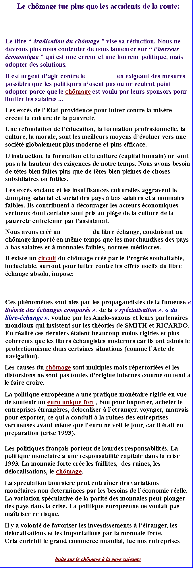 Zone de Texte: Le chmage tue plus que les accidents de la route: Le titre  radication du chmage  vise sa rduction. Nous ne devrons plus nous contenter de nous lamenter sur  lhorreur conomique  qui est une erreur et une horreur politique, mais adopter des solutions. Il est urgent dagir contre le                   en exigeant des mesures possibles que les politiques nosent pas ou ne veulent point adopter parce que le chmage est voulu par leurs sponsors pour limiter les salaires ... Les excs de ltat-providence pour lutter contre la misre crent la culture de la pauvret.Une refondation de lducation, la formation professionnelle, la culture, la morale, sont les meilleurs moyens dvoluer vers une socit globalement plus moderne et plus efficace. Linstruction, la formation et la culture (capital humain) ne sont pas  la hauteur des exigences de notre temps. Nous avons besoin de ttes bien faites plus que de ttes bien pleines de choses subsidiaires ou futiles.Les excs sociaux et les insuffisances culturelles aggravent le dumping salarial et social des pays  bas salaires et  monnaies faibles. Ils contribuent  dcourager les acteurs conomiques vertueux dont certains sont pris au pige de la culture de la pauvret entretenue par l'assistanat. Nous avons cr un                   du libre change, conduisant au chmage import en mme temps que les marchandises des pays  bas salaires et  monnaies faibles, normes mdiocres. Il existe un circuit du chmage cr par le Progrs souhaitable, inluctable, surtout pour lutter contre les effets nocifs du libre change absolu, impos: Ces phnomnes sont nis par les propagandistes de la fumeuse  thorie des changes compars , de la  spcialisation ,  du libre-change , voulue par les Anglo-saxons et leurs partenaires mondiaux qui insistent sur les thories de SMITH et RICARDO.  En ralit ces derniers taient beaucoup moins rigides et plus cohrents que les libres changistes modernes car ils ont admis le protectionnisme dans certaines situations (comme lActe de navigation). Les causes du chmage sont multiples mais rpertories et les distorsions ne sont pas toutes dorigine internes comme on tend  le faire croire. La politique europenne a une pratique montaire rigide en vue de soutenir un euro unique fort , bon pour importer, acheter le entreprises trangres, dlocaliser  ltranger, voyager, mauvais pour exporter, ce qui a conduit  la ruines des entreprises vertueuses avant mme que leuro ne voit le jour, car il tait en prparation (crise 1993).Les politiques franais portent de lourdes responsabilits. La politique montaire a une responsabilit capitale dans la crise 1993. La monnaie forte cre les faillites,  des ruines, les dlocalisations, le chmage. La spculation boursire peut entraner des variations montaires non dtermines par les besoins de lconomie relle. La variation spculative de la parit des monnaies peut plonger des pays dans la crise. La politique europenne ne voulait pas matriser ce risque. Il y a volont de favoriser les investissements  ltranger, les dlocalisations et les importations par la monnaie forte. Cela enrichit le grand commerce mondial, tue nos entreprisesSuite sur le chmage  la page suivante