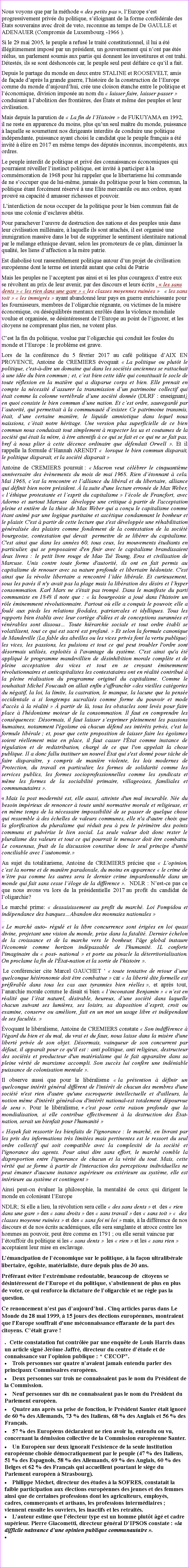 Zone de Texte: Nous voyons que par la mthode  des petits pas , lEurope sest progressivement prive du politique, sloignant de la forme confdrale des tats souverains avec droit de veto, reconnue au temps de De GAULLE et ADENAUER (Compromis de Luxembourg -1966 ).Si le 29 mai 2005, le peuple a refus le trait constitutionnel, il lui a t illgitimement impos par un prsident, un gouvernement qui nont pas ts rlus, un parlement soumis aux partis qui donnent les investitures et ont trahi. Dtests, ils se sont dshonors car, le peuple seul peut dfaire ce quil a fait.Depuis le partage du monde en deux entre STALINE et ROOSEVELT, amis de faade daprs la grande guerre, lhistoire de la construction de lEurope comme du monde daujourdhui, cre une cloison tanche entre le politique et lconomique, division impose au nom du  laisser faire, laisser passer  conduisant  labolition des frontires, des tats et mme des peuples et leur civilisation. Mais depuis la parution de  La fin de lHistoire  de FUKUYAMA en 1992, il ne reste en apparence du moins, plus quun seul matre du monde, puissance  laquelle se soumettent nos dirigeants interdits de conduire une politique indpendante, puissance ayant choisi le candidat que le peuple franais a t invit  lire en 2017 en mme temps des dputs inconnus, incomptents, aux ordres.Le peuple interdit de politique et priv des connaissances conomiques qui pourraient rveiller linstinct politique, est invit  participer  la commmoration de 1968 pour lui rappeler que le libertarisme lui commande de ne soccuper que de lui-mme, jamais du politique pour le bien commun, la politique tant forcment rserv  une Elite mercantile ou aux ordres, ayant prouv sa capacit d amasser richesses et pouvoir. Linterdiction de nous occuper de la politique pour le bien commun fait de nous une colonie desclaves abtis.Pour parachever luvre de destruction des nations et des peuples unis dans leur civilisation millnaire,  laquelle ils sont attachs, il est organis une immigration massive dans le but de supprimer le sentiment identitaire national par le mlange ethnique devant, selon les promoteurs de ce plan, diminuer la qualit, les liens daffection a la mre patrie. Est diabolis tout rassemblement politique autour dun projet de civilisation europenne dont le terme est interdit autant que celui de PatrieMais les peuples ne lacceptent pas ainsi et si les plus courageux dentre eux se rvoltent au prix de leur avenir, par des discours et leurs crits ,  les sans dents   les rien dans une gare   les classes moyennes ruines     les sans toit   les immigrs  ayant abandonn leur pays en guerre enrichissante pour les fournisseurs, membres de loligarchie rgnante, ou victimes de la misre conomique, ou dsquilibrs mentaux enrls dans la violence mondiale voulue et organise, se dsintressent de lEurope au point de lignorer, et les citoyens ne comprenant plus rien, ne votent plus. Cest la fin du politique, voulue par loligarchie qui conduit les foules du monde et lEurope : le problme est grave.Lors de la confrence du 5 fvrier 2017 au caf politique dAIX EN PROVENCE, Antoine de CREMIERS voquait  La politique ou plutt le politique, c'est--dire un domaine qui dans les socits anciennes se rattachait  une ide du bien commun ; et, cest bien cette ide qui constituait le socle de toute rflexion en la matire qui a disparue corps et bien. Elle prenait en compte la ncessit dassurer la transmission dun patrimoine collectif qui tait comme la colonne vertbrale dune socit donne (DLRF : enseignant) en quoi consiste le bien commun dune nation. Et cest ordre, sauvegard par lautorit, qui permettait  la communaut dexister. Ce patrimoine transmis, tait, dune certaine manire, le liquide amniotique dans lequel nous naissions, ctait notre hritage. Une version plus superficielle de ce bien commun nous conduisait tout simplement  respecter les us et coutumes de la socit qui tait la ntre,  tre attentifs  ce qui se fait et ce qui ne se fait pas, bref  nous plier  cette dcence ordinaire que dfendait Orwell . Et il rappelle la formule dHannah ARENDT   lorsque le bien commun disparait, le politique disparait, et la socit disparait  Antoine de CREMIERS poursuit :  Macron veut clbrer le cinquantime anniversaire des vnements du mois de mai 1968. Rien dtonnant  cela. Mai 1968, cest la rencontre et lalliance du libral et du libertaire, alliance qui dfinit bien notre prsident.  la suite d'une lecture errone de Max Weber,  lthique protestante et lesprit du capitalisme  lcole de Francfort, avec Adorno et surtout Marcuse  dveloppe une critique  partir de l'acceptation pleine et entire de la thse de Max Weber qui a conu le capitalisme comme tant anim par une logique puritaine et asctique condamnant le bonheur et le plaisir. C'est  partir de cette lecture que s'est dveloppe une rhabilitation gnralise des plaisirs comme fondement de la contestation de la socit bourgeoise, contestation qui devait  permettre de se librer du capitalisme. C'est ainsi que dans les annes 60, tous ceux, les mouvements tudiants en particulier, qui se proposaient d'en finir avec le capitalisme brandissaient deux livres : le petit livre rouge de Mao Ts Toung, Eros et civilisation de Marcuse. Unis contre toute forme d'autorit, ils ont en fait permis au capitalisme de renouer avec sa nature profonde et libertaire hdoniste. C'est ainsi que la rvolte libertaire a rencontr lide librale. Et curieusement, sous les pavs il n'y avait pas la plage mais la libration des dsirs et lhyper consommation. Karl Marx ne s'tait pas tromp. Dans le manifeste du parti communiste en 1848 il note que :  la bourgeoisie a jou dans l'histoire un rle minemment rvolutionnaire. Partout o elle a conquis le pouvoir, elle a foul aux pieds les relations fodales, patriarcales et idylliques. Tous les rapports bien tablis avec leur cortge d'ides et de conceptions surannes et vnrables sont dissous Toute hirarchie sociale et tout ordre tabli se volatilisent, tout ce qui est sacr est profan.  Et selon la formule canonique de Mandeville (La fable des abeilles ou les vices privs font la vertu publique) les vices, les passions, les pulsions et tout ce qui peut troubler l'ordre sont dsormais utiliss, exploits  l'avantage du systme. C'est ainsi qu'a t appliqu le programme mandevillien de dsinhibition morale complte et de pleine acceptation des vices et tout en se croyant minemment rvolutionnaires et anticapitalistes les contestataires ont en ralit contribu  la pleine ralisation du programme originel du capitalisme. Comme le souhaitait Michel Foucault on allait enfin s'affranchir des vieilles catgories du ngatif, la loi, la limite, la castration, le manque, la lacune que la pense occidentale a si longtemps sacraliss comme forme du pouvoir et mode d'accs  la ralit   partir de l, tous les obstacles sont levs pour faire place  l'hdonisme moteur de la consommation. Il faut en comprendre les consquences: Dsormais, il faut laisser sexprimer pleinement les passions humaines, notamment l'gosme o chacun dfend ses intrts privs, c'est la formule librale ; et, pour que cette proposition de laisser faire les gosmes soient rellement mise en place, il faut casser l'tat comme instance de rgulation et de redistribution, charg de ce que l'on appelait la chose publique. Il a donc fallu instituer un nouvel tat qui s'est donn pour tche de faire disparatre, y compris de manire violente, les lois modernes de Protection, du travail en particulier, les formes de solidarit comme les services publics, les formes socioprofessionnelles comme les syndicats et mme les formes de la sociabilit primaire, villageoises, familiales et communautaires . Mais la post modernit est, elle aussi, atteinte d'un mal incurable. Ne du besoin imprieux de renoncer  toute unit normative morale et religieuse, et en mme temps de la ncessaire impossibilit de se passer de quelque chose qui ressemble  des chelles de valeurs communes, elle n'a d'autre choix que la glorification du pluralisme qui rduit peu  peu le primtre des points communs et pulvrise le lien social. La seule valeur doit donc rester le pluralisme des valeurs et tout ce qui pourrait le menacer doit tre combattu. Le consensus, fruit de la discussion constitue donc le seul principe d'unit conciliable avec lautonomie. Au sujet du totalitarisme, Antoine de CREMIERS prcise que  Lopinion, cest la norme et de manire paradoxale, du moins en apparence  le crime de ntre pas comme les autres sera le dernier crime impardonnable dans un monde qui fait sans cesse lloge de la diffrence .  NDLR : Nest-ce pas ce que nous avons vu lors de la prsidentielle 2017 au profit du candidat de loligarchie?Le march prime:  dessaisissement au profit du march. Loi Pompidou et indpendance des banquesAbandon des monnaies nationales   Le march auto- rgul et la libre concurrence sont riges en loi quasi divine, projetant une vision du monde, prise dans la fatalit. Dernier chelon de la croissance et de la marche vers le bonheur, l'ge global instaure l'conomie comme horizon indpassable de l'humanit. IL conforte l'imaginaire du  post- national  et porte au pinacle la dterritorialisation. On proclame la fin de l'tat-nation et la sortie de l'histoire .   Le confrencier cite Marcel GAUCHET   toute tentative de retour dune quelconque htronomie doit tre combattue  car  la libert dite formelle est prfrable dans tous les cas aux tyrannies bien relles , et aprs tout, lanarchie morale comme le disait si bien  linconstant Benjamin   nest en ralit que ltat naturel, dsirable, heureux, dune socit dans laquelle chacun suivant ses lumires, ses loisirs, sa disposition desprit, croit ou examine, conserve ou amliore, fait en un mot un usage libre et indpendant de ses facults. voquant le libralisme, Antoine de CREMIERS constate  Son indiffrence  l'gard du bien et du mal, du vrai et du faux, nous laisse dans la misre d'une libert prive de son objet. Dsormais, vainqueur de son concurrent par dfaut, il apparat pour ce qu'il est : anti politique, anti religieux, destructeur des socits et producteur d'un matrialisme qui le fait apparatre dans sa pleine vrit de marxisme accompli. Son succs lui confre une indniable puissance de colonisation mentale . Il observe aussi que pour le libralisme  la prtention  dfinir un quelconque intrt gnral diffrent de l'intrt de chacun des membres d'une socit n'est rien d'autre qu'une escroquerie intellectuelle et d'ailleurs, la notion mme d'intrt gnral-ou d'intrt national-est totalement dpourvue de sens . Pour le libralisme,  c'est pour cette raison profonde que la mondialisation, si elle contribue effectivement  la destruction des tat-nation, serait un bienfait pour l'humanit  Hayek fait ressortir les bienfaits de l'ignorance : le march, en livrant par les prix des informations trs limites mais pertinentes est le ressort du seul ordre collectif qui soit compatible avec la complexit de la socit et l'ignorance des agents. Pour ainsi dire sans effort, le march comble la disproportion entre l'ignorance de chacun et la vrit du tout. Mais, cette vrit qui se forme  partir de l'interaction des perceptions individuelles ne peut maner d'aucune instance suprieure ou extrieure au systme, elle est intrieure au systme et contingent Ainsi peut-on valuer la philosophie, la mentalit de ceux qui dirigent le monde en colonisant lEuropeNDLR; Si elle a lieu, la rvolution sera celle  des sans dents  et  des  rien dans une gare  des  sans droits  des  sans travail  des  sans toit    des classes moyenne ruines  et des  sans foi ni loi  mais,  la diffrence de nos discours et de nos crits acadmiques, elle sera sanglante et atroce contre les hommes au pouvoir, peut tre comme en 1791 ; ou elle serait vaincue par ltouffoir du politique si les  sans dents   les  rien  et les  sans rien  acceptaient leur mise en esclavage.Lmancipation de lconomique sur le politique,  la faon ultralibrale libertaire, goste, matrialiste, dure depuis plus de 30 ans. Prfrant viter lextrmisme redoutable, beaucoup de  citoyens se dsintressent de lEurope et du politique, sabstiennent de plus en plus de voter, ce qui renforce la dictature de loligarchie et ne rgle pas la question.Ce renoncement nest pas daujourdhui . Cinq articles parus dans Le Monde du 28 mai 1999,  15 jours des lections europennes, montraient que l'Europe souffrait d'une mconnaissance effarante de la part des citoyens. Ctait grave !.  Cette constatation fut contrle par une enqute de Louis Harris dans un article sign Jrme Jaffr, directeur du centre dtude et de connaissance sur lopinion publique :  CECOP.Trois personnes sur quatre navaient jamais entendu parler des principaux Commissaires europens.Deux personnes sur trois ne connaissaient pas le nom du Prsident de la Commission.Neuf personnes sur dix ne connaissaient pas le nom du Prsident du Parlement europen.Quatre ans aprs sa prise de fonction, le Prsident Santer tait ignor de 60 % des Allemands, 73 % des Italiens, 68 % des Anglais et 56 % des Franais.57 % des Europens dclaraient ne rien avoir lu, entendu ou vu, concernant la dmission collective de la Commission europenne Santer.Un Europen sur deux ignorait l'existence de la seule institution europenne choisie dmocratiquement par le peuple (47 % des Italiens, 51 % des Espagnols, 58 % des Allemands, 69 % des Anglais, 60 % des Belges et 62 % des Franais qui accueillent pourtant le sige du Parlement europen  Strasbourg).Philippe Mchet, directeur des tudes  la SOFRES, constatait la faible participation aux lections europennes des jeunes et des femmes ainsi que de certaines professions dont les agriculteurs, employs, cadres, commerants et artisans, les professions intermdiaires ; viennent ensuite les ouvriers, les inactifs et les retraits. Lauteur estime que llecteur type est un homme plutt g et cadre suprieur. Pierre Giacometti, directeur gnral DIPSOS constate : la difficile naissance dune opinion publique communautaire . 