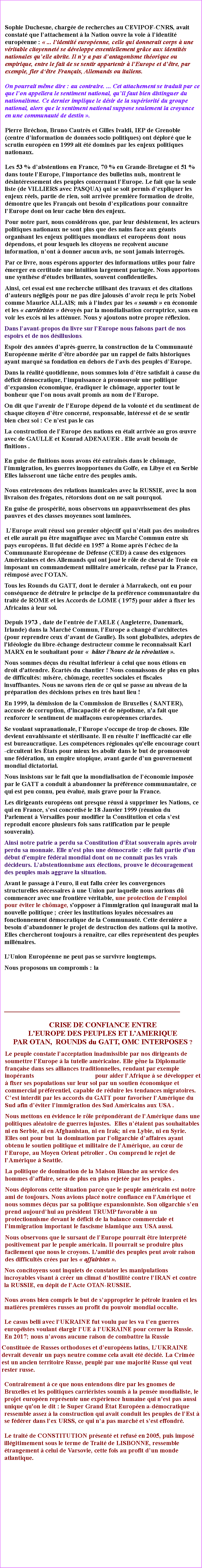 Zone de Texte: Sophie Duchesne, charge de recherches au CEVIPOF-CNRS, avait constat que lattachement  la Nation ouvre la voie  lidentit europenne :  ... lidentit europenne, celle qui donnerait corps  une vritable citoyennet se dveloppe essentiellement grce aux identits nationales quelle abrite. Il ny a pas dantagonisme thorique ou empirique, entre le fait de se sentir appartenir  lEurope et dtre, par exemple, fier dtre Franais, Allemands ou italiens.On pourrait mme dire : au contraire. ... Cet attachement se traduit par ce que lon appellera le sentiment national, quil faut bien distinguer du nationalisme. Ce dernier implique le dsir de la supriorit du groupe national, alors que le sentiment national suppose seulement la croyance en une communaut de destin .Pierre Brchon, Bruno Cautrs et Gilles Ivaldi, IEP de Grenoble (centre dinformation de donnes socio politiques) ont dplor que le scrutin europen en 1999 ait t domins par les enjeux politiques nationaux.Les 53 % dabstentions en France, 70 % en Grande-Bretagne et 51 % dans toute lEurope, limportance des bulletins nuls, montrent le dsintressement des peuples concernant lEurope. Le fait que la seule liste (de VILLIERS avec PASQUA) qui se soit permis dexpliquer les enjeux rels, partie de rien, soit arrive premire formation de droite, dmontre que les Franais ont besoin dexplications pour connatre lEurope dont on leur cache bien des enjeux. Pour notre part, nous considrons que, par leur dsistement, les acteurs politiques nationaux ne sont plus que des nains face aux gants organisant les enjeux politiques mondiaux et europens dont  nous dpendons, et pour lesquels les citoyens ne reoivent aucune information, nont  donner aucun avis, ne sont jamais interrogs.Par ce livre, nous esprons apporter des informations utiles pour faire merger en certitude une intuition largement partage. Nous apportons une synthse d'tudes brillantes, souvent confidentielles. Ainsi, cet essai est une recherche utilisant des travaux et des citations dauteurs ngligs pour ne pas dire jalouss davoir reu le prix Nobel comme Maurice ALLAIS; mis  lindex par les  soumis  en conomie et les  carriristes  dvoys par la mondialisation corruptrice, sans en voir les excs ni les attnuer. Nous y ajoutons notre propre rflexion.Dans lavant-propos du livre sur lEurope nous faisons part de nos espoirs et de nos dsillusions.Espoir des annes daprs-guerre, la construction de la Communaut Europenne mrite dtre aborde par un rappel de faits historiques ayant marqu sa fondation en dehors de lavis des peuples dEurope. Dans la ralit quotidienne, nous sommes loin dtre satisfait  cause du dficit dmocratique, limpuissance  promouvoir une politique dexpansion conomique, radiquer le chmage, apporter tout le bonheur que lon nous avait promis au nom de lEurope.On dit que lavenir de lEurope dpend de la volont et du sentiment de chaque citoyen dtre concern, responsable, intress et de se sentir bien chez soi : Ce nest pas le cas La construction de lEurope des nations en tait arrive au gros uvre avec de GAULLE et Konrad ADENAUER . Elle avait besoin de finitions . En guise de finitions nous avons t entrans dans le chmage, limmigration, les guerres inopportunes du Golfe, en Libye et en Serbie Elles laisseront une tche entre des peuples amis. Nous entretenons des relations inamicales avec la RUSSIE, avec la non livraison des frgates, rtorsions dont on ne sait pourquoi.En guise de prosprit, nous observons un appauvrissement des plus pauvres et des classes moyennes sont lamines. LEurope avait russi son premier objectif qui ntait pas des moindres et elle aurait pu tre magnifique avec un March Commun entre six pays europens. Il fut dcid en 1957  Rome aprs lchec de la Communaut Europenne de Dfense (CED)  cause des exigences Amricaines et des Allemands qui ont jou le rle de cheval de Troie en imposant un commandement militaire amricain, refus par la France, rimpos avec lOTAN. Tous les Rounds du GATT, dont le dernier  Marrakech, ont eu pour consquence de dtruire le principe de la prfrence communautaire du trait de ROME et les Accords de LOME ( 1975) pour aider  fixer les Africains  leur sol. Depuis 1973 , date de lentre de lAELE ( Angleterre, Danemark, Irlande) dans la March Commun, lEurope a chang darchitectes (pour reprendre ceux davant de Gaulle). Ils sont globalistes, adeptes de l'idologie du libre-change destructeur comme le reconnaissait Karl MARX en le souhaitant pour   hter lheure de la rvolution . Nous sommes dus du rsultat infrieur  celui que nous tions en droit d'attendre. carts du chantier ! Nous connaissons de plus en plus de difficults: misre, chmage, recettes sociales et fiscales  insuffisantes. Nous ne savons rien de ce qui se passe au niveau de la prparation des dcisions prises en trs haut lieu ! En 1999, la dmission de la Commission de Bruxelles ( SANTER), accuse de corruption, d'incapacit et de npotisme, n'a fait que renforcer le sentiment de malfaons europennes criardes. Se voulant supranationale, lEurope s'occupe de trop de choses. Elle devient envahissante et strilisante. Il en rsulte l inefficacit car elle est bureaucratique. Les comptences rgionales qu'elle encourage court-circuitent les tats pour mieux les abolir dans le but de promouvoir une fdration, un empire utopique, avant-garde dun gouvernement mondial dictatorial.Nous insistons sur le fait que la mondialisation de lconomie impose par le GATT a conduit  abandonner la prfrence communautaire, ce qui est peu connu, peu valu, mais grave pour la France.Les dirigeants europens ont presque russi  supprimer les Nations, ce qui en France, sest concrtis le 18 Janvier 1999 (runion du Parlement  Versailles pour modifier la Constitution et cela sest reproduit encore plusieurs fois sans ratification par le peuple souverain). Ainsi notre patrie a perdu sa Constitution d'tat souverain aprs avoir perdu sa monnaie. Elle n'est plus une dmocratie : elle fait partie d'un dbut d'empire fdral mondial dont on ne connait pas les vrais dcideurs. Labstentionnisme aux lections, prouve le dcouragement des peuples mais aggrave la situation.Avant le passage  leuro, il eut fallu crer les convergences structurelles ncessaires  une Union par laquelle nous aurions d commencer avec une frontire vritable, une protection de lemploi pour viter le chmage, s'opposer  l'immigration qui inaugurait mal la nouvelle politique ; crer les institutions loyales ncessaires au fonctionnement dmocratique de la Communaut. Cette dernire a besoin dabandonner le projet de destruction des nations qui la motive. Elles chercheront toujours  renatre, car elles reprsentent des peuples millnaires. LUnion Europenne ne peut pas se survivre longtemps.Nous proposons un compromis : la ________________________________________________CRISE DE CONFIANCE ENTRE                                          LEUROPE DES PEUPLES ET LAMERIQUE PAR OTAN,  ROUNDS du GATT, OMC INTERPOSES ? Le peuple constate lacceptation inadmissible par nos dirigeants de soumettre lEurope  la tutelle amricaine. Elle gne la Diplomatie franaise dans ses alliances traditionnelles, rendant par exemple inoprants                                      pour aider lAfrique  se dvelopper et  fixer ses populations sur leur sol par un soutien conomique et commercial prfrentiel, capable de rduire les tendances migratoires. Cest interdit par les accords du GATT pour favoriser lAmrique du Sud afin dviter limmigration des Sud Amricains aux USA .Nous mettons en vidence le rle prpondrant de lAmrique dans une politiques alatoire de guerres injustes.  Elles ntaient pas souhaitables ni en Serbie, ni en Afghanistan, ni en Irak; ni en Lybie, ni en Syrie. Elles ont pour but  la domination par loligarchie daffaires ayant obtenu le soutien politique et militaire de lAmrique, au cur de lEurope, au Moyen Orient ptrolier . On comprend le rejet de lAmrique  Seattle. La politique de domination de la Maison Blanche au service des hommes daffaire, sera de plus en plus rejete par les peuples .Nous dplorons cette situation parce que le peuple amricain est notre ami de toujours. Nous avions plac notre confiance en lAmrique et nous sommes dus par sa politique expansionniste. Son oligarchie sen prend aujourdhui au prsident TRUMP favorable  un protectionnisme devant le dficit de la balance commerciale et limmigration important le fascisme islamique aux USA aussi. Nous observons que le sursaut de lEurope pourrait tre interprt positivement par le peuple amricain. Il pourrait se produire plus facilement que nous le croyons. L'amiti des peuples peut avoir raison des difficults cres par les  affairistes .Nos concitoyens sont inquiets de constater les manipulations incroyables visant  crer un climat dhostilit contre lIRAN et contre la RUSSIE, en dpit de lActe OTAN-RUSSIE. Nous avons bien compris le but de sapproprier le ptrole iranien et les matires premires russes au profit du pouvoir mondial occulte. Le casus belli avec lUKRAINE fut voulu par les va ten guerres europistes voulant largir lUE  lUKRAINE pour cerner la Russie.En 2017; nous navons aucune raison de combattre la Russie Constitue de Russes orthodoxes et deuropens latins, LUKRAINE devrait devenir un pays neutre comme cela avait t dcid. La Crime est un ancien territoire Russe, peupl par une majorit Russe qui veut rester russe.Contrairement  ce que nous entendons dire par les gnomes de Bruxelles et les politiques carriristes soumis  la pense mondialiste, le projet europen reprsente une exprience humaine qui n'est pas aussi unique qu'on le dit : le Super Grand tat Europen a-dmocratique ressemble assez  la construction qui avait conduit les peuples de lEst  se fdrer dans lex URSS, ce qui na pas march et sest effondr.  Le trait de CONSTITUTION prsent et refus en 2005, puis impos illgitimement sous le terme de Trait de LISBONNE, ressemble trangement  celui de Varsovie, cette fois au profit dun monde atlantique. 