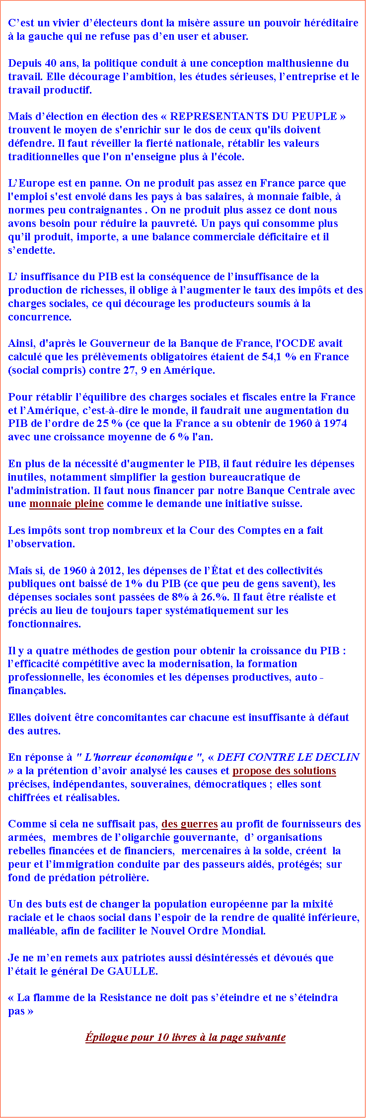Zone de Texte: Cest un vivier dlecteurs dont la misre assure un pouvoir hrditaire  la gauche qui ne refuse pas den user et abuser.Depuis 40 ans, la politique conduit  une conception malthusienne du travail. Elle dcourage lambition, les tudes srieuses, lentreprise et le travail productif. Mais dlection en lection des  REPRESENTANTS DU PEUPLE  trouvent le moyen de s'enrichir sur le dos de ceux qu'ils doivent dfendre. Il faut rveiller la fiert nationale, rtablir les valeurs traditionnelles que l'on n'enseigne plus  l'cole.LEurope est en panne. On ne produit pas assez en France parce que l'emploi s'est envol dans les pays  bas salaires,  monnaie faible,  normes peu contraignantes . On ne produit plus assez ce dont nous avons besoin pour rduire la pauvret. Un pays qui consomme plus quil produit, importe, a une balance commerciale dficitaire et il sendette.L insuffisance du PIB est la consquence de linsuffisance de la production de richesses, il oblige  laugmenter le taux des impts et des charges sociales, ce qui dcourage les producteurs soumis  la concurrence. Ainsi, d'aprs le Gouverneur de la Banque de France, l'OCDE avait calcul que les prlvements obligatoires taient de 54,1 % en France (social compris) contre 27, 9 en Amrique.   Pour rtablir lquilibre des charges sociales et fiscales entre la France et lAmrique, cest--dire le monde, il faudrait une augmentation du PIB de lordre de 25 % (ce que la France a su obtenir de 1960  1974 avec une croissance moyenne de 6 % l'an.En plus de la ncessit d'augmenter le PIB, il faut rduire les dpenses inutiles, notamment simplifier la gestion bureaucratique de l'administration. Il faut nous financer par notre Banque Centrale avec une monnaie pleine comme le demande une initiative suisse. Les impts sont trop nombreux et la Cour des Comptes en a fait lobservation.  Mais si, de 1960  2012, les dpenses de ltat et des collectivits publiques ont baiss de 1% du PIB (ce que peu de gens savent), les dpenses sociales sont passes de 8%  26.%. Il faut tre raliste et prcis au lieu de toujours taper systmatiquement sur les fonctionnaires.Il y a quatre mthodes de gestion pour obtenir la croissance du PIB : lefficacit comptitive avec la modernisation, la formation professionnelle, les conomies et les dpenses productives, auto -finanables. Elles doivent tre concomitantes car chacune est insuffisante  dfaut des autres.En rponse  " L'horreur conomique ",  DEFI CONTRE LE DECLIN  a la prtention davoir analys les causes et propose des solutions prcises, indpendantes, souveraines, dmocratiques ; elles sont chiffres et ralisables. Comme si cela ne suffisait pas, des guerres au profit de fournisseurs des armes,  membres de loligarchie gouvernante,  d organisations rebelles finances et de financiers,  mercenaires  la solde, crent  la peur et limmigration conduite par des passeurs aids, protgs; sur fond de prdation ptrolire. Un des buts est de changer la population europenne par la mixit raciale et le chaos social dans lespoir de la rendre de qualit infrieure, mallable, afin de faciliter le Nouvel Ordre Mondial.Je ne men remets aux patriotes aussi dsintresss et dvous que ltait le gnral De GAULLE.   La flamme de la Resistance ne doit pas steindre et ne steindra pas pilogue pour 10 livres  la page suivante 