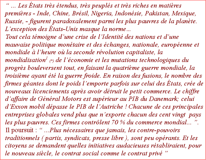 Zone de Texte:  ... Les tats trs tendus, trs peupls et trs riches en matires premires - Inde, Chine, Brsil, Nigeria, Indonsie, Pakistan, Mexique, Russie, - figurent paradoxalement parmi les plus pauvres de la plante. Lexception des tats-Unis masque la normeTout cela tmoigne dune crise de lIdentit des nations et dune mauvaise politique montaire et des changes, nationale, europenne et mondiale  lheure o la seconde rvolution capitaliste, la mondialisation1 (*) de lconomie et les mutations technologiques du progrs bouleversent tout, en faisant la quatrime guerre mondiale, la troisime ayant t la guerre froide. En raison des fusions, le nombre des firmes gantes dont le poids lemporte parfois sur celui des tats, cre de nouveaux licenciements aprs avoir dtruit le petit commerce. Le chiffre daffaire de Gnral Motors est suprieur au PIB du Danemark; celui dExxon mobil dpasse le PIB de lAutriche ! Chacune de ces principales entreprises globales vend plus que nexporte chacun des cent vingt  pays les plus pauvres. Ces firmes contrlent 70 % du commerce mondial... .Il poursuit :  ...Plus ncessaires que jamais, les contre-pouvoirs traditionnels ( partis, syndicats, presse libre ), sont peu oprants. Et les citoyens se demandent quelles initiatives audacieuses rtabliraient, pour le nouveau sicle, le contrat social comme le contrat priv    