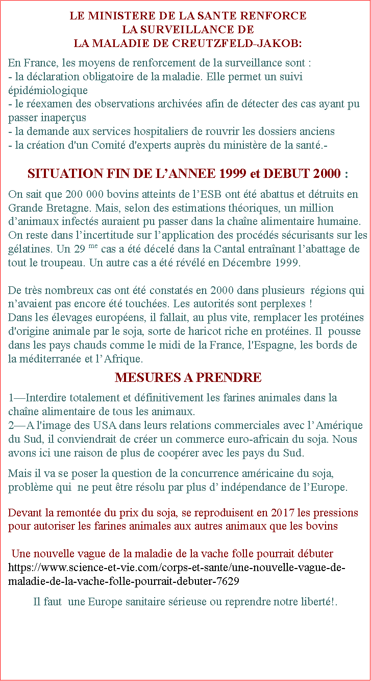 Zone de Texte: LE MINISTERE DE LA SANTE RENFORCE LA SURVEILLANCE DE LA MALADIE DE CREUTZFELD-JAKOB:En France, les moyens de renforcement de la surveillance sont :- la dclaration obligatoire de la maladie. Elle permet un suivi pidmiologique - le rexamen des observations archives afin de dtecter des cas ayant pu passer inaperus- la demande aux services hospitaliers de rouvrir les dossiers anciens - la cration d'un Comit d'experts auprs du ministre de la sant.-SITUATION FIN DE LANNEE 1999 et DEBUT 2000 :On sait que 200 000 bovins atteints de lESB ont t abattus et dtruits en Grande Bretagne. Mais, selon des estimations thoriques, un million danimaux infects auraient pu passer dans la chane alimentaire humaine. On reste dans lincertitude sur lapplication des procds scurisants sur les glatines. Un 29 me cas a t dcel dans la Cantal entranant labattage de tout le troupeau. Un autre cas a t rvl en Dcembre 1999.De trs nombreux cas ont t constats en 2000 dans plusieurs  rgions qui navaient pas encore t touches. Les autorits sont perplexes !Dans les levages europens, il fallait, au plus vite, remplacer les protines d'origine animale par le soja, sorte de haricot riche en protines. Il  pousse dans les pays chauds comme le midi de la France, l'Espagne, les bords de la mditerrane et lAfrique.MESURES A PRENDRE 1Interdire totalement et dfinitivement les farines animales dans la chane alimentaire de tous les animaux. 2A l'image des USA dans leurs relations commerciales avec lAmrique du Sud, il conviendrait de crer un commerce euro-africain du soja. Nous avons ici une raison de plus de cooprer avec les pays du Sud. Mais il va se poser la question de la concurrence amricaine du soja, problme qui  ne peut tre rsolu par plus d indpendance de lEurope. Devant la remonte du prix du soja, se reproduisent en 2017 les pressions pour autoriser les farines animales aux autres animaux que les bovins Une nouvelle vague de la maladie de la vache folle pourrait dbuterhttps://www.science-et-vie.com/corps-et-sante/une-nouvelle-vague-de-maladie-de-la-vache-folle-pourrait-debuter-7629Il faut  une Europe sanitaire srieuse ou reprendre notre libert!.  