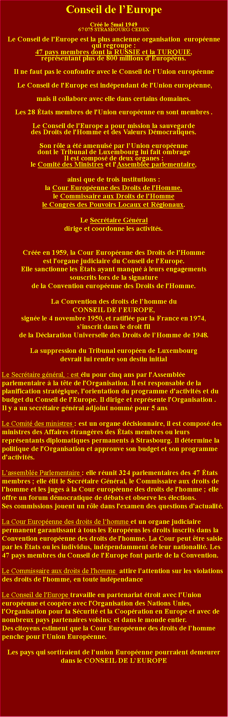 Zone de Texte: Conseil de lEuropeCr le 5mai 1949
67 075 STRASBOURG CEDEX

Le Conseil de l'Europe est la plus ancienne organisation  europenne qui regroupe :                                                                                                     47 pays membres dont la RUSSIE et la TURQUIE,                                                                                  reprsentant plus de 800 millions d'Europens.Il ne faut pas le confondre avec le Conseil de lUnion europenne Le Conseil de l'Europe est indpendant de l'Union europenne, mais il collabore avec elle dans certains domaines. Les 28 tats membres de l'Union europenne en sont membres . Le Conseil de l'Europe a pour mission la sauvegarde                                                                                          des Droits de l'Homme et des Valeurs Dmocratiques.Son rle a t amenuis par lUnion europenne                                               dont le Tribunal de Luxembourg lui fait ombrage
Il est compos de deux organes :                                                                          le Comit des Ministres et l'Assemble parlementaire,                                 ainsi que de trois institutions :                                                                      la Cour Europenne des Droits de l'Homme,                                                            le Commissaire aux Droits de l'Homme                                                                    le Congrs des Pouvoirs Locaux et Rgionaux.                                                Le Secrtaire Gnral                                                                                           dirige et coordonne les activits.
Cre en 1959, la Cour Europenne des Droits de l'Homme                            est l'organe judiciaire du Conseil de l'Europe.                                                 Elle sanctionne les tats ayant manqu  leurs engagements                        souscrits lors de la signature                                                                                                      de la Convention europenne des Droits de l'Homme.La Convention des droits de lhomme du                                                    CONSEIL DE lEUROPE,                                                                              signe le 4 novembre 1950, et ratifie par la France en 1974,                                                                        sinscrit dans le droit fil                                                                                          de la Dclaration Universelle des Droits de lHomme de 1948.La suppression du Tribunal europen de Luxembourg                             devrait lui rendre son destin initialLe Secrtaire gnral, : est lu pour cinq ans par l'Assemble parlementaire  la tte de l'Organisation. Il est responsable de la planification stratgique, l'orientation du programme d'activits et du budget du Conseil de l'Europe. Il dirige et reprsente l'Organisation .   Il y a un secrtaire gnral adjoint nomm pour 5 ans Le Comit des ministres : est un organe dcisionnaire, il est compos des ministres des Affaires trangres des tats membres ou leurs reprsentants diplomatiques permanents  Strasbourg. Il dtermine la politique de l'Organisation et approuve son budget et son programme d'activits.Lassemble Parlementaire : elle runit 324 parlementaires des 47 tats membres ; elle lit le Secrtaire Gnral, le Commissaire aux droits de l'homme et les juges  la Cour europenne des droits de l'homme ; elle offre un forum dmocratique de dbats et observe les lections.               Ses commissions jouent un rle dans l'examen des questions d'actualit.La Cour Europenne des droits de lhomme et un organe judiciaire permanent garantissant  tous les Europens les droits inscrits dans la Convention europenne des droits de l'homme. La Cour peut tre saisie par les tats ou les individus, indpendamment de leur nationalit. Les 47 pays membres du Conseil de l'Europe font partie de la Convention.Le Commissaire aux droits de l'homme  attire l'attention sur les violations des droits de l'homme, en toute indpendanceLe Conseil de l'Europe travaille en partenariat troit avec l'Union europenne et coopre avec l'Organisation des Nations Unies, l'Organisation pour la Scurit et la Coopration en Europe et avec de nombreux pays partenaires voisins; et dans le monde entier.                    Des citoyens estiment que la Cour Europenne des droits de lhomme penche pour lUnion Europenne.Les pays qui sortiraient de lunion Europenne pourraient demeurer dans le CONSEIL DE LEUROPE

    