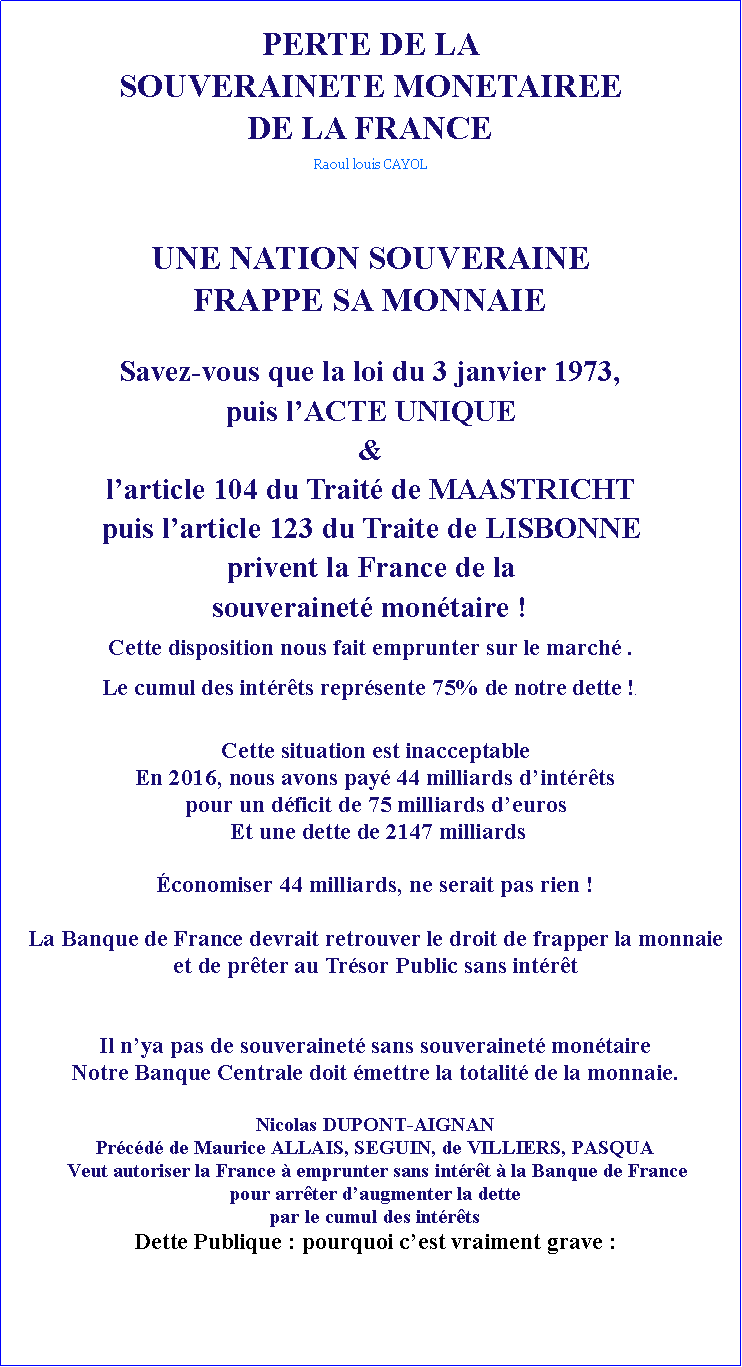 Zone de Texte: PERTE DE LA SOUVERAINETE MONETAIREE DE LA FRANCE Raoul louis CAYOLUNE NATION SOUVERAINE FRAPPE SA MONNAIESavez-vous que la loi du 3 janvier 1973, puis lACTE UNIQUE&larticle 104 du Trait de MAASTRICHT puis larticle 123 du Traite de LISBONNEprivent la France de la souverainet montaire !Cette disposition nous fait emprunter sur le march .Le cumul des intrts reprsente 75% de notre dette !. Cette situation est inacceptableEn 2016, nous avons pay 44 milliards dintrts pour un dficit de 75 milliards deuros Et une dette de 2147 milliards conomiser 44 milliards, ne serait pas rien !La Banque de France devrait retrouver le droit de frapper la monnaie et de prter au Trsor Public sans intrt Il nya pas de souverainet sans souverainet montaireNotre Banque Centrale doit mettre la totalit de la monnaie.Nicolas DUPONT-AIGNAN Prcd de Maurice ALLAIS, SEGUIN, de VILLIERS, PASQUA Veut autoriser la France  emprunter sans intrt  la Banque de France pour arrter daugmenter la dette par le cumul des intrts Dette Publique : pourquoi cest vraiment grave :