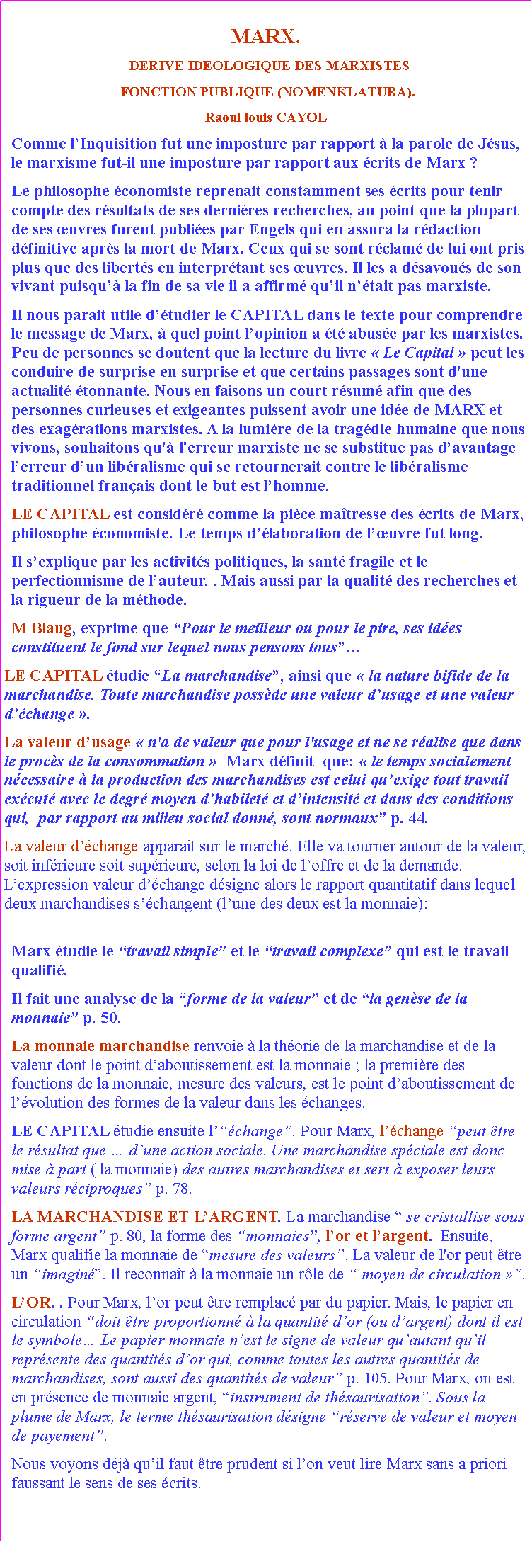Zone de Texte: MARX.  DERIVE IDEOLOGIQUE DES MARXISTES FONCTION PUBLIQUE (NOMENKLATURA). Raoul louis CAYOLComme lInquisition fut une imposture par rapport  la parole de Jsus, le marxisme fut-il une imposture par rapport aux crits de Marx ?Le philosophe conomiste reprenait constamment ses crits pour tenir compte des rsultats de ses dernires recherches, au point que la plupart de ses uvres furent publies par Engels qui en assura la rdaction dfinitive aprs la mort de Marx. Ceux qui se sont rclam de lui ont pris plus que des liberts en interprtant ses uvres. Il les a dsavous de son vivant puisqu la fin de sa vie il a affirm quil ntait pas marxiste.Il nous parait utile dtudier le CAPITAL dans le texte pour comprendre le message de Marx,  quel point lopinion a t abuse par les marxistes. Peu de personnes se doutent que la lecture du livre  Le Capital  peut les conduire de surprise en surprise et que certains passages sont d'une actualit tonnante. Nous en faisons un court rsum afin que des personnes curieuses et exigeantes puissent avoir une ide de MARX et des exagrations marxistes. A la lumire de la tragdie humaine que nous vivons, souhaitons qu' l'erreur marxiste ne se substitue pas davantage  lerreur dun libralisme qui se retournerait contre le libralisme traditionnel franais dont le but est lhomme. LE CAPITAL est considr comme la pice matresse des crits de Marx, philosophe conomiste. Le temps dlaboration de luvre fut long.Il sexplique par les activits politiques, la sant fragile et le perfectionnisme de lauteur. . Mais aussi par la qualit des recherches et la rigueur de la mthode. M Blaug, exprime que Pour le meilleur ou pour le pire, ses ides constituent le fond sur lequel nous pensons tousLE CAPITAL tudie La marchandise, ainsi que  la nature bifide de la marchandise. Toute marchandise possde une valeur dusage et une valeur dchange .La valeur dusage  n'a de valeur que pour l'usage et ne se ralise que dans le procs de la consommation   Marx dfinit  que:  le temps socialement ncessaire  la production des marchandises est celui quexige tout travail excut avec le degr moyen dhabilet et dintensit et dans des conditions qui,  par rapport au milieu social donn, sont normaux p. 44. La valeur dchange apparait sur le march. Elle va tourner autour de la valeur, soit infrieure soit suprieure, selon la loi de loffre et de la demande. Lexpression valeur dchange dsigne alors le rapport quantitatif dans lequel deux marchandises schangent (lune des deux est la monnaie): Marx tudie le travail simple et le travail complexe qui est le travail qualifi. Il fait une analyse de la forme de la valeur et de la gense de la monnaie p. 50. La monnaie marchandise renvoie  la thorie de la marchandise et de la valeur dont le point daboutissement est la monnaie ; la premire des fonctions de la monnaie, mesure des valeurs, est le point daboutissement de lvolution des formes de la valeur dans les changes. LE CAPITAL tudie ensuite lchange. Pour Marx, lchange peut tre le rsultat que  dune action sociale. Une marchandise spciale est donc mise  part ( la monnaie) des autres marchandises et sert  exposer leurs valeurs rciproques p. 78. LA MARCHANDISE ET LARGENT. La marchandise  se cristallise sous forme argent p. 80, la forme des monnaies, lor et largent.  Ensuite, Marx qualifie la monnaie de mesure des valeurs. La valeur de l'or peut tre un imagin. Il reconnat  la monnaie un rle de  moyen de circulation .LOR. . Pour Marx, lor peut tre remplac par du papier. Mais, le papier en circulation doit tre proportionn  la quantit dor (ou dargent) dont il est le symbole Le papier monnaie nest le signe de valeur quautant quil reprsente des quantits dor qui, comme toutes les autres quantits de marchandises, sont aussi des quantits de valeur p. 105. Pour Marx, on est en prsence de monnaie argent, instrument de thsaurisation. Sous la plume de Marx, le terme thsaurisation dsigne rserve de valeur et moyen de payement. Nous voyons dj quil faut tre prudent si lon veut lire Marx sans a priori faussant le sens de ses crits.