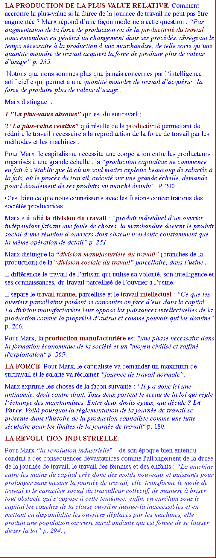 Zone de Texte: LA PRODUCTION DE LA PLUS VALUE RELATIVE. Comment accrotre la plus-value si la dure de la journe de travail ne peut pas tre augmente ? Marx rpond dune faon moderne  cette question : Par augmentation de la force de production ou de la productivit du travail nous entendons en gnral un changement dans ses procds, abrgeant le temps ncessaire  la production dune marchandise, de telle sorte quune quantit moindre de travail acquiert la force de produire plus de valeur dusage p. 235. Notons que nous sommes plus que jamais concerns par lintelligence artificielle qui permet  une quantit moindre de travail dacqurir   la force de produire plus de valeur dusage .Marx distingue  :1 "La plus-value absolue" qui est du surtravail ;2 "La plus-value relative qui rsulte de la productivit permettant de rduire le travail ncessaire  la reproduction de la force de travail par les mthodes et les machines . Pour Marx, le capitalisme ncessite une coopration entre les producteurs organiss  une grande chelle : la production capitaliste ne commence en fait  stablir que l o un seul matre exploite beaucoup de salaris  la fois, o le procs du travail, excut sur une grande chelle, demande pour lcoulement de ses produits un march tendu. P. 240Cest bien ce que nous connaissons avec les fusions concentrations des socits productrices .Marx a tudi la division du travail : produit individuel dun ouvrier indpendant faisant une foule de choses, la marchandise devient le produit social dune runion douvriers dont chacun nexcute constamment que la mme opration de dtail p. 251. Marx distingue la division manufacturire du travail (branches de la production) de la division sociale du travail parcellaire, dans lusine . Il diffrencie le travail de lartisan qui utilise sa volont, son intelligence et ses connaissances, du travail parcellis de louvrier  lusine. Il spare le travail manuel parcellis et le travail intellectuel : Ce que les ouvriers parcellaires perdent se concentre en face deux dans le capital. La division manufacturire leur oppose les puissances intellectuelles de la production comme la proprit dautrui et comme pouvoir qui les domine p. 266.  Pour Marx, la production manufacturire est "une phase ncessaire dans la formation conomique de la socit et un "moyen civilis et raffin d'exploitation" p. 269.LA FORCE. Pour Marx, le capitaliste va demander un maximum de surtravail et le salari va rclamer journe de travail normale.Marx exprime les choses de la faon suivante : Il y a donc ici une antinomie, droit contre droit. Tous deux portent le sceau de la loi qui rgle lchange des marchandises. Entre deux droits gaux, qui dcide ? La Force. Voil pourquoi la rglementation de la journe de travail se prsente dans l'histoire de la production capitaliste comme une lutte sculaire pour les limites de la journe de travail" p. 180. LA REVOLUTION INDUSTRIELLE. Pour Marx la rvolution industrielle - de son poque bien entendu- conduit  des consquences dvastatrices comme l'allongement de la dure de la journe de travail, le travail des femmes et des enfants : La machine entre les mains du capital cre donc des motifs nouveaux et puissants pour prolonger sans mesure la journe de travail; elle  transforme le mode de travail et le caractre social du travailleur collectif, de manire  briser tout obstacle qui soppose  cette tendance; enfin, en enrlant sous le capital les couches de la classe ouvrire jusque-l inaccessibles et en mettant en disponibilit les ouvriers dplacs par les machines, elle produit une population ouvrire surabondante qui est force de se laisser dicter la loi p. 294. , 