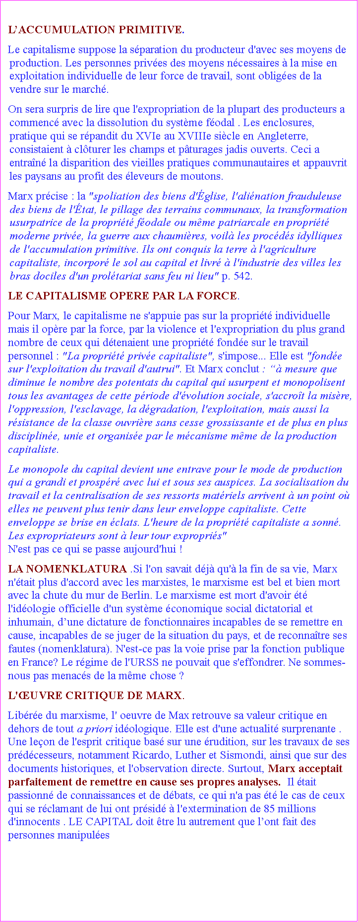 Zone de Texte: LACCUMULATION PRIMITIVE. Le capitalisme suppose la sparation du producteur d'avec ses moyens de production. Les personnes prives des moyens ncessaires  la mise en exploitation individuelle de leur force de travail, sont obliges de la vendre sur le march. On sera surpris de lire que l'expropriation de la plupart des producteurs a commenc avec la dissolution du systme fodal . Les enclosures,  pratique qui se rpandit du XVIe au XVIIIe sicle en Angleterre, consistaient  clturer les champs et pturages jadis ouverts. Ceci a entran la disparition des vieilles pratiques communautaires et appauvrit les paysans au profit des leveurs de moutons. Marx prcise : la "spoliation des biens d'glise, l'alination frauduleuse des biens de l'tat, le pillage des terrains communaux, la transformation usurpatrice de la proprit fodale ou mme patriarcale en proprit moderne prive, la guerre aux chaumires, voil les procds idylliques de l'accumulation primitive. Ils ont conquis la terre  l'agriculture capitaliste, incorpor le sol au capital et livr  l'industrie des villes les bras dociles d'un proltariat sans feu ni lieu" p. 542. LE CAPITALISME OPERE PAR LA FORCE. Pour Marx, le capitalisme ne s'appuie pas sur la proprit individuelle mais il opre par la force, par la violence et l'expropriation du plus grand nombre de ceux qui dtenaient une proprit fonde sur le travail personnel : "La proprit prive capitaliste", s'impose... Elle est "fonde sur l'exploitation du travail d'autrui". Et Marx conclut :  mesure que diminue le nombre des potentats du capital qui usurpent et monopolisent tous les avantages de cette priode d'volution sociale, s'accrot la misre, l'oppression, l'esclavage, la dgradation, l'exploitation, mais aussi la rsistance de la classe ouvrire sans cesse grossissante et de plus en plus discipline, unie et organise par le mcanisme mme de la production capitaliste. Le monopole du capital devient une entrave pour le mode de production qui a grandi et prospr avec lui et sous ses auspices. La socialisation du travail et la centralisation de ses ressorts matriels arrivent  un point o elles ne peuvent plus tenir dans leur enveloppe capitaliste. Cette enveloppe se brise en clats. L'heure de la proprit capitaliste a sonn. Les expropriateurs sont  leur tour expropris"                                               N'est pas ce qui se passe aujourd'hui !LA NOMENKLATURA .Si l'on savait dj qu' la fin de sa vie, Marx n'tait plus d'accord avec les marxistes, le marxisme est bel et bien mort avec la chute du mur de Berlin. Le marxisme est mort d'avoir t l'idologie officielle d'un systme conomique social dictatorial et inhumain, dune dictature de fonctionnaires incapables de se remettre en cause, incapables de se juger de la situation du pays, et de reconnatre ses fautes (nomenklatura). N'est-ce pas la voie prise par la fonction publique en France? Le rgime de l'URSS ne pouvait que s'effondrer. Ne sommes-nous pas menacs de la mme chose ?  L'UVRE CRITIQUE DE MARX. Libre du marxisme, l' oeuvre de Max retrouve sa valeur critique en dehors de tout a priori idologique. Elle est d'une actualit surprenante . Une leon de l'esprit critique bas sur une rudition, sur les travaux de ses prdcesseurs, notamment Ricardo, Luther et Sismondi, ainsi que sur des documents historiques, et l'observation directe. Surtout, Marx acceptait parfaitement de remettre en cause ses propres analyses.  Il tait passionn de connaissances et de dbats, ce qui n'a pas t le cas de ceux qui se rclamant de lui ont prsid  l'extermination de 85 millions d'innocents . LE CAPITAL doit tre lu autrement que lont fait des personnes manipules