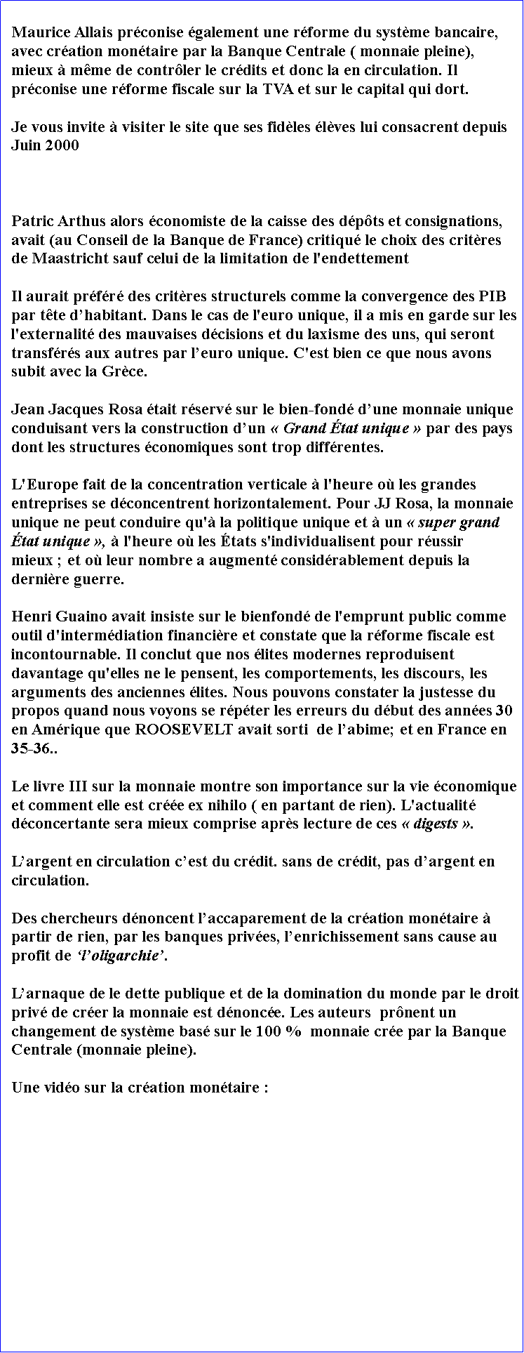 Zone de Texte: Maurice Allais prconise galement une rforme du systme bancaire, avec cration montaire par la Banque Centrale ( monnaie pleine), mieux  mme de contrler le crdits et donc la en circulation. Il  prconise une rforme fiscale sur la TVA et sur le capital qui dort. Je vous invite  visiter le site que ses fidles lves lui consacrent depuis Juin 2000  Patric Arthus alors conomiste de la caisse des dpts et consignations, avait (au Conseil de la Banque de France) critiqu le choix des critres de Maastricht sauf celui de la limitation de l'endettement Il aurait prfr des critres structurels comme la convergence des PIB par tte dhabitant. Dans le cas de l'euro unique, il a mis en garde sur les l'externalit des mauvaises dcisions et du laxisme des uns, qui seront transfrs aux autres par leuro unique. C'est bien ce que nous avons subit avec la Grce.Jean Jacques Rosa tait rserv sur le bien-fond dune monnaie unique conduisant vers la construction dun  Grand tat unique  par des pays dont les structures conomiques sont trop diffrentes. L'Europe fait de la concentration verticale  l'heure o les grandes entreprises se dconcentrent horizontalement. Pour JJ Rosa, la monnaie unique ne peut conduire qu' la politique unique et  un  super grand tat unique ,  l'heure o les tats s'individualisent pour russir mieux ; et o leur nombre a augment considrablement depuis la dernire guerre. Henri Guaino avait insiste sur le bienfond de l'emprunt public comme outil d'intermdiation financire et constate que la rforme fiscale est incontournable. Il conclut que nos lites modernes reproduisent davantage qu'elles ne le pensent, les comportements, les discours, les arguments des anciennes lites. Nous pouvons constater la justesse du propos quand nous voyons se rpter les erreurs du dbut des annes 30 en Amrique que ROOSEVELT avait sorti  de labime; et en France en 35-36.. Le livre III sur la monnaie montre son importance sur la vie conomique et comment elle est cre ex nihilo ( en partant de rien). L'actualit dconcertante sera mieux comprise aprs lecture de ces  digests . Largent en circulation cest du crdit. sans de crdit, pas dargent en circulation. Des chercheurs dnoncent laccaparement de la cration montaire  partir de rien, par les banques prives, lenrichissement sans cause au profit de loligarchie. Larnaque de le dette publique et de la domination du monde par le droit priv de crer la monnaie est dnonce. Les auteurs  prnent un changement de systme bas sur le 100 %  monnaie cre par la Banque Centrale (monnaie pleine). Une vido sur la cration montaire : 