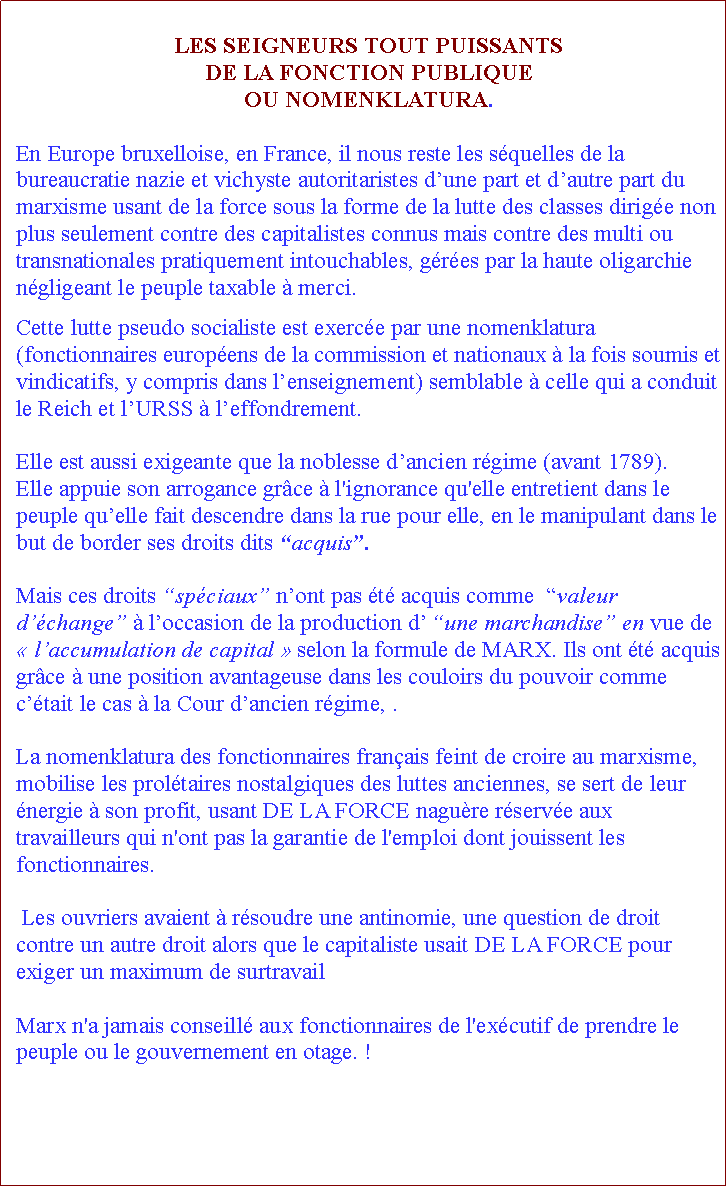 Zone de Texte: LES SEIGNEURS TOUT PUISSANTS DE LA FONCTION PUBLIQUE OU NOMENKLATURA. En Europe bruxelloise, en France, il nous reste les squelles de la bureaucratie nazie et vichyste autoritaristes dune part et dautre part du marxisme usant de la force sous la forme de la lutte des classes dirige non plus seulement contre des capitalistes connus mais contre des multi ou transnationales pratiquement intouchables, gres par la haute oligarchie ngligeant le peuple taxable  merci. Cette lutte pseudo socialiste est exerce par une nomenklatura (fonctionnaires europens de la commission et nationaux  la fois soumis et vindicatifs, y compris dans lenseignement) semblable  celle qui a conduit le Reich et lURSS  leffondrement. Elle est aussi exigeante que la noblesse dancien rgime (avant 1789). Elle appuie son arrogance grce  l'ignorance qu'elle entretient dans le peuple quelle fait descendre dans la rue pour elle, en le manipulant dans le but de border ses droits dits acquis. Mais ces droits spciaux nont pas t acquis comme  valeur dchange  loccasion de la production d une marchandise en vue de  laccumulation de capital  selon la formule de MARX. Ils ont t acquis grce  une position avantageuse dans les couloirs du pouvoir comme ctait le cas  la Cour dancien rgime, . La nomenklatura des fonctionnaires franais feint de croire au marxisme, mobilise les proltaires nostalgiques des luttes anciennes, se sert de leur nergie  son profit, usant DE LA FORCE nagure rserve aux travailleurs qui n'ont pas la garantie de l'emploi dont jouissent les fonctionnaires. Les ouvriers avaient  rsoudre une antinomie, une question de droit contre un autre droit alors que le capitaliste usait DE LA FORCE pour exiger un maximum de surtravail Marx n'a jamais conseill aux fonctionnaires de l'excutif de prendre le peuple ou le gouvernement en otage. !