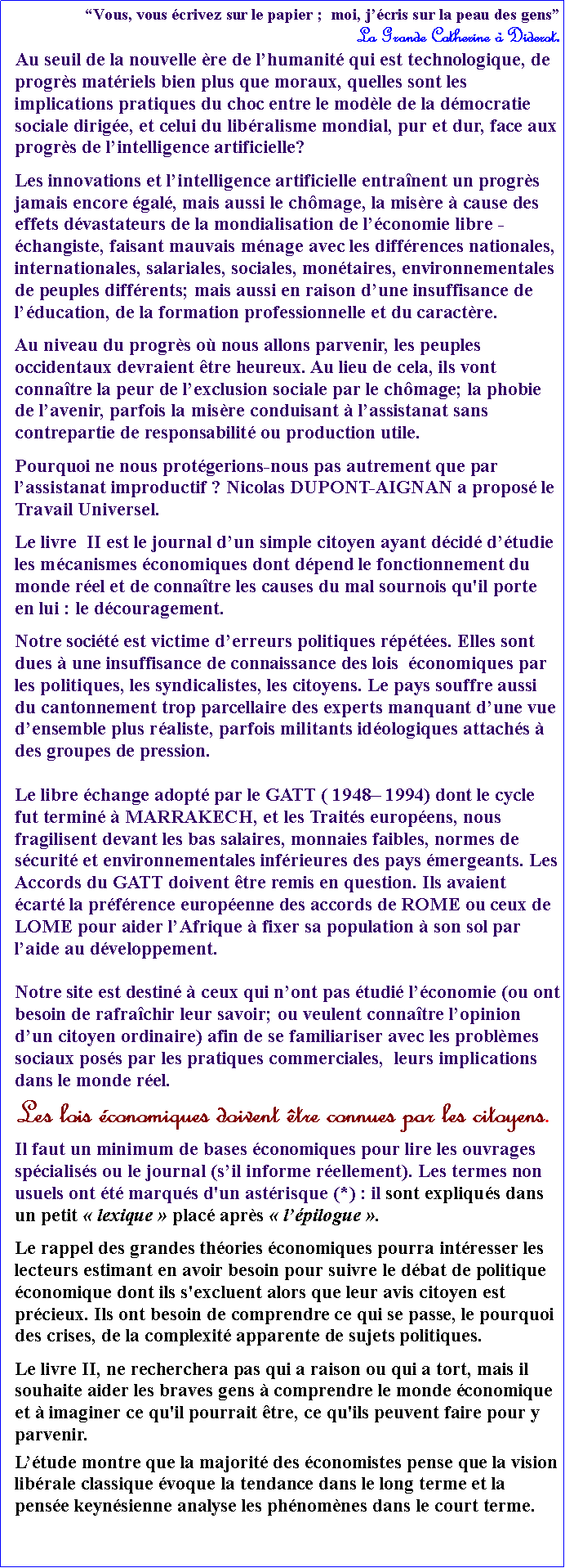 Zone de Texte: Vous, vous crivez sur le papier ;  moi, jcris sur la peau des gens                                   La Grande Catherine  Diderot.Au seuil de la nouvelle re de lhumanit qui est technologique, de progrs matriels bien plus que moraux, quelles sont les implications pratiques du choc entre le modle de la dmocratie sociale dirige, et celui du libralisme mondial, pur et dur, face aux progrs de lintelligence artificielle?Les innovations et lintelligence artificielle entranent un progrs jamais encore gal, mais aussi le chmage, la misre  cause des effets dvastateurs de la mondialisation de lconomie libre -changiste, faisant mauvais mnage avec les diffrences nationales, internationales, salariales, sociales, montaires, environnementales de peuples diffrents; mais aussi en raison dune insuffisance de lducation, de la formation professionnelle et du caractre. Au niveau du progrs o nous allons parvenir, les peuples occidentaux devraient tre heureux. Au lieu de cela, ils vont connatre la peur de lexclusion sociale par le chmage; la phobie de lavenir, parfois la misre conduisant  lassistanat sans contrepartie de responsabilit ou production utile. Pourquoi ne nous protgerions-nous pas autrement que par lassistanat improductif ? Nicolas DUPONT-AIGNAN a propos le Travail Universel.Le livre  II est le journal dun simple citoyen ayant dcid dtudie les mcanismes conomiques dont dpend le fonctionnement du monde rel et de connatre les causes du mal sournois qu'il porte en lui : le dcouragement. Notre socit est victime derreurs politiques rptes. Elles sont dues  une insuffisance de connaissance des lois  conomiques par les politiques, les syndicalistes, les citoyens. Le pays souffre aussi du cantonnement trop parcellaire des experts manquant dune vue densemble plus raliste, parfois militants idologiques attachs  des groupes de pression.Le libre change adopt par le GATT ( 1948 1994) dont le cycle fut termin  MARRAKECH, et les Traits europens, nous fragilisent devant les bas salaires, monnaies faibles, normes de scurit et environnementales infrieures des pays mergeants. Les Accords du GATT doivent tre remis en question. Ils avaient cart la prfrence europenne des accords de ROME ou ceux de LOME pour aider lAfrique  fixer sa population  son sol par laide au dveloppement.Notre site est destin  ceux qui nont pas tudi lconomie (ou ont besoin de rafrachir leur savoir; ou veulent connatre lopinion dun citoyen ordinaire) afin de se familiariser avec les problmes sociaux poss par les pratiques commerciales,  leurs implications dans le monde rel.Les lois conomiques doivent tre connues par les citoyens.  Il faut un minimum de bases conomiques pour lire les ouvrages spcialiss ou le journal (sil informe rellement). Les termes non usuels ont t marqus d'un astrisque (*) : il sont expliqus dans un petit  lexique  plac aprs  lpilogue . Le rappel des grandes thories conomiques pourra intresser les lecteurs estimant en avoir besoin pour suivre le dbat de politique conomique dont ils s'excluent alors que leur avis citoyen est prcieux. Ils ont besoin de comprendre ce qui se passe, le pourquoi des crises, de la complexit apparente de sujets politiques.Le livre II, ne recherchera pas qui a raison ou qui a tort, mais il souhaite aider les braves gens  comprendre le monde conomique et  imaginer ce qu'il pourrait tre, ce qu'ils peuvent faire pour y parvenir.Ltude montre que la majorit des conomistes pense que la vision librale classique voque la tendance dans le long terme et la pense keynsienne analyse les phnomnes dans le court terme.