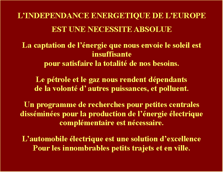 Zone de Texte: LINDEPENDANCE ENERGETIQUE DE LEUROPE EST UNE NECESSITE ABSOLUELa captation de lnergie que nous envoie le soleil est insuffisante pour satisfaire la totalit de nos besoins. Le ptrole et le gaz nous rendent dpendants de la volont d autres puissances, et polluent. Un programme de recherches pour petites centrales dissmines pour la production de lnergie lectrique complmentaire est ncessaire.Lautomobile lectrique est une solution dexcellence Pour les innombrables petits trajets et en ville.