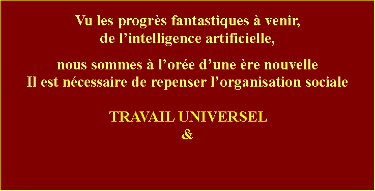 Zone de Texte: Vu les progrs fantastiques  venir, de lintelligence artificielle,nous sommes  lore dune re nouvelleIl est ncessaire de repenser lorganisation socialeTRAVAIL UNIVERSEL &