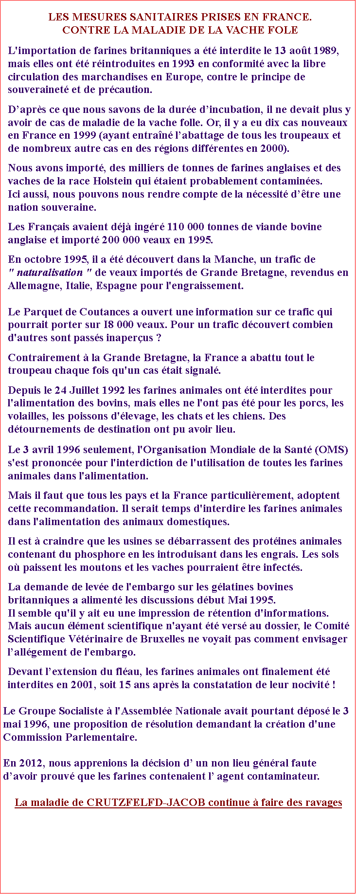 Zone de Texte: LES MESURES SANITAIRES PRISES EN FRANCE.CONTRE LA MALADIE DE LA VACHE FOLEL'importation de farines britanniques a t interdite le 13 aot 1989, mais elles ont t rintroduites en 1993 en conformit avec la libre circulation des marchandises en Europe, contre le principe de souverainet et de prcaution.Daprs ce que nous savons de la dure dincubation, il ne devait plus y avoir de cas de maladie de la vache folle. Or, il y a eu dix cas nouveaux en France en 1999 (ayant entran labattage de tous les troupeaux et de nombreux autre cas en des rgions diffrentes en 2000).Nous avons import, des milliers de tonnes de farines anglaises et des vaches de la race Holstein qui taient probablement contamines. Ici aussi, nous pouvons nous rendre compte de la ncessit dtre une nation souveraine. Les Franais avaient dj ingr 110 000 tonnes de viande bovine anglaise et import 200 000 veaux en 1995.En octobre 1995, il a t dcouvert dans la Manche, un trafic de                 " naturalisation " de veaux imports de Grande Bretagne, revendus en Allemagne, Italie, Espagne pour l'engraissement. Le Parquet de Coutances a ouvert une information sur ce trafic qui pourrait porter sur I8 000 veaux. Pour un trafic dcouvert combien d'autres sont passs inaperus ? Contrairement  la Grande Bretagne, la France a abattu tout le troupeau chaque fois qu'un cas tait signal. Depuis le 24 Juillet 1992 les farines animales ont t interdites pour l'alimentation des bovins, mais elles ne l'ont pas t pour les porcs, les volailles, les poissons d'levage, les chats et les chiens. Des dtournements de destination ont pu avoir lieu.Le 3 avril 1996 seulement, l'Organisation Mondiale de la Sant (OMS) s'est prononce pour l'interdiction de l'utilisation de toutes les farines animales dans l'alimentation.Mais il faut que tous les pays et la France particulirement, adoptent cette recommandation. Il serait temps d'interdire les farines animales dans l'alimentation des animaux domestiques.Il est  craindre que les usines se dbarrassent des protines animales contenant du phosphore en les introduisant dans les engrais. Les sols o paissent les moutons et les vaches pourraient tre infects. La demande de leve de l'embargo sur les glatines bovines britanniques a aliment les discussions dbut Mai 1995. Il semble qu'il y ait eu une impression de rtention d'informations. Mais aucun lment scientifique n'ayant t vers au dossier, le Comit Scientifique Vtrinaire de Bruxelles ne voyait pas comment envisager lallgement de l'embargo. Devant lextension du flau, les farines animales ont finalement t interdites en 2001, soit 15 ans aprs la constatation de leur nocivit !Le Groupe Socialiste  l'Assemble Nationale avait pourtant dpos le 3 mai 1996, une proposition de rsolution demandant la cration d'une Commission Parlementaire. En 2012, nous apprenions la dcision d un non lieu gnral faute davoir prouv que les farines contenaient l agent contaminateur.La maladie de CRUTZFELFD-JACOB continue  faire des ravages