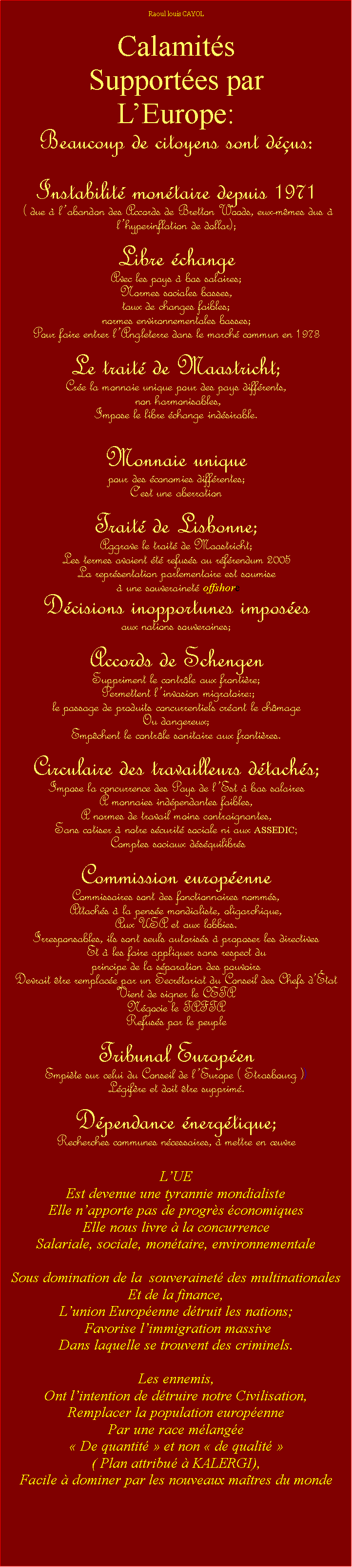 Zone de Texte: Raoul louis CAYOLCalamits Supportes parLEurope:Beaucoup de citoyens sont dus:Instabilit montaire depuis 1971 ( due  labandon des Accords de Bretton Woods, eux-mmes dus  lhyperinflation de dollar); Libre change Avec les pays  bas salaires; Normes sociales basses,taux de changes faibles;normes environnementales basses; Pour faire entrer lAngleterre dans le march commun en 1973 Le trait de Maastricht;Cre la monnaie unique pour des pays diffrents, non harmonisables,Impose le libre change indsirable.Monnaie unique pour des conomies diffrentes;Cest une aberrationTrait de Lisbonne;Aggrave le trait de Maastricht;Les termes avaient t refuss au rfrendum 2005La reprsentation parlementaire est soumise   une souverainet offshore Dcisions inopportunes imposes aux nations souveraines;Accords de SchengenSuppriment le contrle aux frontire; Permettent linvasion migratoire:;  le passage de produits concurrentiels crant le chmageOu dangereux;Empchent le contrle sanitaire aux frontires.Circulaire des travailleurs dtachs;Impose la concurrence des Pays de lEst  bas salaires  monnaies indpendantes faibles, A normes de travail moins contraignantes,Sans cotiser  notre scurit sociale ni aux ASSEDIC; Comptes sociaux dsquilibrsCommission europenne Commissaires sont des fonctionnaires nomms,Attachs  la pense mondialiste, oligarchique,Aux USA et aux lobbies.Irresponsables, ils sont seuls autoriss  proposer les directivesEt  les faire appliquer sans respect du principe de la sparation des pouvoirsDevrait tre remplace par un Secrtariat du Conseil des Chefs dtat Vient de signer le CETA Ngocie le TAFTA Refuss par le peupleTribunal EuropenEmpite sur celui du Conseil de lEurope ( Strasbourg ))Lgifre et doit tre supprim.Dpendance nergtique; Recherches communes ncessaires,  mettre en uvreLUE Est devenue une tyrannie mondialisteElle napporte pas de progrs conomiquesElle nous livre  la concurrenceSalariale, sociale, montaire, environnementaleSous domination de la  souverainet des multinationalesEt de la finance,Lunion Europenne dtruit les nations;  Favorise limmigration massiveDans laquelle se trouvent des criminels.  Les ennemis,Ont lintention de dtruire notre Civilisation,Remplacer la population europenne Par une race mlange  De quantit  et non  de qualit  ( Plan attribu  KALERGI),Facile  dominer par les nouveaux matres du monde